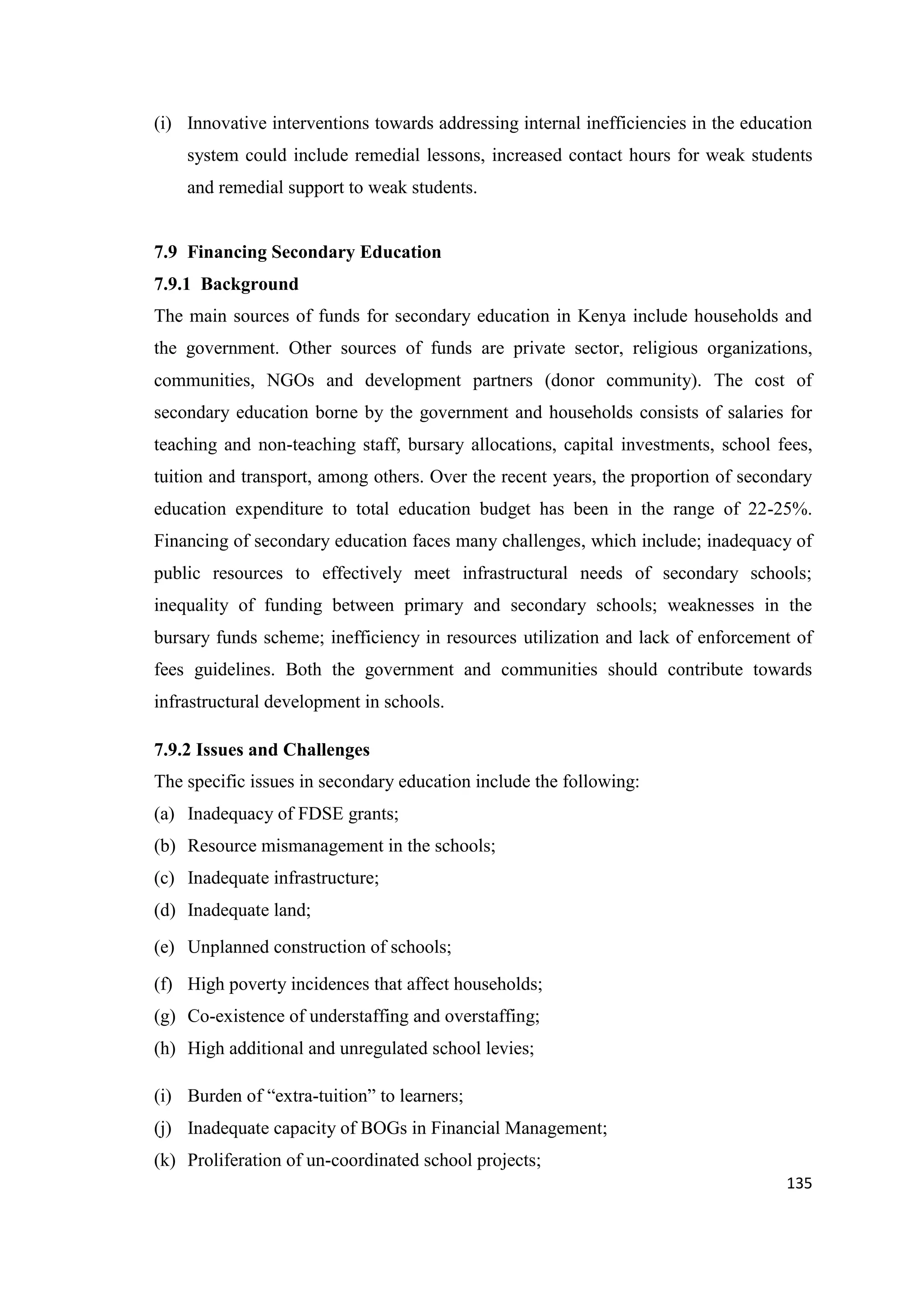 (i) Innovative interventions towards addressing internal inefficiencies in the education
system could include remedial lessons, increased contact hours for weak students
and remedial support to weak students.

7.9 Financing Secondary Education
7.9.1 Background
The main sources of funds for secondary education in Kenya include households and
the government. Other sources of funds are private sector, religious organizations,
communities, NGOs and development partners (donor community). The cost of
secondary education borne by the government and households consists of salaries for
teaching and non-teaching staff, bursary allocations, capital investments, school fees,
tuition and transport, among others. Over the recent years, the proportion of secondary
education expenditure to total education budget has been in the range of 22-25%.
Financing of secondary education faces many challenges, which include; inadequacy of
public resources to effectively meet infrastructural needs of secondary schools;
inequality of funding between primary and secondary schools; weaknesses in the
bursary funds scheme; inefficiency in resources utilization and lack of enforcement of
fees guidelines. Both the government and communities should contribute towards
infrastructural development in schools.
7.9.2 Issues and Challenges
The specific issues in secondary education include the following:
(a) Inadequacy of FDSE grants;
(b) Resource mismanagement in the schools;
(c) Inadequate infrastructure;
(d) Inadequate land;
(e) Unplanned construction of schools;
(f) High poverty incidences that affect households;
(g) Co-existence of understaffing and overstaffing;
(h) High additional and unregulated school levies;
(i) Burden of ―extra-tuition‖ to learners;
(j) Inadequate capacity of BOGs in Financial Management;
(k) Proliferation of un-coordinated school projects;
135

 