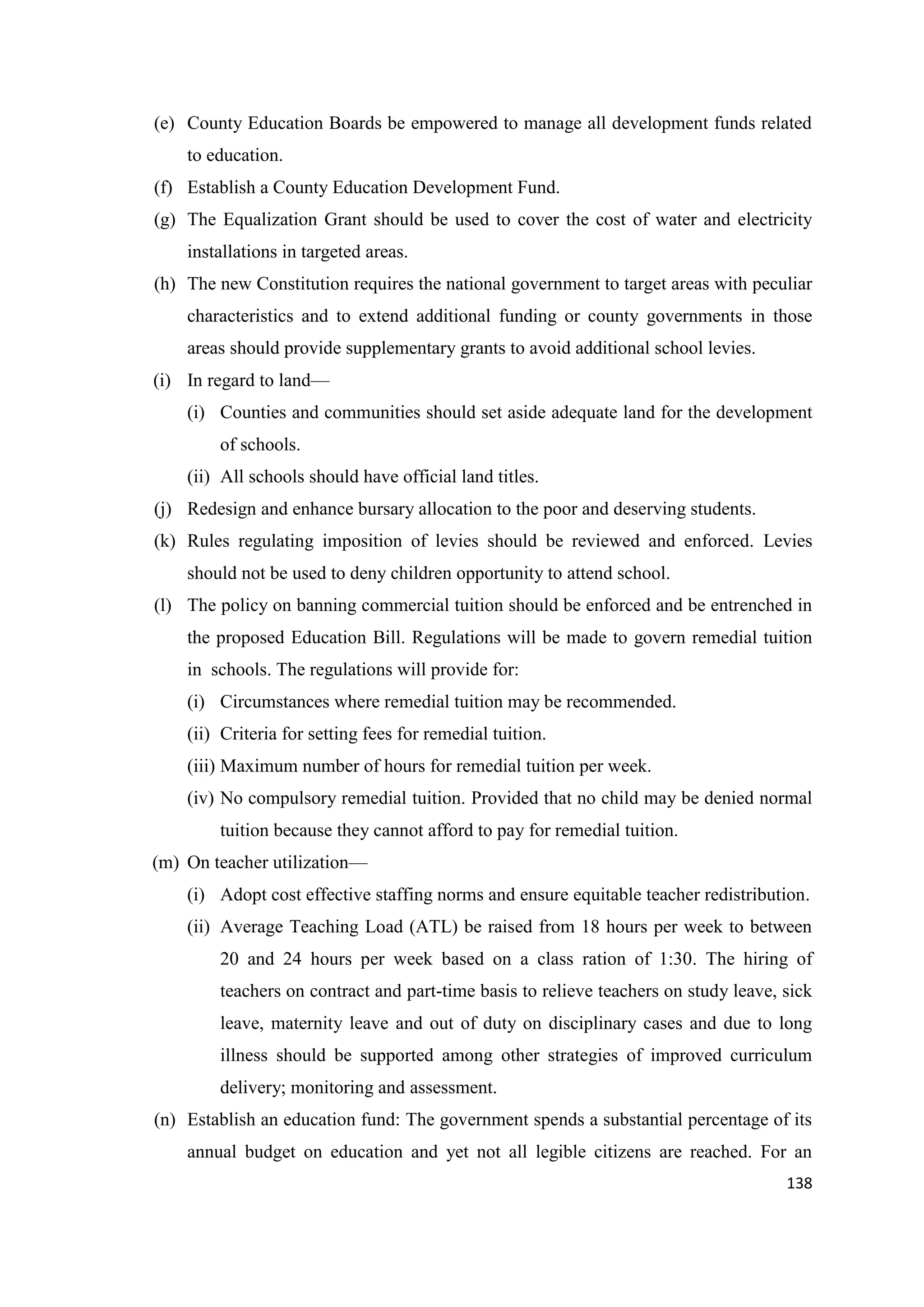 (e) County Education Boards be empowered to manage all development funds related
to education.
(f) Establish a County Education Development Fund.
(g) The Equalization Grant should be used to cover the cost of water and electricity
installations in targeted areas.
(h) The new Constitution requires the national government to target areas with peculiar
characteristics and to extend additional funding or county governments in those
areas should provide supplementary grants to avoid additional school levies.
(i) In regard to land—
(i) Counties and communities should set aside adequate land for the development
of schools.
(ii) All schools should have official land titles.
(j) Redesign and enhance bursary allocation to the poor and deserving students.
(k) Rules regulating imposition of levies should be reviewed and enforced. Levies
should not be used to deny children opportunity to attend school.
(l) The policy on banning commercial tuition should be enforced and be entrenched in
the proposed Education Bill. Regulations will be made to govern remedial tuition
in schools. The regulations will provide for:
(i) Circumstances where remedial tuition may be recommended.
(ii) Criteria for setting fees for remedial tuition.
(iii) Maximum number of hours for remedial tuition per week.
(iv) No compulsory remedial tuition. Provided that no child may be denied normal
tuition because they cannot afford to pay for remedial tuition.
(m) On teacher utilization—
(i) Adopt cost effective staffing norms and ensure equitable teacher redistribution.
(ii) Average Teaching Load (ATL) be raised from 18 hours per week to between
20 and 24 hours per week based on a class ration of 1:30. The hiring of
teachers on contract and part-time basis to relieve teachers on study leave, sick
leave, maternity leave and out of duty on disciplinary cases and due to long
illness should be supported among other strategies of improved curriculum
delivery; monitoring and assessment.
(n) Establish an education fund: The government spends a substantial percentage of its
annual budget on education and yet not all legible citizens are reached. For an
138

 