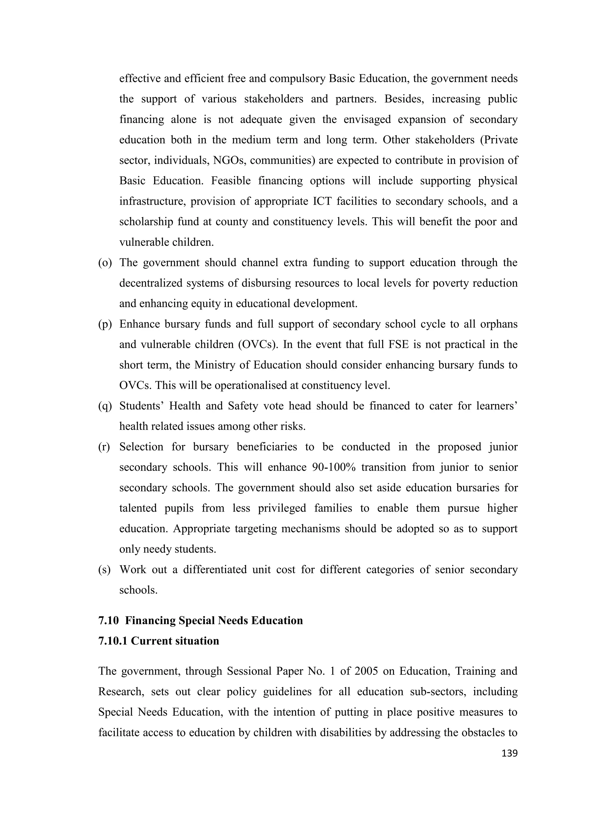 effective and efficient free and compulsory Basic Education, the government needs
the support of various stakeholders and partners. Besides, increasing public
financing alone is not adequate given the envisaged expansion of secondary
education both in the medium term and long term. Other stakeholders (Private
sector, individuals, NGOs, communities) are expected to contribute in provision of
Basic Education. Feasible financing options will include supporting physical
infrastructure, provision of appropriate ICT facilities to secondary schools, and a
scholarship fund at county and constituency levels. This will benefit the poor and
vulnerable children.
(o) The government should channel extra funding to support education through the
decentralized systems of disbursing resources to local levels for poverty reduction
and enhancing equity in educational development.
(p) Enhance bursary funds and full support of secondary school cycle to all orphans
and vulnerable children (OVCs). In the event that full FSE is not practical in the
short term, the Ministry of Education should consider enhancing bursary funds to
OVCs. This will be operationalised at constituency level.
(q) Students‘ Health and Safety vote head should be financed to cater for learners‘
health related issues among other risks.
(r) Selection for bursary beneficiaries to be conducted in the proposed junior
secondary schools. This will enhance 90-100% transition from junior to senior
secondary schools. The government should also set aside education bursaries for
talented pupils from less privileged families to enable them pursue higher
education. Appropriate targeting mechanisms should be adopted so as to support
only needy students.
(s) Work out a differentiated unit cost for different categories of senior secondary
schools.
7.10 Financing Special Needs Education
7.10.1 Current situation
The government, through Sessional Paper No. 1 of 2005 on Education, Training and
Research, sets out clear policy guidelines for all education sub-sectors, including
Special Needs Education, with the intention of putting in place positive measures to
facilitate access to education by children with disabilities by addressing the obstacles to
139

 