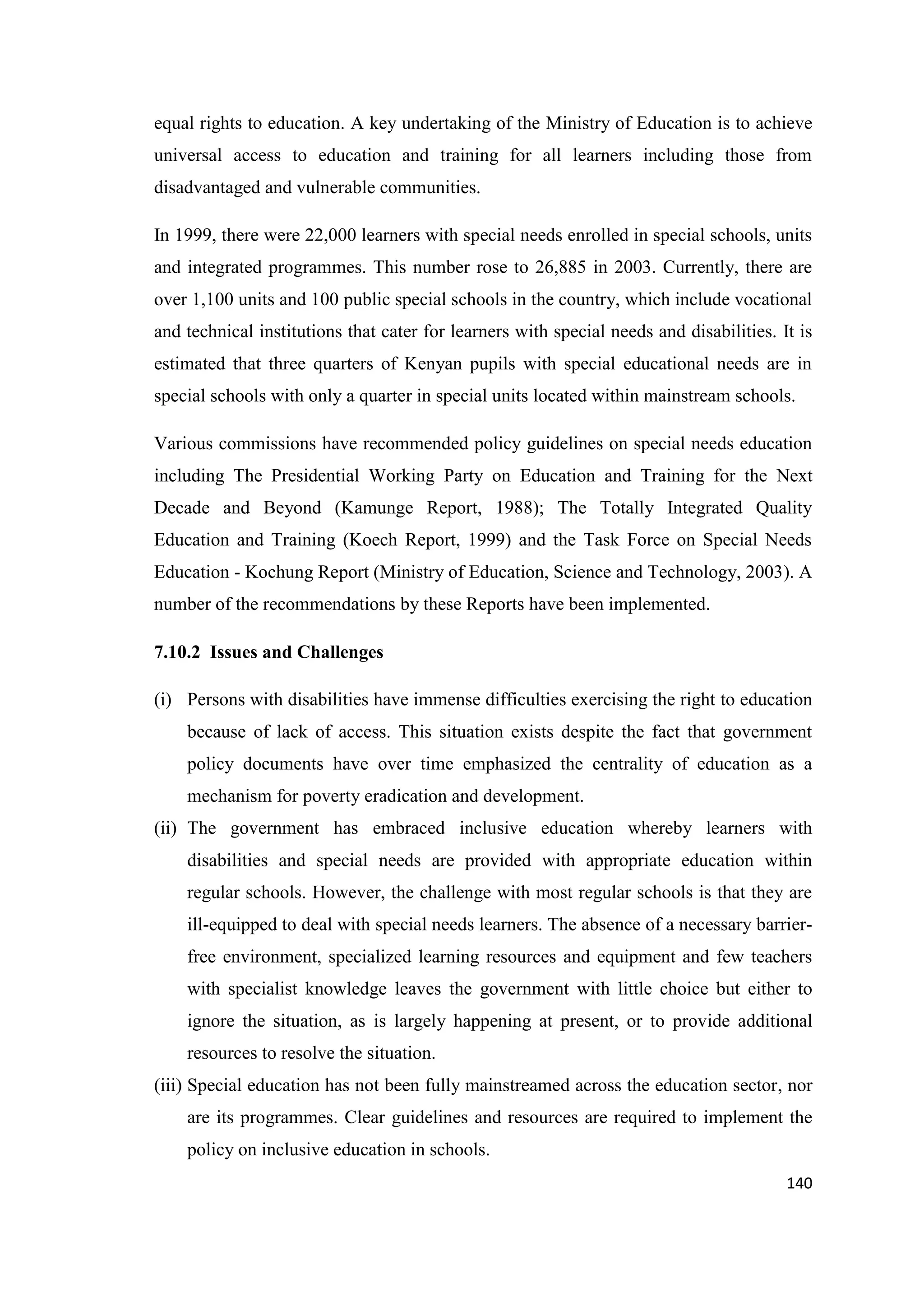 equal rights to education. A key undertaking of the Ministry of Education is to achieve
universal access to education and training for all learners including those from
disadvantaged and vulnerable communities.
In 1999, there were 22,000 learners with special needs enrolled in special schools, units
and integrated programmes. This number rose to 26,885 in 2003. Currently, there are
over 1,100 units and 100 public special schools in the country, which include vocational
and technical institutions that cater for learners with special needs and disabilities. It is
estimated that three quarters of Kenyan pupils with special educational needs are in
special schools with only a quarter in special units located within mainstream schools.
Various commissions have recommended policy guidelines on special needs education
including The Presidential Working Party on Education and Training for the Next
Decade and Beyond (Kamunge Report, 1988); The Totally Integrated Quality
Education and Training (Koech Report, 1999) and the Task Force on Special Needs
Education - Kochung Report (Ministry of Education, Science and Technology, 2003). A
number of the recommendations by these Reports have been implemented.
7.10.2 Issues and Challenges
(i) Persons with disabilities have immense difficulties exercising the right to education
because of lack of access. This situation exists despite the fact that government
policy documents have over time emphasized the centrality of education as a
mechanism for poverty eradication and development.
(ii) The government has embraced inclusive education whereby learners with
disabilities and special needs are provided with appropriate education within
regular schools. However, the challenge with most regular schools is that they are
ill-equipped to deal with special needs learners. The absence of a necessary barrierfree environment, specialized learning resources and equipment and few teachers
with specialist knowledge leaves the government with little choice but either to
ignore the situation, as is largely happening at present, or to provide additional
resources to resolve the situation.
(iii) Special education has not been fully mainstreamed across the education sector, nor
are its programmes. Clear guidelines and resources are required to implement the
policy on inclusive education in schools.
140

 