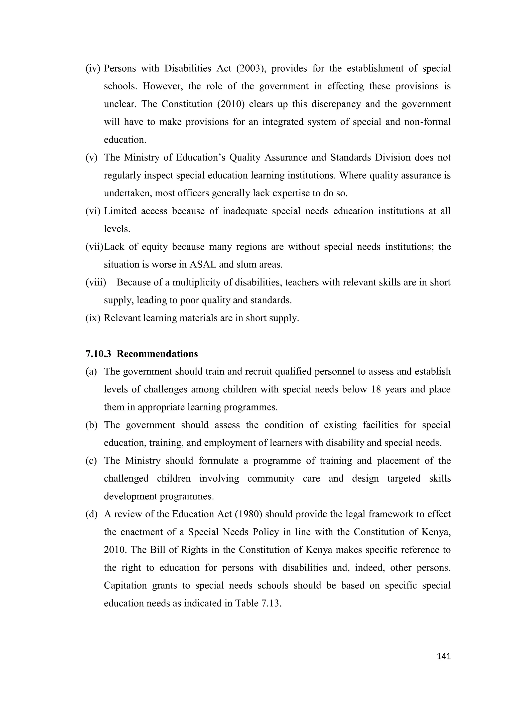 (iv) Persons with Disabilities Act (2003), provides for the establishment of special
schools. However, the role of the government in effecting these provisions is
unclear. The Constitution (2010) clears up this discrepancy and the government
will have to make provisions for an integrated system of special and non-formal
education.
(v) The Ministry of Education‘s Quality Assurance and Standards Division does not
regularly inspect special education learning institutions. Where quality assurance is
undertaken, most officers generally lack expertise to do so.
(vi) Limited access because of inadequate special needs education institutions at all
levels.
(vii) Lack of equity because many regions are without special needs institutions; the
situation is worse in ASAL and slum areas.
(viii) Because of a multiplicity of disabilities, teachers with relevant skills are in short
supply, leading to poor quality and standards.
(ix) Relevant learning materials are in short supply.

7.10.3 Recommendations
(a) The government should train and recruit qualified personnel to assess and establish
levels of challenges among children with special needs below 18 years and place
them in appropriate learning programmes.
(b) The government should assess the condition of existing facilities for special
education, training, and employment of learners with disability and special needs.
(c) The Ministry should formulate a programme of training and placement of the
challenged children involving community care and design targeted skills
development programmes.
(d) A review of the Education Act (1980) should provide the legal framework to effect
the enactment of a Special Needs Policy in line with the Constitution of Kenya,
2010. The Bill of Rights in the Constitution of Kenya makes specific reference to
the right to education for persons with disabilities and, indeed, other persons.
Capitation grants to special needs schools should be based on specific special
education needs as indicated in Table 7.13.

141

 