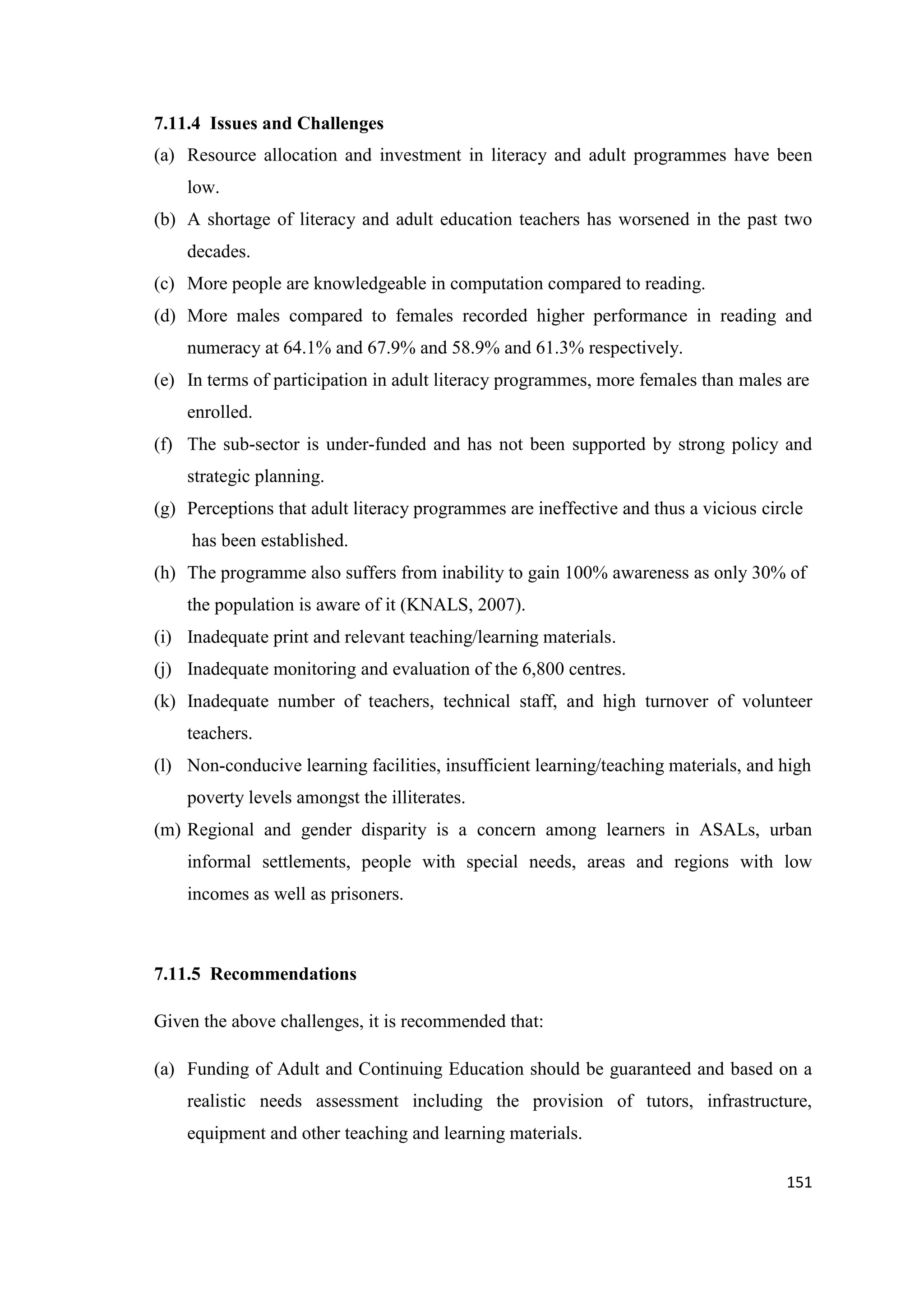 7.11.4 Issues and Challenges
(a) Resource allocation and investment in literacy and adult programmes have been
low.
(b) A shortage of literacy and adult education teachers has worsened in the past two
decades.
(c) More people are knowledgeable in computation compared to reading.
(d) More males compared to females recorded higher performance in reading and
numeracy at 64.1% and 67.9% and 58.9% and 61.3% respectively.
(e) In terms of participation in adult literacy programmes, more females than males are
enrolled.
(f) The sub-sector is under-funded and has not been supported by strong policy and
strategic planning.
(g) Perceptions that adult literacy programmes are ineffective and thus a vicious circle
has been established.
(h) The programme also suffers from inability to gain 100% awareness as only 30% of
the population is aware of it (KNALS, 2007).
(i) Inadequate print and relevant teaching/learning materials.
(j) Inadequate monitoring and evaluation of the 6,800 centres.
(k) Inadequate number of teachers, technical staff, and high turnover of volunteer
teachers.
(l) Non-conducive learning facilities, insufficient learning/teaching materials, and high
poverty levels amongst the illiterates.
(m) Regional and gender disparity is a concern among learners in ASALs, urban
informal settlements, people with special needs, areas and regions with low
incomes as well as prisoners.

7.11.5 Recommendations
Given the above challenges, it is recommended that:
(a) Funding of Adult and Continuing Education should be guaranteed and based on a
realistic needs assessment including the provision of tutors, infrastructure,
equipment and other teaching and learning materials.
151

 