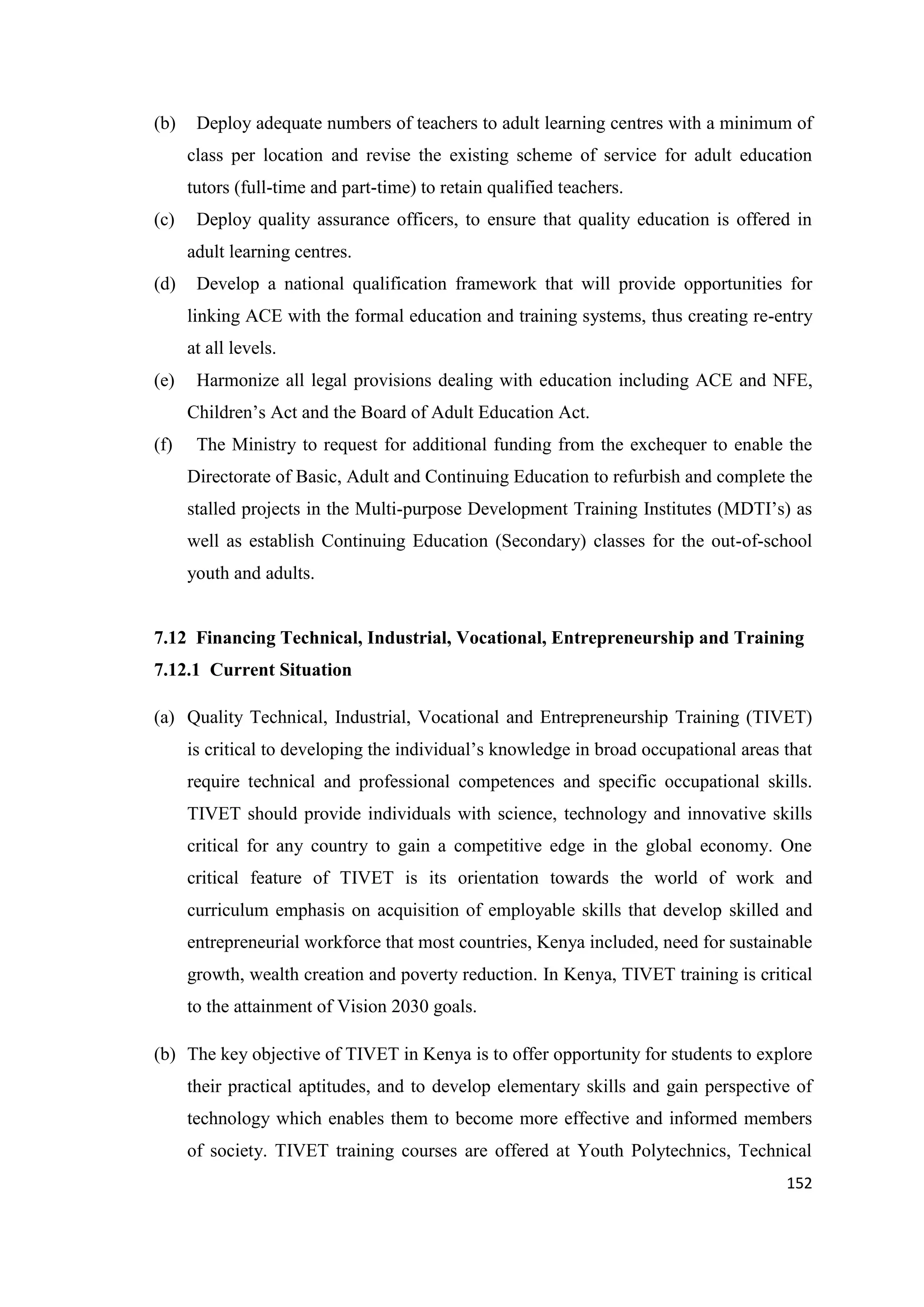 (b)

Deploy adequate numbers of teachers to adult learning centres with a minimum of
class per location and revise the existing scheme of service for adult education
tutors (full-time and part-time) to retain qualified teachers.

(c)

Deploy quality assurance officers, to ensure that quality education is offered in
adult learning centres.

(d)

Develop a national qualification framework that will provide opportunities for
linking ACE with the formal education and training systems, thus creating re-entry
at all levels.

(e)

Harmonize all legal provisions dealing with education including ACE and NFE,
Children‘s Act and the Board of Adult Education Act.

(f)

The Ministry to request for additional funding from the exchequer to enable the
Directorate of Basic, Adult and Continuing Education to refurbish and complete the
stalled projects in the Multi-purpose Development Training Institutes (MDTI‘s) as
well as establish Continuing Education (Secondary) classes for the out-of-school
youth and adults.

7.12 Financing Technical, Industrial, Vocational, Entrepreneurship and Training
7.12.1 Current Situation
(a) Quality Technical, Industrial, Vocational and Entrepreneurship Training (TIVET)
is critical to developing the individual‘s knowledge in broad occupational areas that
require technical and professional competences and specific occupational skills.
TIVET should provide individuals with science, technology and innovative skills
critical for any country to gain a competitive edge in the global economy. One
critical feature of TIVET is its orientation towards the world of work and
curriculum emphasis on acquisition of employable skills that develop skilled and
entrepreneurial workforce that most countries, Kenya included, need for sustainable
growth, wealth creation and poverty reduction. In Kenya, TIVET training is critical
to the attainment of Vision 2030 goals.
(b) The key objective of TIVET in Kenya is to offer opportunity for students to explore
their practical aptitudes, and to develop elementary skills and gain perspective of
technology which enables them to become more effective and informed members
of society. TIVET training courses are offered at Youth Polytechnics, Technical
152

 
