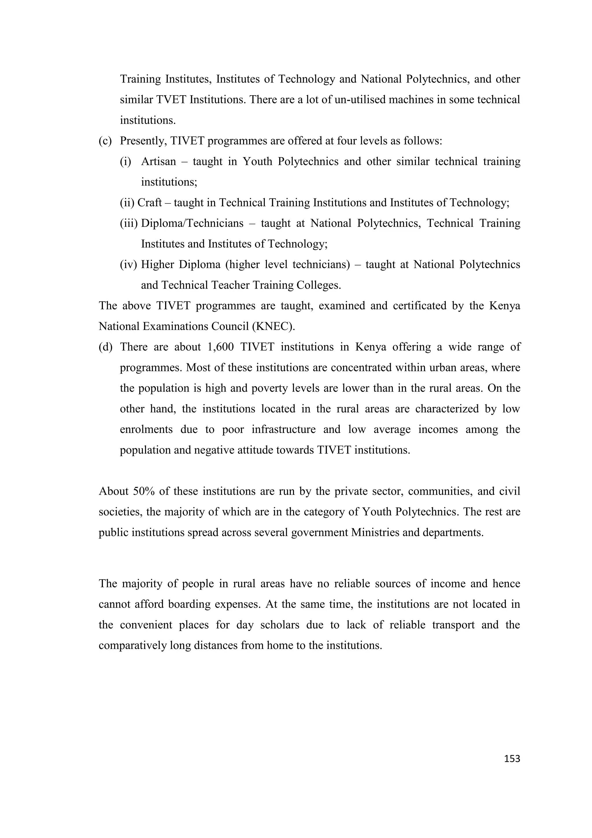 Training Institutes, Institutes of Technology and National Polytechnics, and other
similar TVET Institutions. There are a lot of un-utilised machines in some technical
institutions.
(c) Presently, TIVET programmes are offered at four levels as follows:
(i) Artisan – taught in Youth Polytechnics and other similar technical training
institutions;
(ii) Craft – taught in Technical Training Institutions and Institutes of Technology;
(iii) Diploma/Technicians – taught at National Polytechnics, Technical Training
Institutes and Institutes of Technology;
(iv) Higher Diploma (higher level technicians) – taught at National Polytechnics
and Technical Teacher Training Colleges.
The above TIVET programmes are taught, examined and certificated by the Kenya
National Examinations Council (KNEC).
(d) There are about 1,600 TIVET institutions in Kenya offering a wide range of
programmes. Most of these institutions are concentrated within urban areas, where
the population is high and poverty levels are lower than in the rural areas. On the
other hand, the institutions located in the rural areas are characterized by low
enrolments due to poor infrastructure and low average incomes among the
population and negative attitude towards TIVET institutions.

About 50% of these institutions are run by the private sector, communities, and civil
societies, the majority of which are in the category of Youth Polytechnics. The rest are
public institutions spread across several government Ministries and departments.

The majority of people in rural areas have no reliable sources of income and hence
cannot afford boarding expenses. At the same time, the institutions are not located in
the convenient places for day scholars due to lack of reliable transport and the
comparatively long distances from home to the institutions.

153

 
