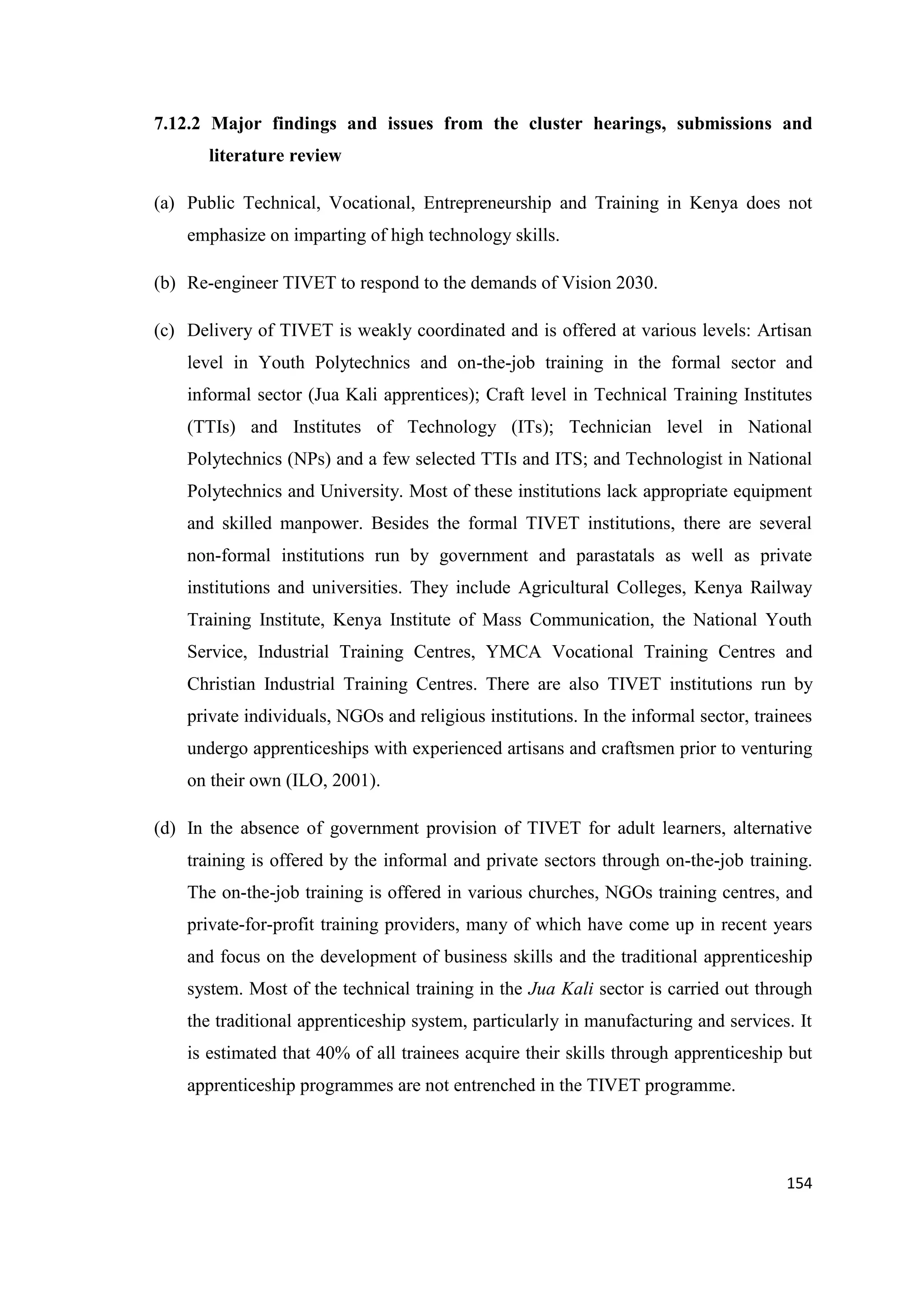 7.12.2 Major findings and issues from the cluster hearings, submissions and
literature review
(a) Public Technical, Vocational, Entrepreneurship and Training in Kenya does not
emphasize on imparting of high technology skills.
(b) Re-engineer TIVET to respond to the demands of Vision 2030.
(c) Delivery of TIVET is weakly coordinated and is offered at various levels: Artisan
level in Youth Polytechnics and on-the-job training in the formal sector and
informal sector (Jua Kali apprentices); Craft level in Technical Training Institutes
(TTIs) and Institutes of Technology (ITs); Technician level in National
Polytechnics (NPs) and a few selected TTIs and ITS; and Technologist in National
Polytechnics and University. Most of these institutions lack appropriate equipment
and skilled manpower. Besides the formal TIVET institutions, there are several
non-formal institutions run by government and parastatals as well as private
institutions and universities. They include Agricultural Colleges, Kenya Railway
Training Institute, Kenya Institute of Mass Communication, the National Youth
Service, Industrial Training Centres, YMCA Vocational Training Centres and
Christian Industrial Training Centres. There are also TIVET institutions run by
private individuals, NGOs and religious institutions. In the informal sector, trainees
undergo apprenticeships with experienced artisans and craftsmen prior to venturing
on their own (ILO, 2001).
(d) In the absence of government provision of TIVET for adult learners, alternative
training is offered by the informal and private sectors through on-the-job training.
The on-the-job training is offered in various churches, NGOs training centres, and
private-for-profit training providers, many of which have come up in recent years
and focus on the development of business skills and the traditional apprenticeship
system. Most of the technical training in the Jua Kali sector is carried out through
the traditional apprenticeship system, particularly in manufacturing and services. It
is estimated that 40% of all trainees acquire their skills through apprenticeship but
apprenticeship programmes are not entrenched in the TIVET programme.

154

 