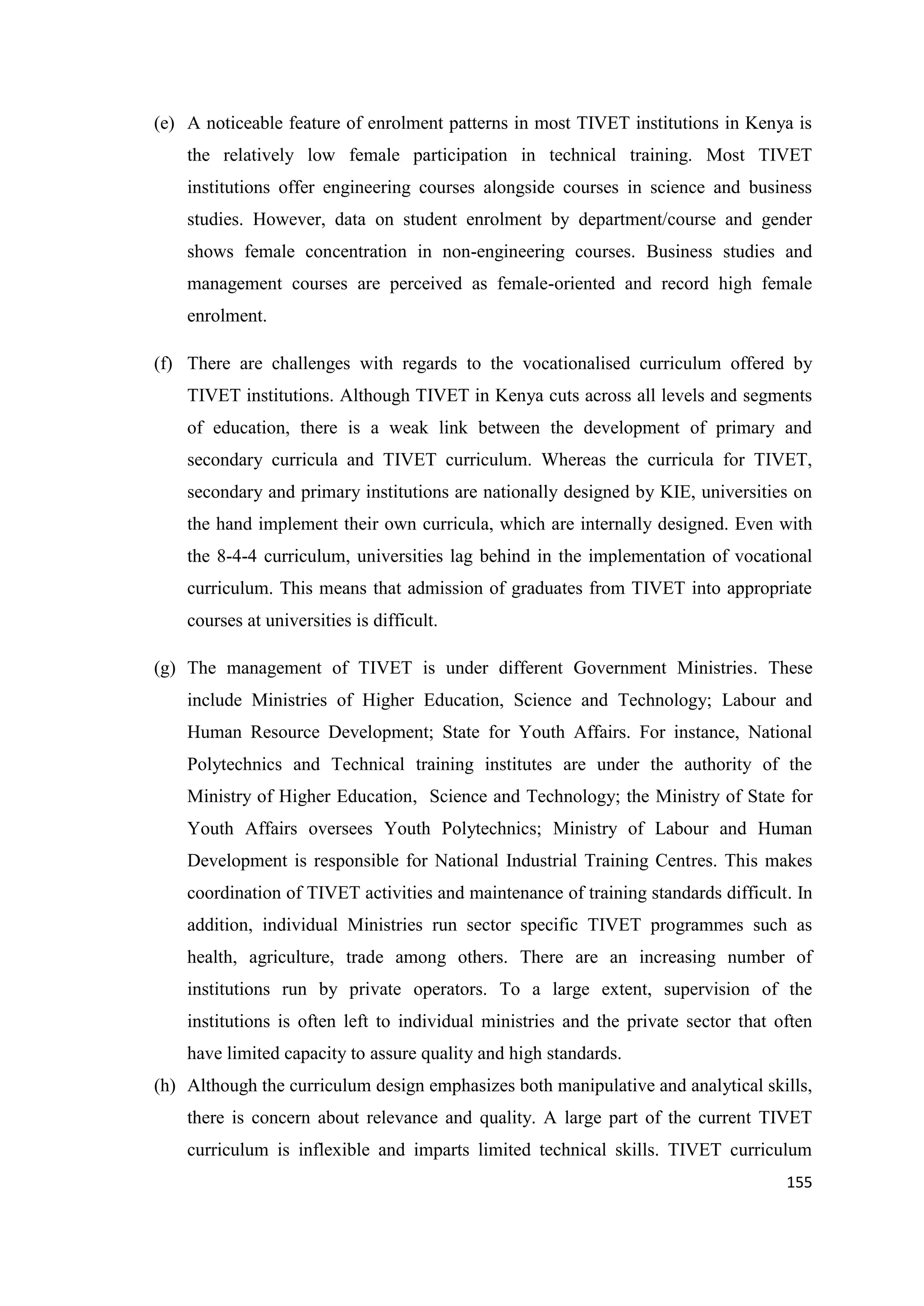 (e) A noticeable feature of enrolment patterns in most TIVET institutions in Kenya is
the relatively low female participation in technical training. Most TIVET
institutions offer engineering courses alongside courses in science and business
studies. However, data on student enrolment by department/course and gender
shows female concentration in non-engineering courses. Business studies and
management courses are perceived as female-oriented and record high female
enrolment.
(f) There are challenges with regards to the vocationalised curriculum offered by
TIVET institutions. Although TIVET in Kenya cuts across all levels and segments
of education, there is a weak link between the development of primary and
secondary curricula and TIVET curriculum. Whereas the curricula for TIVET,
secondary and primary institutions are nationally designed by KIE, universities on
the hand implement their own curricula, which are internally designed. Even with
the 8-4-4 curriculum, universities lag behind in the implementation of vocational
curriculum. This means that admission of graduates from TIVET into appropriate
courses at universities is difficult.
(g) The management of TIVET is under different Government Ministries. These
include Ministries of Higher Education, Science and Technology; Labour and
Human Resource Development; State for Youth Affairs. For instance, National
Polytechnics and Technical training institutes are under the authority of the
Ministry of Higher Education, Science and Technology; the Ministry of State for
Youth Affairs oversees Youth Polytechnics; Ministry of Labour and Human
Development is responsible for National Industrial Training Centres. This makes
coordination of TIVET activities and maintenance of training standards difficult. In
addition, individual Ministries run sector specific TIVET programmes such as
health, agriculture, trade among others. There are an increasing number of
institutions run by private operators. To a large extent, supervision of the
institutions is often left to individual ministries and the private sector that often
have limited capacity to assure quality and high standards.
(h) Although the curriculum design emphasizes both manipulative and analytical skills,
there is concern about relevance and quality. A large part of the current TIVET
curriculum is inflexible and imparts limited technical skills. TIVET curriculum
155

 