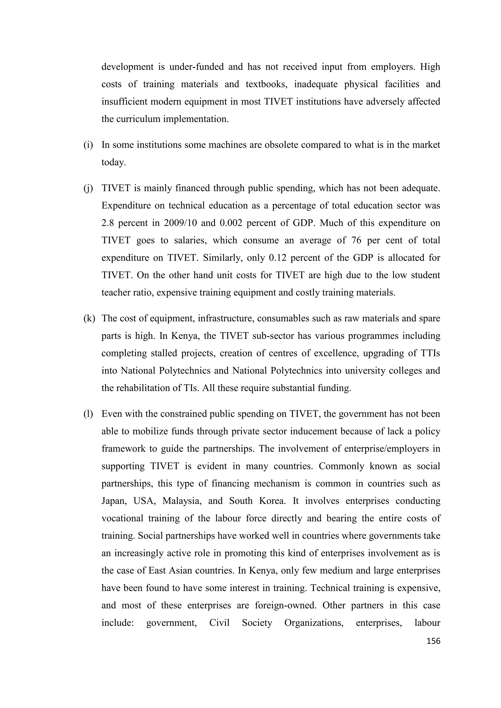 development is under-funded and has not received input from employers. High
costs of training materials and textbooks, inadequate physical facilities and
insufficient modern equipment in most TIVET institutions have adversely affected
the curriculum implementation.
(i) In some institutions some machines are obsolete compared to what is in the market
today.
(j) TIVET is mainly financed through public spending, which has not been adequate.
Expenditure on technical education as a percentage of total education sector was
2.8 percent in 2009/10 and 0.002 percent of GDP. Much of this expenditure on
TIVET goes to salaries, which consume an average of 76 per cent of total
expenditure on TIVET. Similarly, only 0.12 percent of the GDP is allocated for
TIVET. On the other hand unit costs for TIVET are high due to the low student
teacher ratio, expensive training equipment and costly training materials.
(k) The cost of equipment, infrastructure, consumables such as raw materials and spare
parts is high. In Kenya, the TIVET sub-sector has various programmes including
completing stalled projects, creation of centres of excellence, upgrading of TTIs
into National Polytechnics and National Polytechnics into university colleges and
the rehabilitation of TIs. All these require substantial funding.
(l) Even with the constrained public spending on TIVET, the government has not been
able to mobilize funds through private sector inducement because of lack a policy
framework to guide the partnerships. The involvement of enterprise/employers in
supporting TIVET is evident in many countries. Commonly known as social
partnerships, this type of financing mechanism is common in countries such as
Japan, USA, Malaysia, and South Korea. It involves enterprises conducting
vocational training of the labour force directly and bearing the entire costs of
training. Social partnerships have worked well in countries where governments take
an increasingly active role in promoting this kind of enterprises involvement as is
the case of East Asian countries. In Kenya, only few medium and large enterprises
have been found to have some interest in training. Technical training is expensive,
and most of these enterprises are foreign-owned. Other partners in this case
include:

government,

Civil

Society

Organizations,

enterprises,

labour
156

 