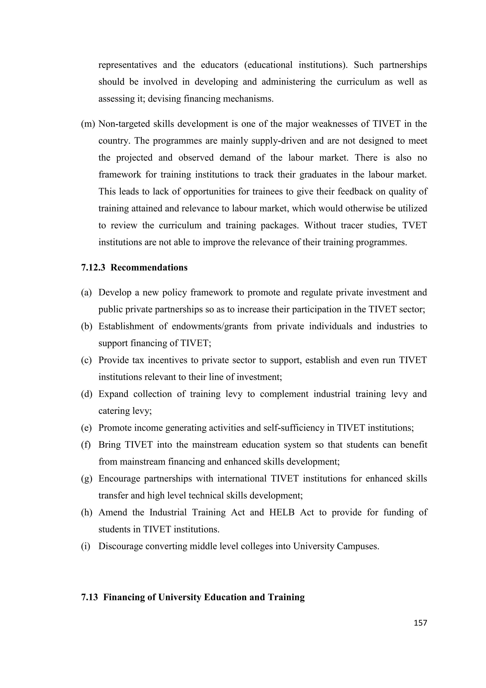 representatives and the educators (educational institutions). Such partnerships
should be involved in developing and administering the curriculum as well as
assessing it; devising financing mechanisms.
(m) Non-targeted skills development is one of the major weaknesses of TIVET in the
country. The programmes are mainly supply-driven and are not designed to meet
the projected and observed demand of the labour market. There is also no
framework for training institutions to track their graduates in the labour market.
This leads to lack of opportunities for trainees to give their feedback on quality of
training attained and relevance to labour market, which would otherwise be utilized
to review the curriculum and training packages. Without tracer studies, TVET
institutions are not able to improve the relevance of their training programmes.
7.12.3 Recommendations
(a) Develop a new policy framework to promote and regulate private investment and
public private partnerships so as to increase their participation in the TIVET sector;
(b) Establishment of endowments/grants from private individuals and industries to
support financing of TIVET;
(c) Provide tax incentives to private sector to support, establish and even run TIVET
institutions relevant to their line of investment;
(d) Expand collection of training levy to complement industrial training levy and
catering levy;
(e) Promote income generating activities and self-sufficiency in TIVET institutions;
(f) Bring TIVET into the mainstream education system so that students can benefit
from mainstream financing and enhanced skills development;
(g) Encourage partnerships with international TIVET institutions for enhanced skills
transfer and high level technical skills development;
(h) Amend the Industrial Training Act and HELB Act to provide for funding of
students in TIVET institutions.
(i) Discourage converting middle level colleges into University Campuses.

7.13 Financing of University Education and Training
157

 