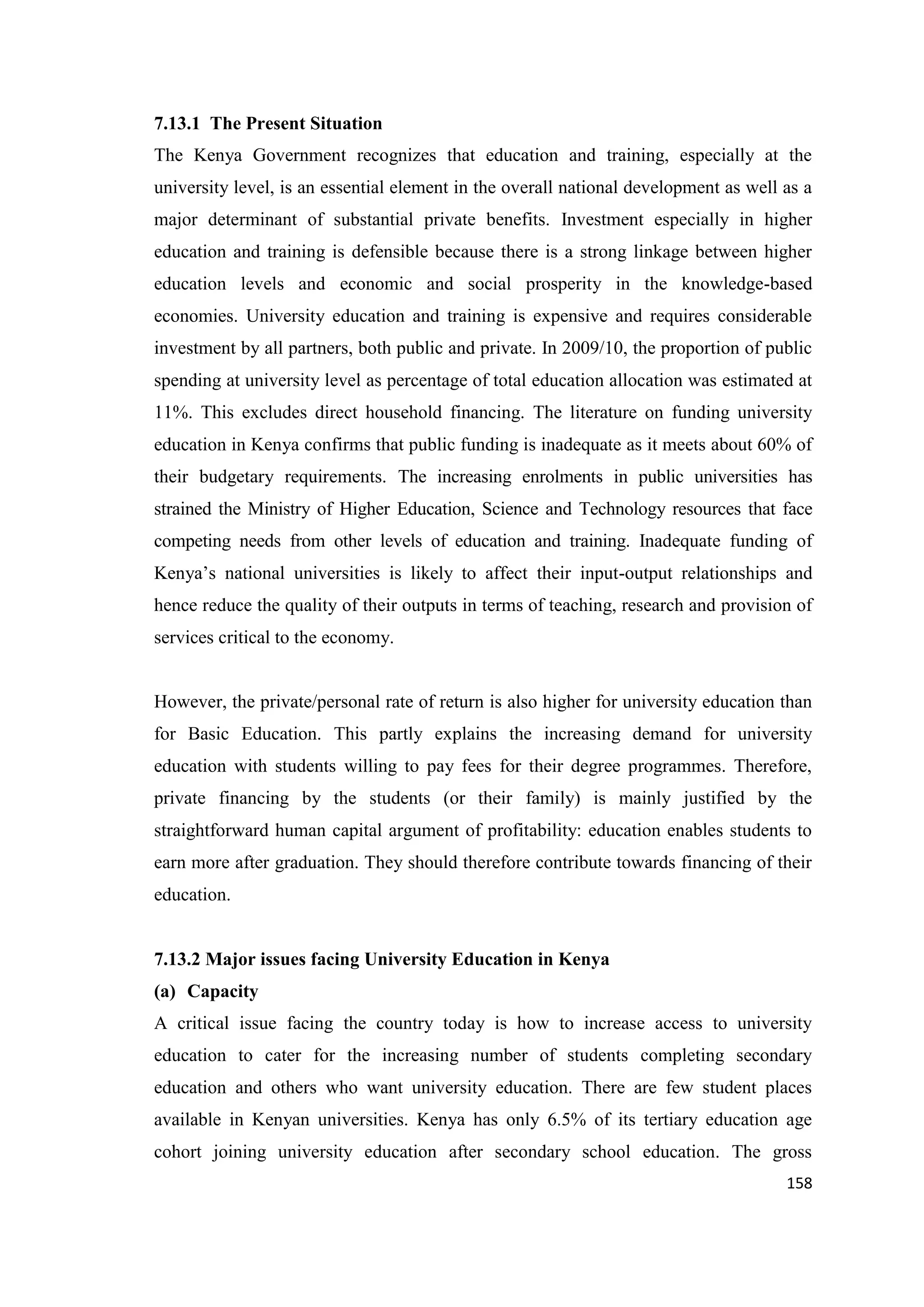 7.13.1 The Present Situation
The Kenya Government recognizes that education and training, especially at the
university level, is an essential element in the overall national development as well as a
major determinant of substantial private benefits. Investment especially in higher
education and training is defensible because there is a strong linkage between higher
education levels and economic and social prosperity in the knowledge-based
economies. University education and training is expensive and requires considerable
investment by all partners, both public and private. In 2009/10, the proportion of public
spending at university level as percentage of total education allocation was estimated at
11%. This excludes direct household financing. The literature on funding university
education in Kenya confirms that public funding is inadequate as it meets about 60% of
their budgetary requirements. The increasing enrolments in public universities has
strained the Ministry of Higher Education, Science and Technology resources that face
competing needs from other levels of education and training. Inadequate funding of
Kenya‘s national universities is likely to affect their input-output relationships and
hence reduce the quality of their outputs in terms of teaching, research and provision of
services critical to the economy.

However, the private/personal rate of return is also higher for university education than
for Basic Education. This partly explains the increasing demand for university
education with students willing to pay fees for their degree programmes. Therefore,
private financing by the students (or their family) is mainly justified by the
straightforward human capital argument of profitability: education enables students to
earn more after graduation. They should therefore contribute towards financing of their
education.

7.13.2 Major issues facing University Education in Kenya
(a) Capacity
A critical issue facing the country today is how to increase access to university
education to cater for the increasing number of students completing secondary
education and others who want university education. There are few student places
available in Kenyan universities. Kenya has only 6.5% of its tertiary education age
cohort joining university education after secondary school education. The gross
158

 