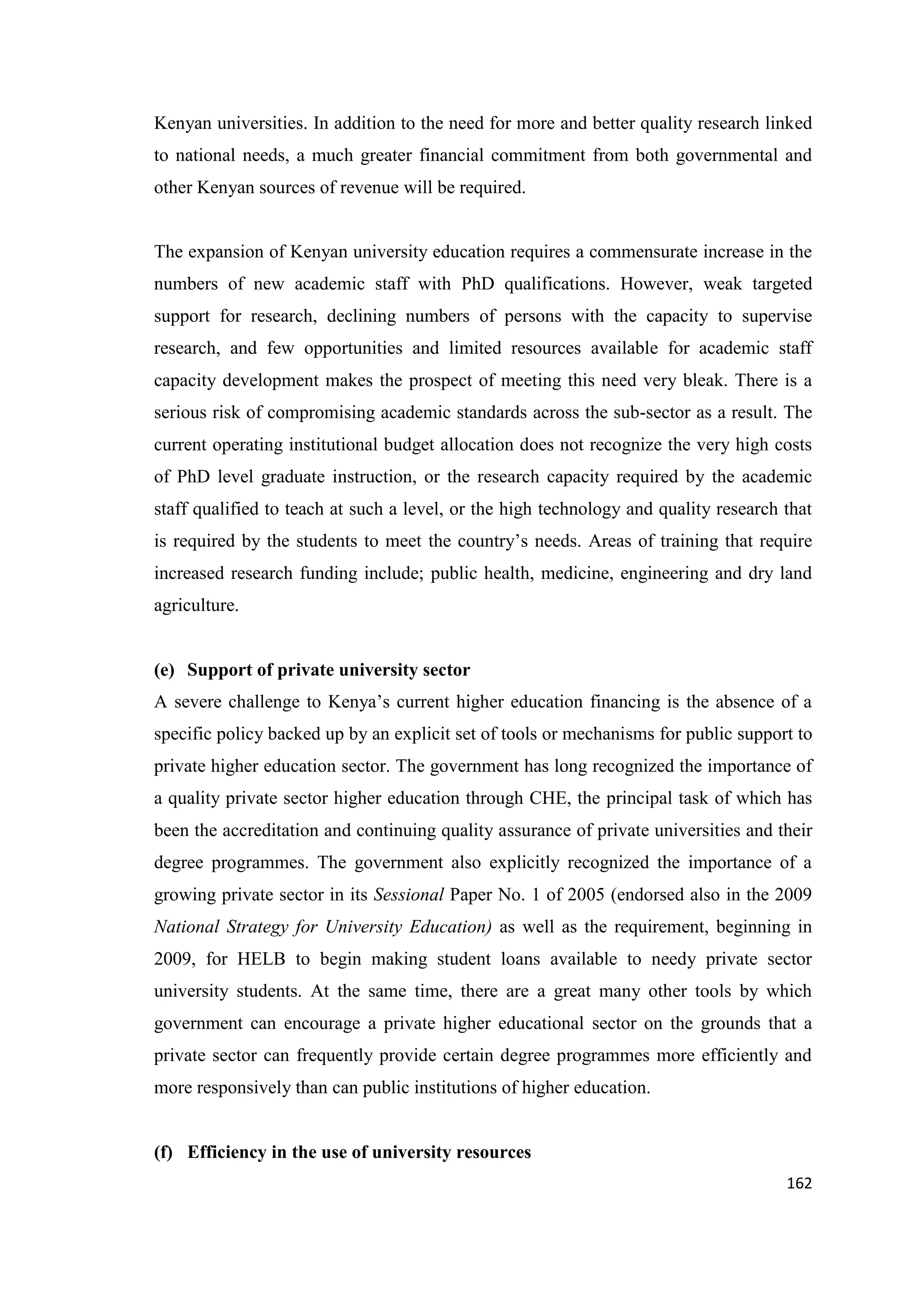 Kenyan universities. In addition to the need for more and better quality research linked
to national needs, a much greater financial commitment from both governmental and
other Kenyan sources of revenue will be required.

The expansion of Kenyan university education requires a commensurate increase in the
numbers of new academic staff with PhD qualifications. However, weak targeted
support for research, declining numbers of persons with the capacity to supervise
research, and few opportunities and limited resources available for academic staff
capacity development makes the prospect of meeting this need very bleak. There is a
serious risk of compromising academic standards across the sub-sector as a result. The
current operating institutional budget allocation does not recognize the very high costs
of PhD level graduate instruction, or the research capacity required by the academic
staff qualified to teach at such a level, or the high technology and quality research that
is required by the students to meet the country‘s needs. Areas of training that require
increased research funding include; public health, medicine, engineering and dry land
agriculture.

(e) Support of private university sector
A severe challenge to Kenya‘s current higher education financing is the absence of a
specific policy backed up by an explicit set of tools or mechanisms for public support to
private higher education sector. The government has long recognized the importance of
a quality private sector higher education through CHE, the principal task of which has
been the accreditation and continuing quality assurance of private universities and their
degree programmes. The government also explicitly recognized the importance of a
growing private sector in its Sessional Paper No. 1 of 2005 (endorsed also in the 2009
National Strategy for University Education) as well as the requirement, beginning in
2009, for HELB to begin making student loans available to needy private sector
university students. At the same time, there are a great many other tools by which
government can encourage a private higher educational sector on the grounds that a
private sector can frequently provide certain degree programmes more efficiently and
more responsively than can public institutions of higher education.

(f) Efficiency in the use of university resources
162

 