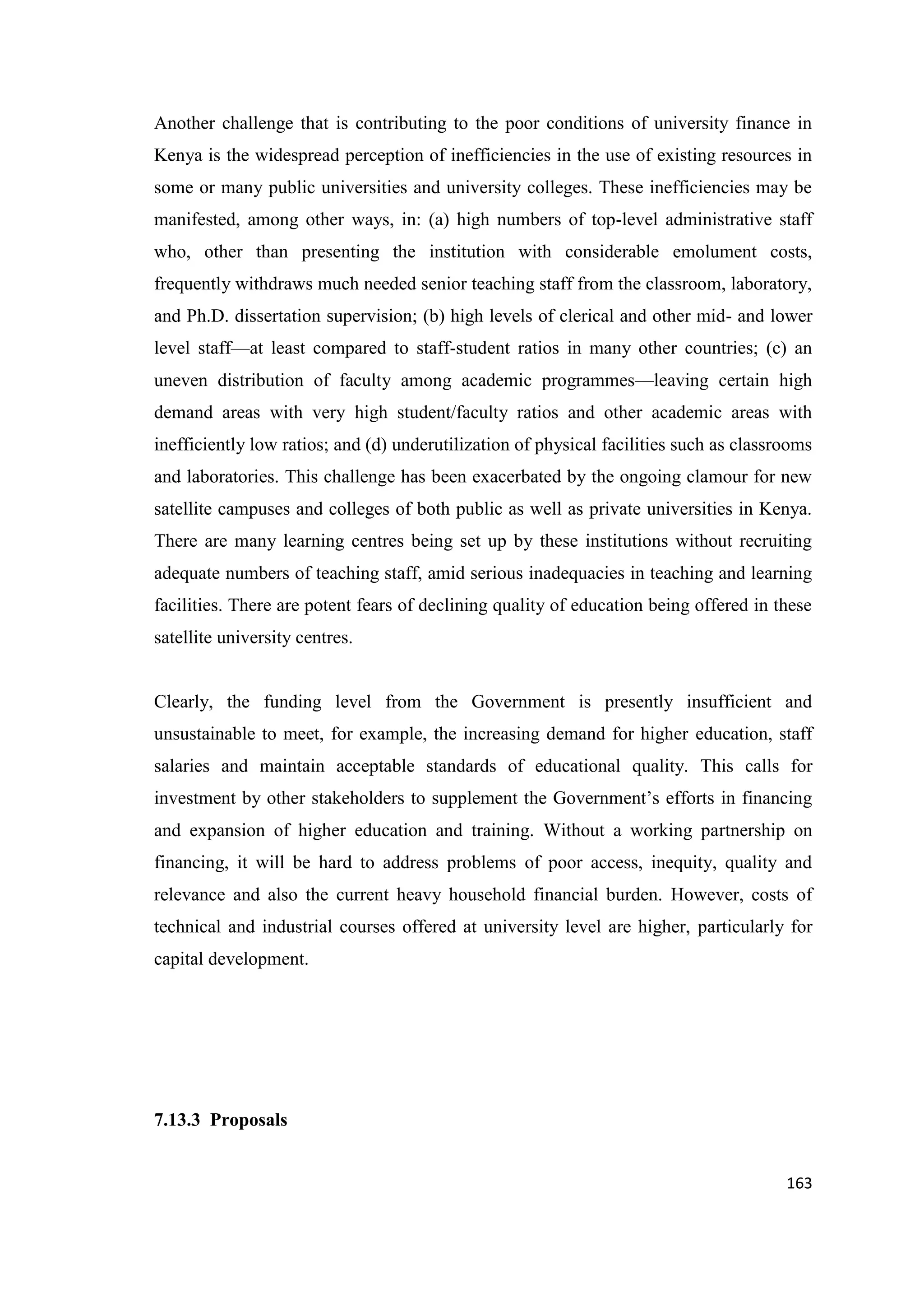 Another challenge that is contributing to the poor conditions of university finance in
Kenya is the widespread perception of inefficiencies in the use of existing resources in
some or many public universities and university colleges. These inefficiencies may be
manifested, among other ways, in: (a) high numbers of top-level administrative staff
who, other than presenting the institution with considerable emolument costs,
frequently withdraws much needed senior teaching staff from the classroom, laboratory,
and Ph.D. dissertation supervision; (b) high levels of clerical and other mid- and lower
level staff—at least compared to staff-student ratios in many other countries; (c) an
uneven distribution of faculty among academic programmes—leaving certain high
demand areas with very high student/faculty ratios and other academic areas with
inefficiently low ratios; and (d) underutilization of physical facilities such as classrooms
and laboratories. This challenge has been exacerbated by the ongoing clamour for new
satellite campuses and colleges of both public as well as private universities in Kenya.
There are many learning centres being set up by these institutions without recruiting
adequate numbers of teaching staff, amid serious inadequacies in teaching and learning
facilities. There are potent fears of declining quality of education being offered in these
satellite university centres.

Clearly, the funding level from the Government is presently insufficient and
unsustainable to meet, for example, the increasing demand for higher education, staff
salaries and maintain acceptable standards of educational quality. This calls for
investment by other stakeholders to supplement the Government‘s efforts in financing
and expansion of higher education and training. Without a working partnership on
financing, it will be hard to address problems of poor access, inequity, quality and
relevance and also the current heavy household financial burden. However, costs of
technical and industrial courses offered at university level are higher, particularly for
capital development.

7.13.3 Proposals
163

 