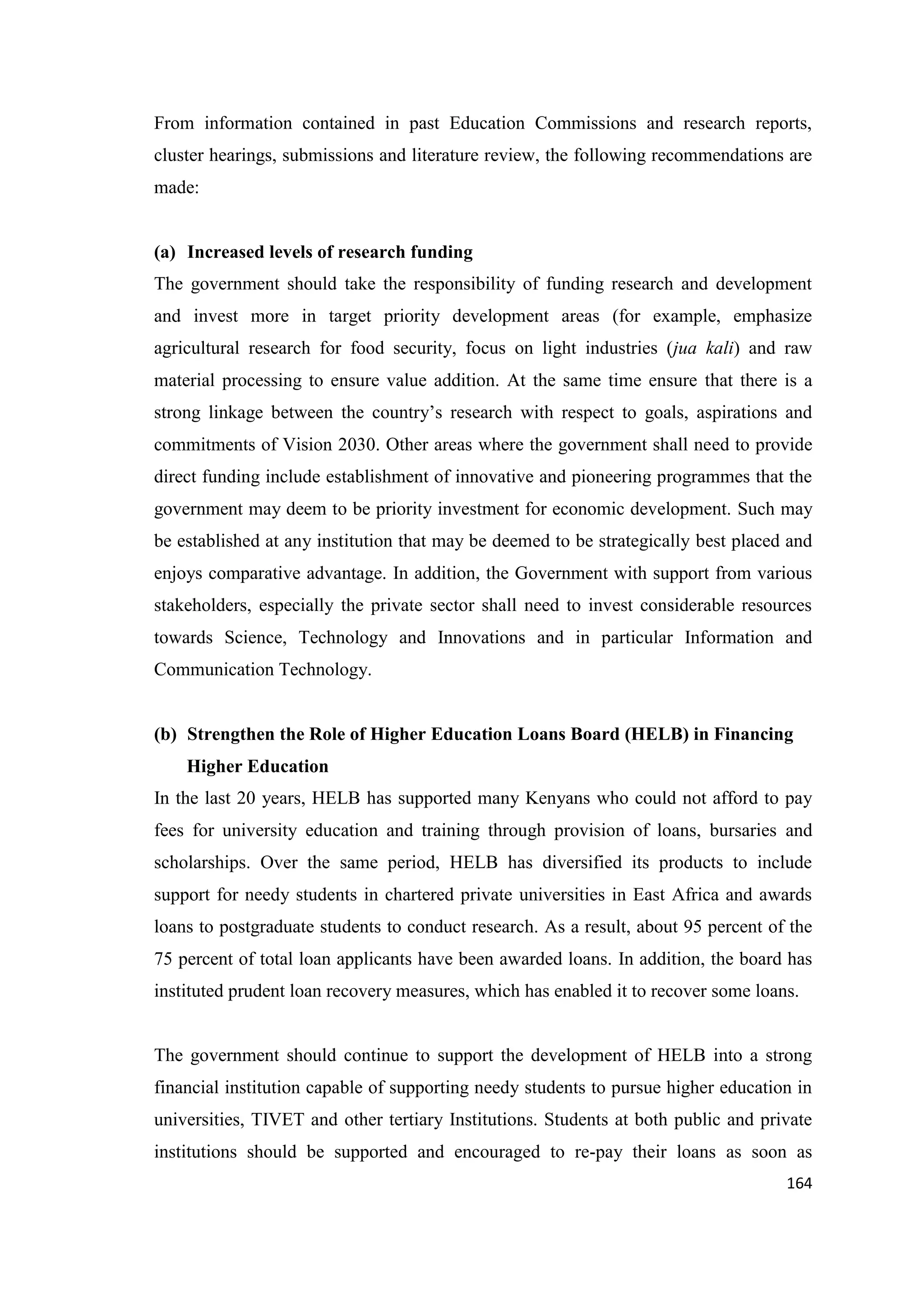 From information contained in past Education Commissions and research reports,
cluster hearings, submissions and literature review, the following recommendations are
made:

(a) Increased levels of research funding
The government should take the responsibility of funding research and development
and invest more in target priority development areas (for example, emphasize
agricultural research for food security, focus on light industries (jua kali) and raw
material processing to ensure value addition. At the same time ensure that there is a
strong linkage between the country‘s research with respect to goals, aspirations and
commitments of Vision 2030. Other areas where the government shall need to provide
direct funding include establishment of innovative and pioneering programmes that the
government may deem to be priority investment for economic development. Such may
be established at any institution that may be deemed to be strategically best placed and
enjoys comparative advantage. In addition, the Government with support from various
stakeholders, especially the private sector shall need to invest considerable resources
towards Science, Technology and Innovations and in particular Information and
Communication Technology.

(b) Strengthen the Role of Higher Education Loans Board (HELB) in Financing
Higher Education
In the last 20 years, HELB has supported many Kenyans who could not afford to pay
fees for university education and training through provision of loans, bursaries and
scholarships. Over the same period, HELB has diversified its products to include
support for needy students in chartered private universities in East Africa and awards
loans to postgraduate students to conduct research. As a result, about 95 percent of the
75 percent of total loan applicants have been awarded loans. In addition, the board has
instituted prudent loan recovery measures, which has enabled it to recover some loans.

The government should continue to support the development of HELB into a strong
financial institution capable of supporting needy students to pursue higher education in
universities, TIVET and other tertiary Institutions. Students at both public and private
institutions should be supported and encouraged to re-pay their loans as soon as
164

 