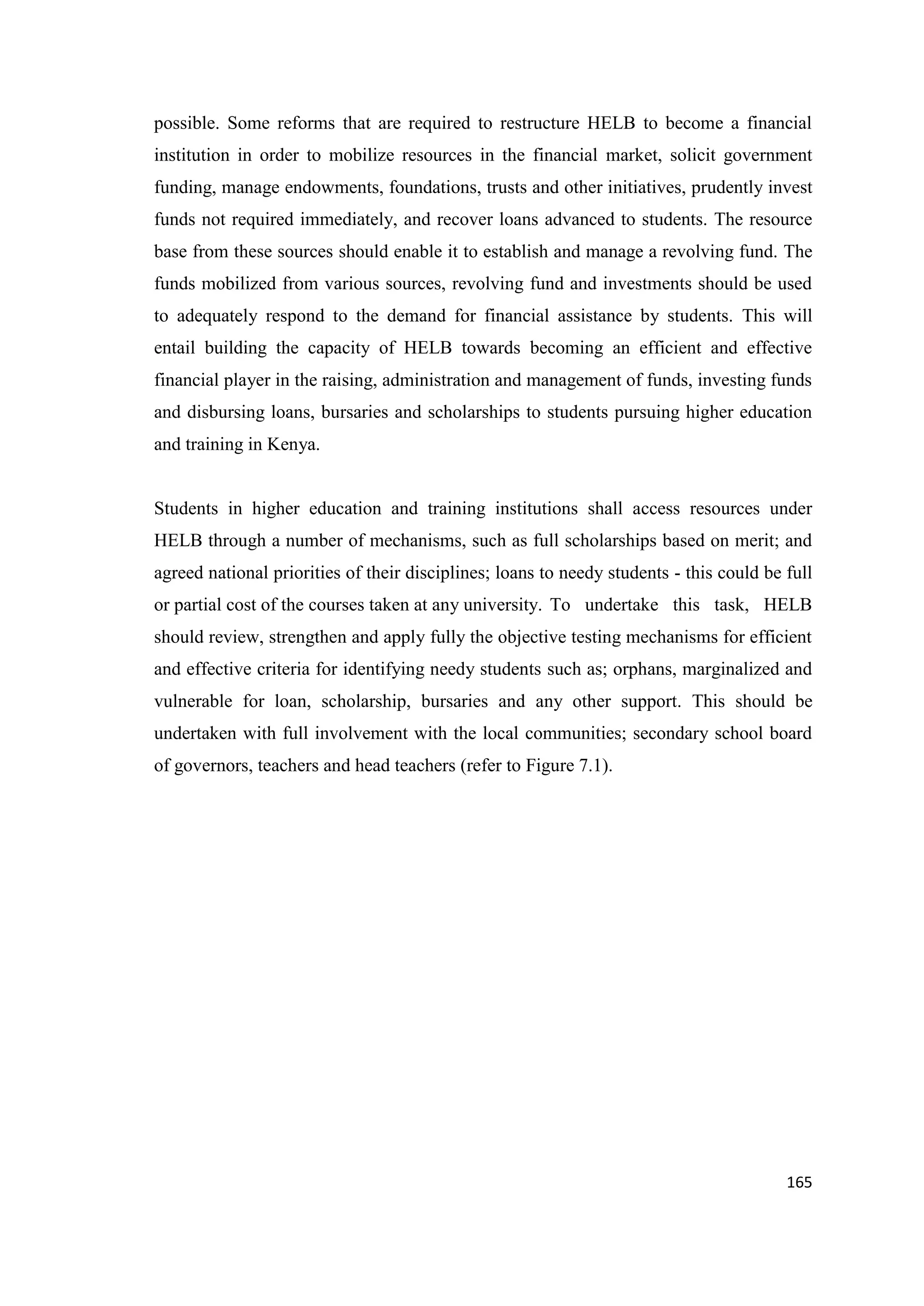 possible. Some reforms that are required to restructure HELB to become a financial
institution in order to mobilize resources in the financial market, solicit government
funding, manage endowments, foundations, trusts and other initiatives, prudently invest
funds not required immediately, and recover loans advanced to students. The resource
base from these sources should enable it to establish and manage a revolving fund. The
funds mobilized from various sources, revolving fund and investments should be used
to adequately respond to the demand for financial assistance by students. This will
entail building the capacity of HELB towards becoming an efficient and effective
financial player in the raising, administration and management of funds, investing funds
and disbursing loans, bursaries and scholarships to students pursuing higher education
and training in Kenya.

Students in higher education and training institutions shall access resources under
HELB through a number of mechanisms, such as full scholarships based on merit; and
agreed national priorities of their disciplines; loans to needy students - this could be full
or partial cost of the courses taken at any university. To undertake this task, HELB
should review, strengthen and apply fully the objective testing mechanisms for efficient
and effective criteria for identifying needy students such as; orphans, marginalized and
vulnerable for loan, scholarship, bursaries and any other support. This should be
undertaken with full involvement with the local communities; secondary school board
of governors, teachers and head teachers (refer to Figure 7.1).

165

 