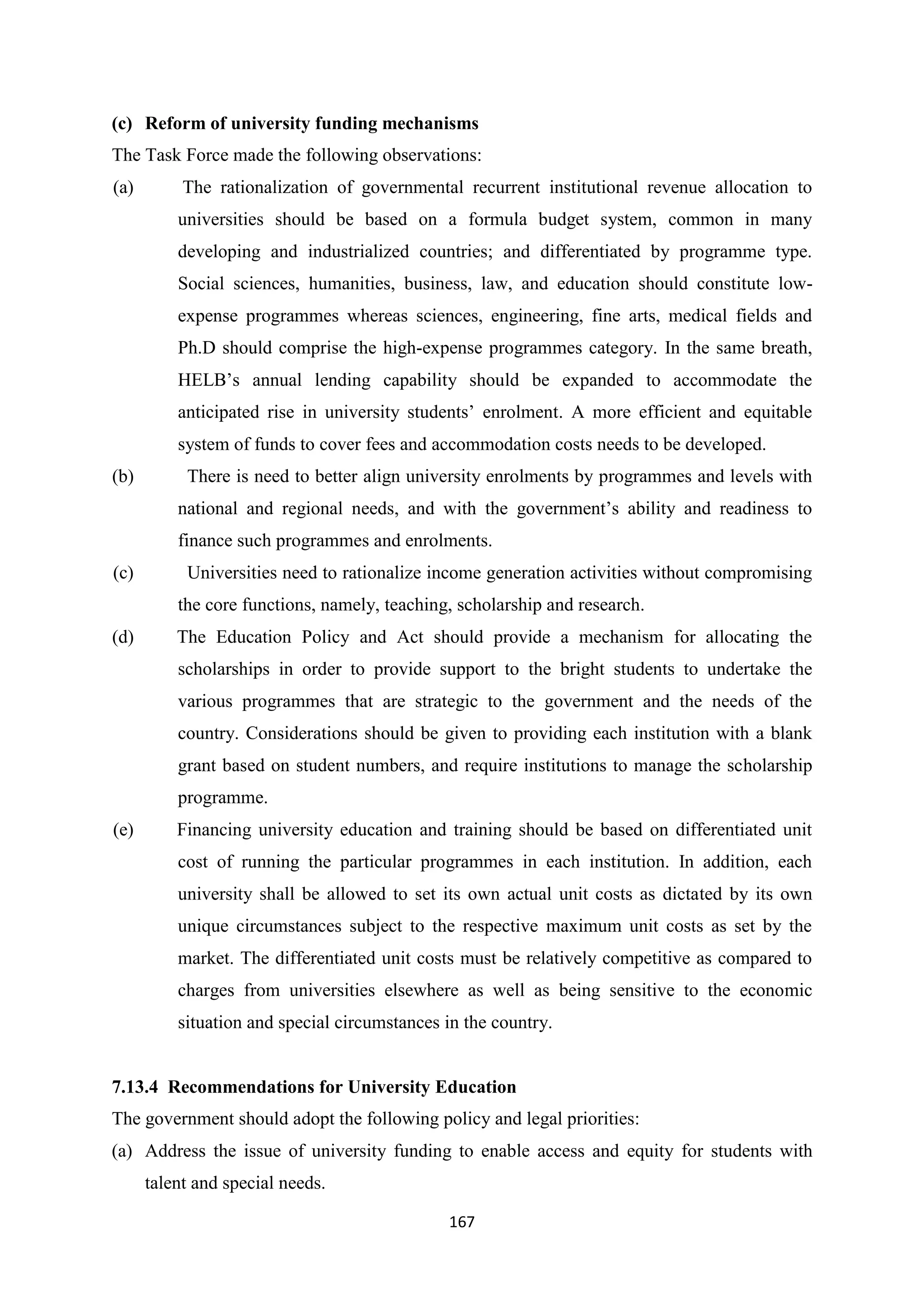 (c) Reform of university funding mechanisms
The Task Force made the following observations:
(a)

The rationalization of governmental recurrent institutional revenue allocation to
universities should be based on a formula budget system, common in many
developing and industrialized countries; and differentiated by programme type.
Social sciences, humanities, business, law, and education should constitute lowexpense programmes whereas sciences, engineering, fine arts, medical fields and
Ph.D should comprise the high-expense programmes category. In the same breath,
HELB‘s annual lending capability should be expanded to accommodate the
anticipated rise in university students‘ enrolment. A more efficient and equitable
system of funds to cover fees and accommodation costs needs to be developed.

(b)

There is need to better align university enrolments by programmes and levels with
national and regional needs, and with the government‘s ability and readiness to
finance such programmes and enrolments.

(c)

Universities need to rationalize income generation activities without compromising
the core functions, namely, teaching, scholarship and research.

(d)

The Education Policy and Act should provide a mechanism for allocating the
scholarships in order to provide support to the bright students to undertake the
various programmes that are strategic to the government and the needs of the
country. Considerations should be given to providing each institution with a blank
grant based on student numbers, and require institutions to manage the scholarship
programme.

(e)

Financing university education and training should be based on differentiated unit
cost of running the particular programmes in each institution. In addition, each
university shall be allowed to set its own actual unit costs as dictated by its own
unique circumstances subject to the respective maximum unit costs as set by the
market. The differentiated unit costs must be relatively competitive as compared to
charges from universities elsewhere as well as being sensitive to the economic
situation and special circumstances in the country.

7.13.4 Recommendations for University Education
The government should adopt the following policy and legal priorities:
(a) Address the issue of university funding to enable access and equity for students with
talent and special needs.
167

 