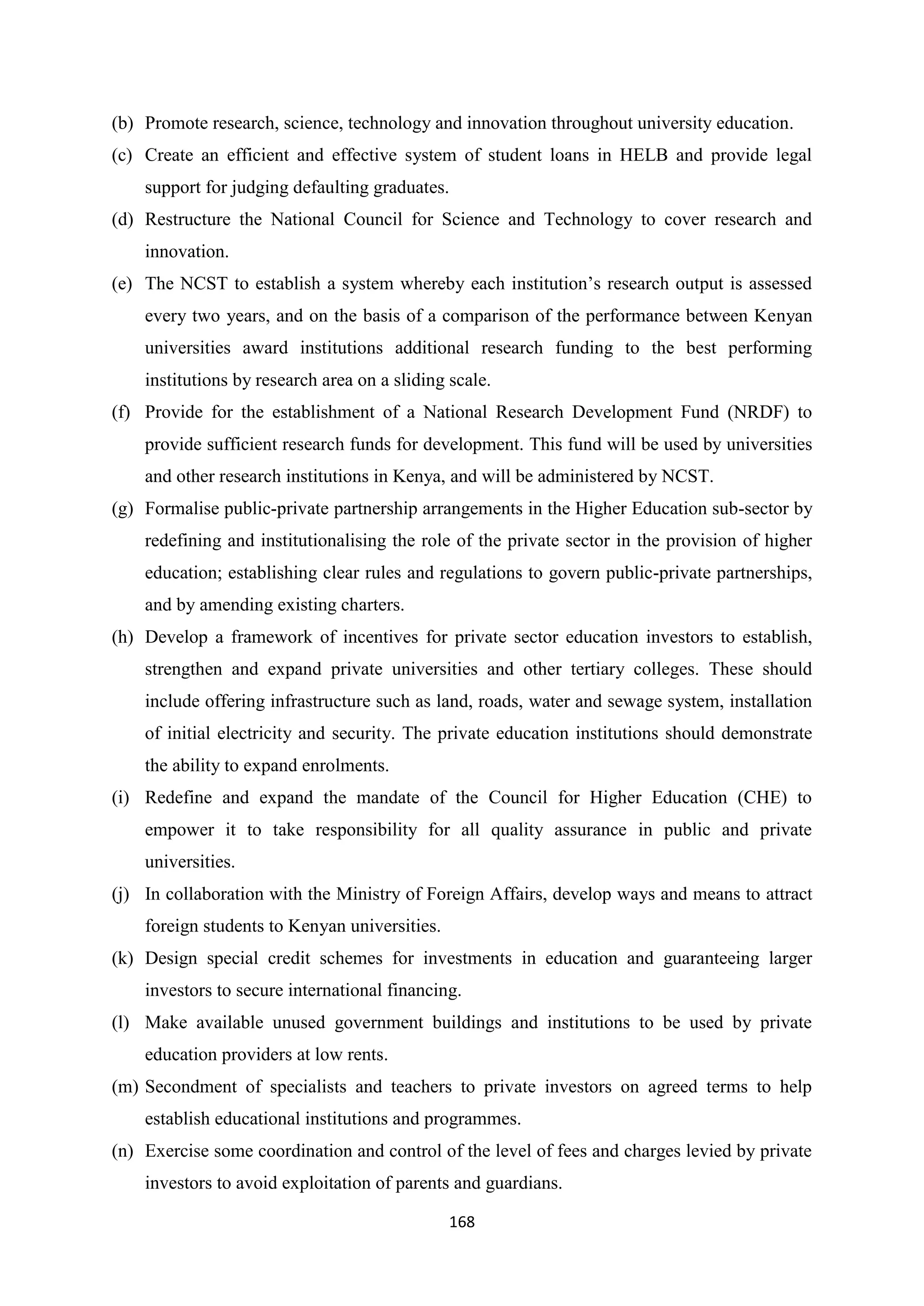 (b) Promote research, science, technology and innovation throughout university education.
(c) Create an efficient and effective system of student loans in HELB and provide legal
support for judging defaulting graduates.
(d) Restructure the National Council for Science and Technology to cover research and
innovation.
(e) The NCST to establish a system whereby each institution‘s research output is assessed
every two years, and on the basis of a comparison of the performance between Kenyan
universities award institutions additional research funding to the best performing
institutions by research area on a sliding scale.
(f) Provide for the establishment of a National Research Development Fund (NRDF) to
provide sufficient research funds for development. This fund will be used by universities
and other research institutions in Kenya, and will be administered by NCST.
(g) Formalise public-private partnership arrangements in the Higher Education sub-sector by
redefining and institutionalising the role of the private sector in the provision of higher
education; establishing clear rules and regulations to govern public-private partnerships,
and by amending existing charters.
(h) Develop a framework of incentives for private sector education investors to establish,
strengthen and expand private universities and other tertiary colleges. These should
include offering infrastructure such as land, roads, water and sewage system, installation
of initial electricity and security. The private education institutions should demonstrate
the ability to expand enrolments.
(i) Redefine and expand the mandate of the Council for Higher Education (CHE) to
empower it to take responsibility for all quality assurance in public and private
universities.
(j) In collaboration with the Ministry of Foreign Affairs, develop ways and means to attract
foreign students to Kenyan universities.
(k) Design special credit schemes for investments in education and guaranteeing larger
investors to secure international financing.
(l) Make available unused government buildings and institutions to be used by private
education providers at low rents.
(m) Secondment of specialists and teachers to private investors on agreed terms to help
establish educational institutions and programmes.
(n) Exercise some coordination and control of the level of fees and charges levied by private
investors to avoid exploitation of parents and guardians.
168

 