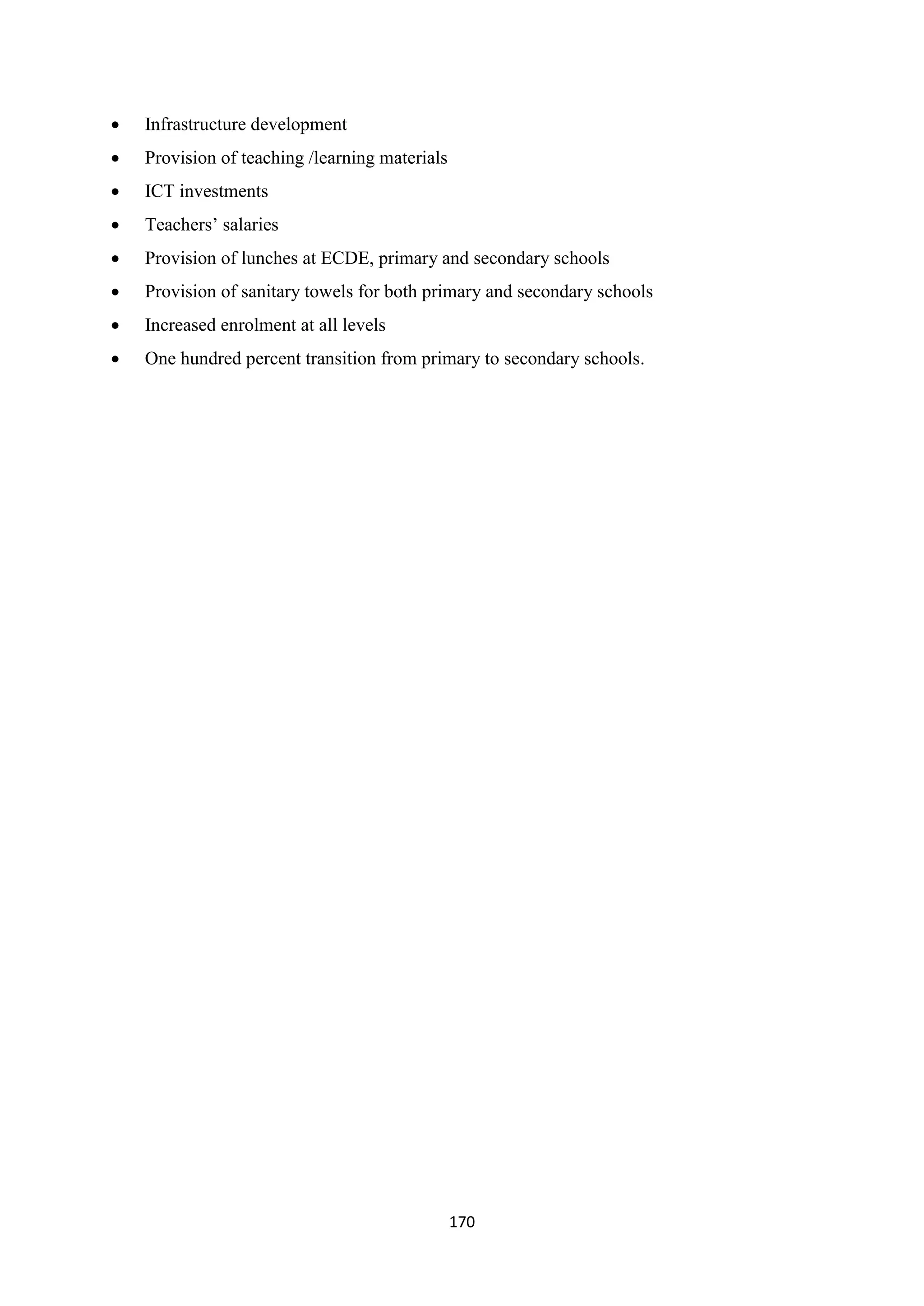 

Infrastructure development



Provision of teaching /learning materials



ICT investments



Teachers‘ salaries



Provision of lunches at ECDE, primary and secondary schools



Provision of sanitary towels for both primary and secondary schools



Increased enrolment at all levels



One hundred percent transition from primary to secondary schools.

170

 