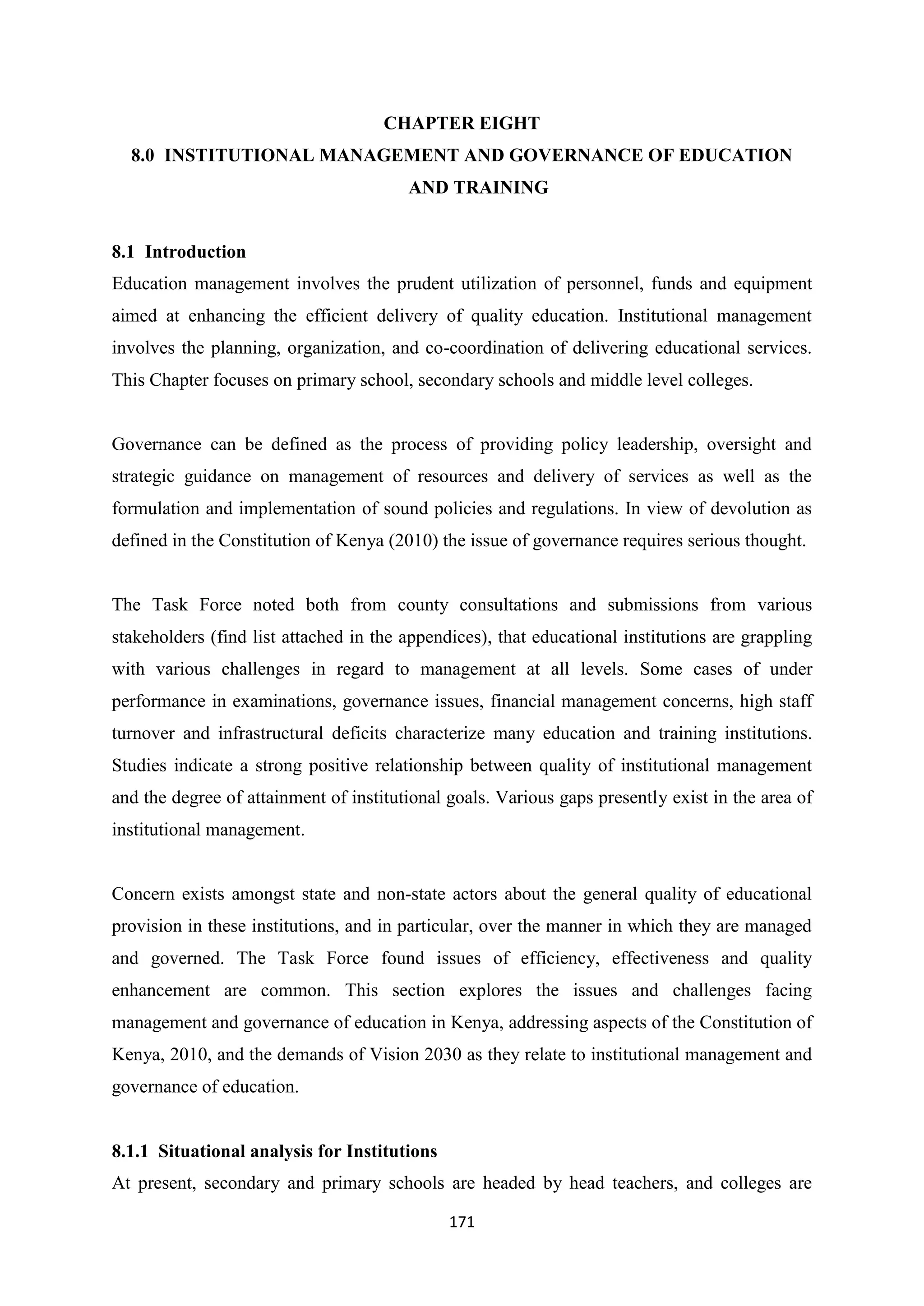 CHAPTER EIGHT
8.0 INSTITUTIONAL MANAGEMENT AND GOVERNANCE OF EDUCATION
AND TRAINING

8.1 Introduction
Education management involves the prudent utilization of personnel, funds and equipment
aimed at enhancing the efficient delivery of quality education. Institutional management
involves the planning, organization, and co-coordination of delivering educational services.
This Chapter focuses on primary school, secondary schools and middle level colleges.

Governance can be defined as the process of providing policy leadership, oversight and
strategic guidance on management of resources and delivery of services as well as the
formulation and implementation of sound policies and regulations. In view of devolution as
defined in the Constitution of Kenya (2010) the issue of governance requires serious thought.

The Task Force noted both from county consultations and submissions from various
stakeholders (find list attached in the appendices), that educational institutions are grappling
with various challenges in regard to management at all levels. Some cases of under
performance in examinations, governance issues, financial management concerns, high staff
turnover and infrastructural deficits characterize many education and training institutions.
Studies indicate a strong positive relationship between quality of institutional management
and the degree of attainment of institutional goals. Various gaps presently exist in the area of
institutional management.

Concern exists amongst state and non-state actors about the general quality of educational
provision in these institutions, and in particular, over the manner in which they are managed
and governed. The Task Force found issues of efficiency, effectiveness and quality
enhancement are common. This section explores the issues and challenges facing
management and governance of education in Kenya, addressing aspects of the Constitution of
Kenya, 2010, and the demands of Vision 2030 as they relate to institutional management and
governance of education.

8.1.1 Situational analysis for Institutions
At present, secondary and primary schools are headed by head teachers, and colleges are
171

 