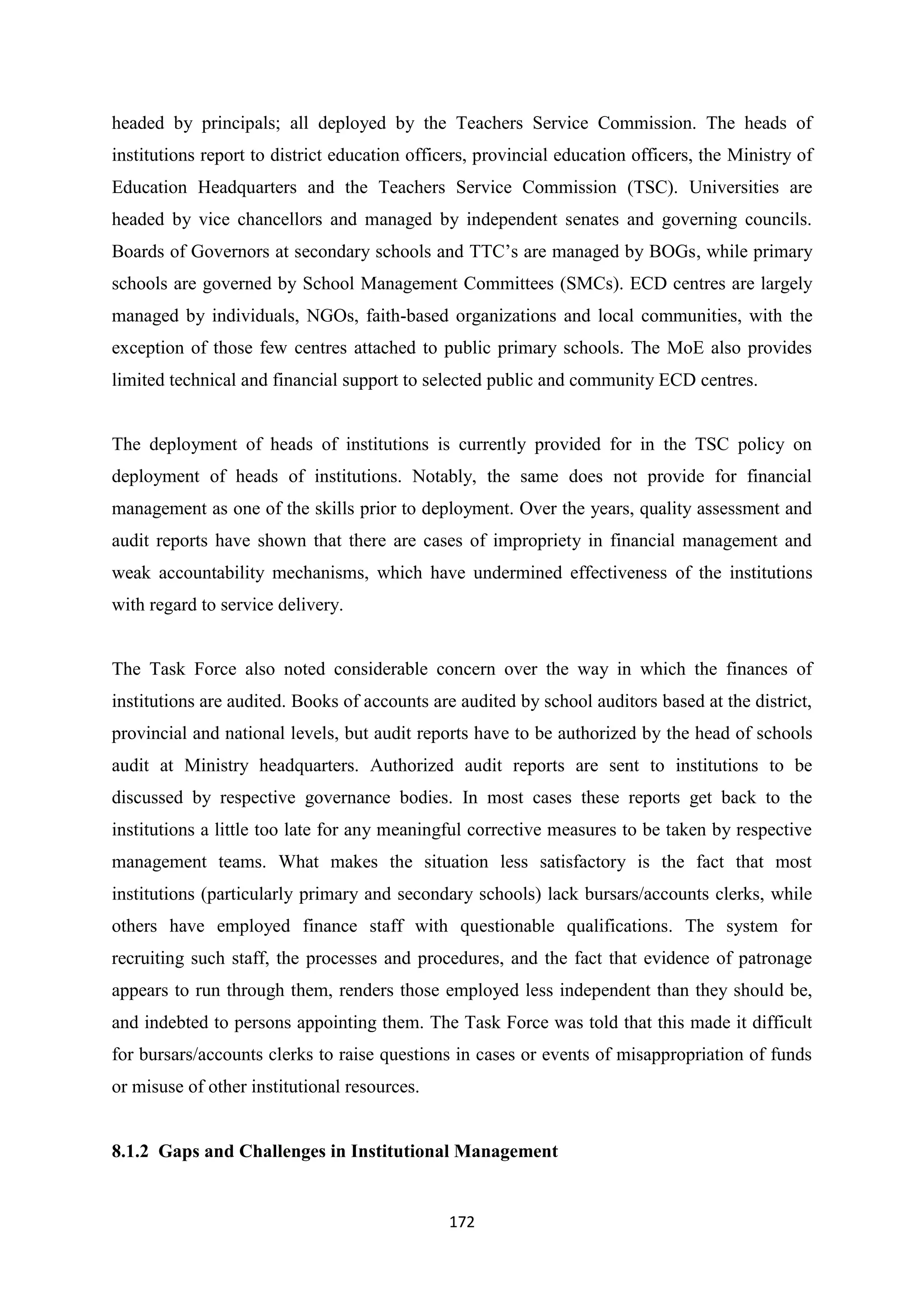 headed by principals; all deployed by the Teachers Service Commission. The heads of
institutions report to district education officers, provincial education officers, the Ministry of
Education Headquarters and the Teachers Service Commission (TSC). Universities are
headed by vice chancellors and managed by independent senates and governing councils.
Boards of Governors at secondary schools and TTC‘s are managed by BOGs, while primary
schools are governed by School Management Committees (SMCs). ECD centres are largely
managed by individuals, NGOs, faith-based organizations and local communities, with the
exception of those few centres attached to public primary schools. The MoE also provides
limited technical and financial support to selected public and community ECD centres.

The deployment of heads of institutions is currently provided for in the TSC policy on
deployment of heads of institutions. Notably, the same does not provide for financial
management as one of the skills prior to deployment. Over the years, quality assessment and
audit reports have shown that there are cases of impropriety in financial management and
weak accountability mechanisms, which have undermined effectiveness of the institutions
with regard to service delivery.

The Task Force also noted considerable concern over the way in which the finances of
institutions are audited. Books of accounts are audited by school auditors based at the district,
provincial and national levels, but audit reports have to be authorized by the head of schools
audit at Ministry headquarters. Authorized audit reports are sent to institutions to be
discussed by respective governance bodies. In most cases these reports get back to the
institutions a little too late for any meaningful corrective measures to be taken by respective
management teams. What makes the situation less satisfactory is the fact that most
institutions (particularly primary and secondary schools) lack bursars/accounts clerks, while
others have employed finance staff with questionable qualifications. The system for
recruiting such staff, the processes and procedures, and the fact that evidence of patronage
appears to run through them, renders those employed less independent than they should be,
and indebted to persons appointing them. The Task Force was told that this made it difficult
for bursars/accounts clerks to raise questions in cases or events of misappropriation of funds
or misuse of other institutional resources.

8.1.2 Gaps and Challenges in Institutional Management

172

 