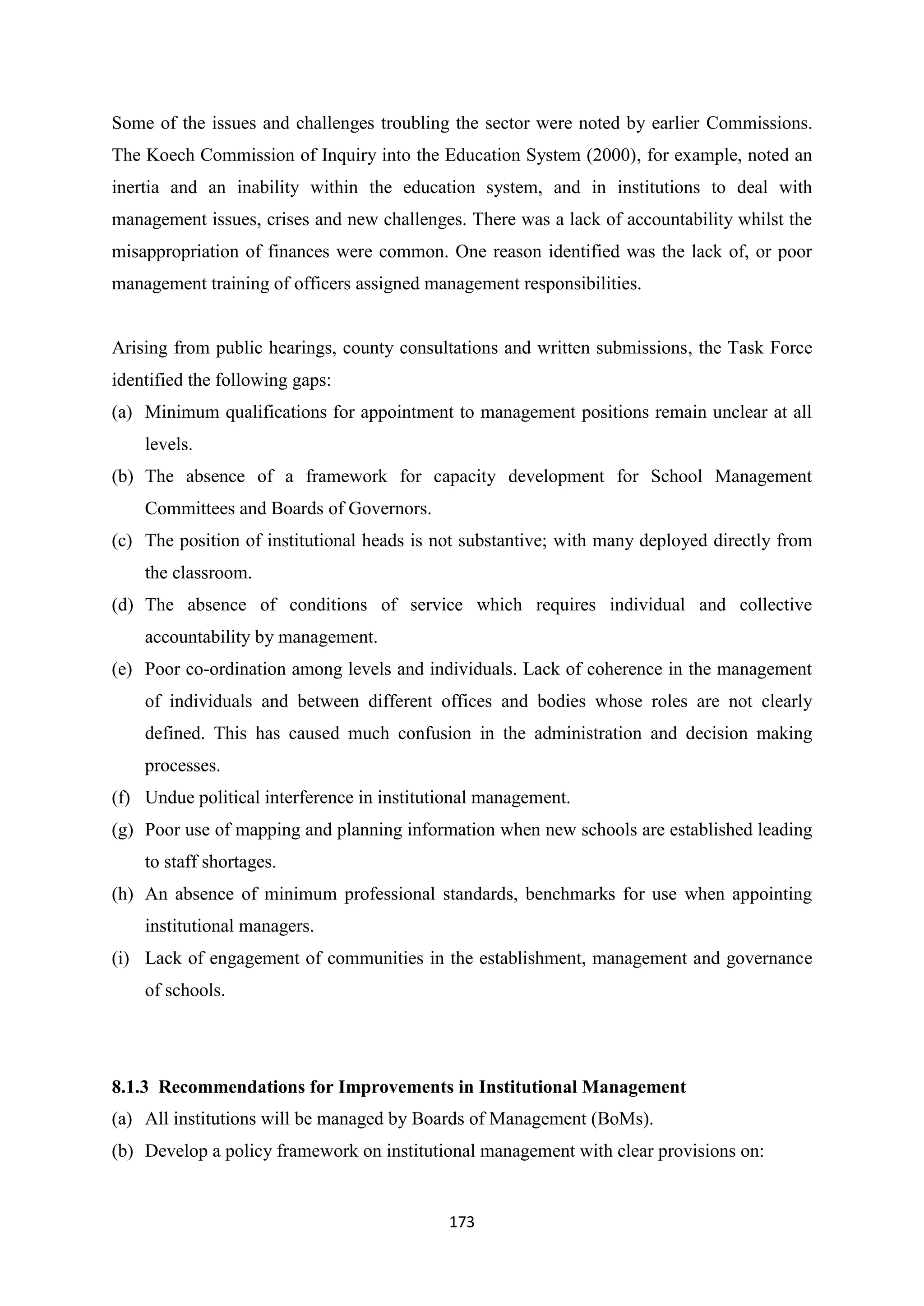 Some of the issues and challenges troubling the sector were noted by earlier Commissions.
The Koech Commission of Inquiry into the Education System (2000), for example, noted an
inertia and an inability within the education system, and in institutions to deal with
management issues, crises and new challenges. There was a lack of accountability whilst the
misappropriation of finances were common. One reason identified was the lack of, or poor
management training of officers assigned management responsibilities.

Arising from public hearings, county consultations and written submissions, the Task Force
identified the following gaps:
(a) Minimum qualifications for appointment to management positions remain unclear at all
levels.
(b) The absence of a framework for capacity development for School Management
Committees and Boards of Governors.
(c) The position of institutional heads is not substantive; with many deployed directly from
the classroom.
(d) The absence of conditions of service which requires individual and collective
accountability by management.
(e) Poor co-ordination among levels and individuals. Lack of coherence in the management
of individuals and between different offices and bodies whose roles are not clearly
defined. This has caused much confusion in the administration and decision making
processes.
(f) Undue political interference in institutional management.
(g) Poor use of mapping and planning information when new schools are established leading
to staff shortages.
(h) An absence of minimum professional standards, benchmarks for use when appointing
institutional managers.
(i) Lack of engagement of communities in the establishment, management and governance
of schools.

8.1.3 Recommendations for Improvements in Institutional Management
(a) All institutions will be managed by Boards of Management (BoMs).
(b) Develop a policy framework on institutional management with clear provisions on:

173

 