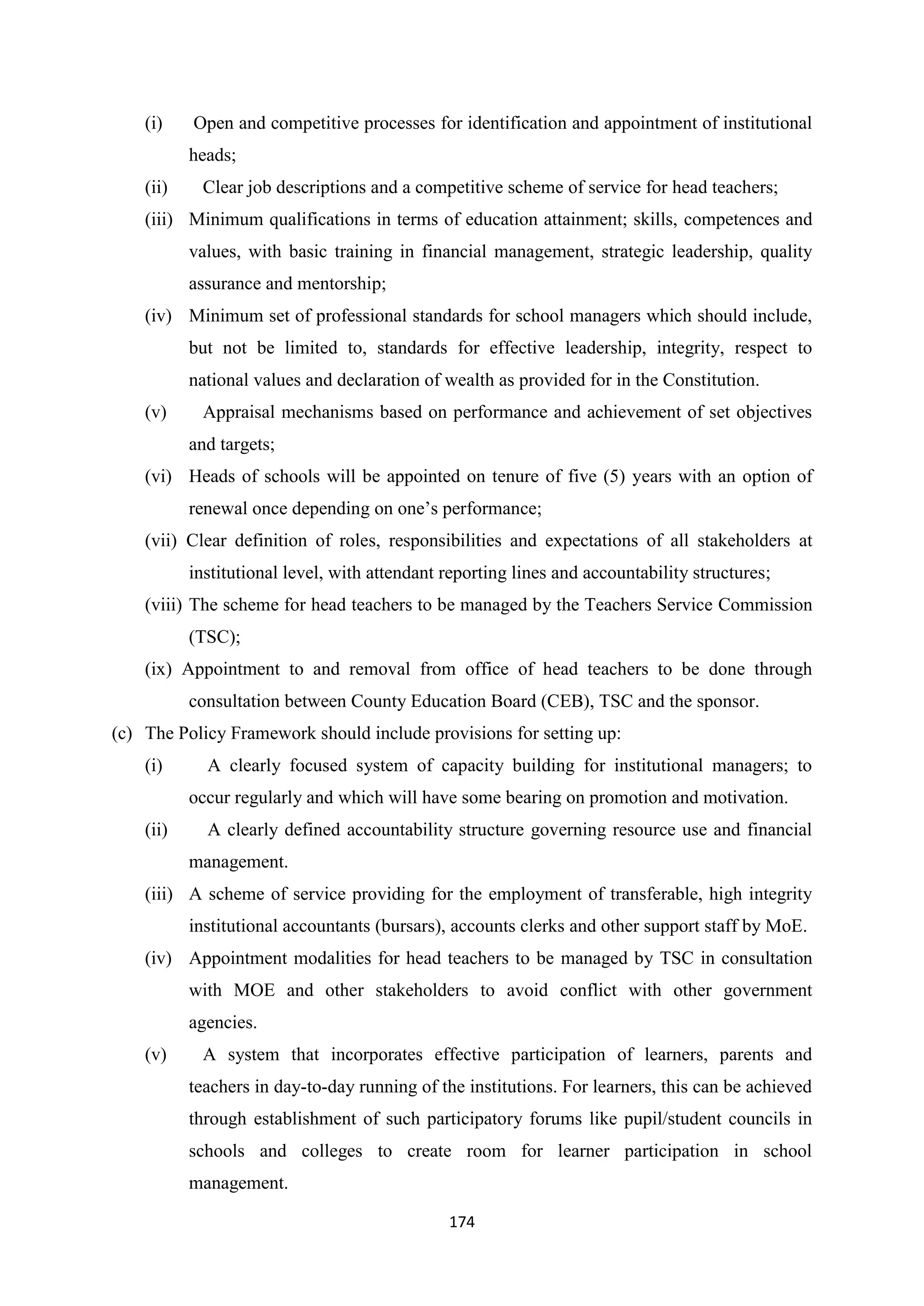 (i)

Open and competitive processes for identification and appointment of institutional
heads;

(ii)

Clear job descriptions and a competitive scheme of service for head teachers;

(iii) Minimum qualifications in terms of education attainment; skills, competences and
values, with basic training in financial management, strategic leadership, quality
assurance and mentorship;
(iv) Minimum set of professional standards for school managers which should include,
but not be limited to, standards for effective leadership, integrity, respect to
national values and declaration of wealth as provided for in the Constitution.
(v)

Appraisal mechanisms based on performance and achievement of set objectives
and targets;

(vi) Heads of schools will be appointed on tenure of five (5) years with an option of
renewal once depending on one‘s performance;
(vii) Clear definition of roles, responsibilities and expectations of all stakeholders at
institutional level, with attendant reporting lines and accountability structures;
(viii) The scheme for head teachers to be managed by the Teachers Service Commission
(TSC);
(ix) Appointment to and removal from office of head teachers to be done through
consultation between County Education Board (CEB), TSC and the sponsor.
(c) The Policy Framework should include provisions for setting up:
(i)

A clearly focused system of capacity building for institutional managers; to
occur regularly and which will have some bearing on promotion and motivation.

(ii)

A clearly defined accountability structure governing resource use and financial
management.

(iii) A scheme of service providing for the employment of transferable, high integrity
institutional accountants (bursars), accounts clerks and other support staff by MoE.
(iv) Appointment modalities for head teachers to be managed by TSC in consultation
with MOE and other stakeholders to avoid conflict with other government
agencies.
(v)

A system that incorporates effective participation of learners, parents and
teachers in day-to-day running of the institutions. For learners, this can be achieved
through establishment of such participatory forums like pupil/student councils in
schools and colleges to create room for learner participation in school
management.
174

 