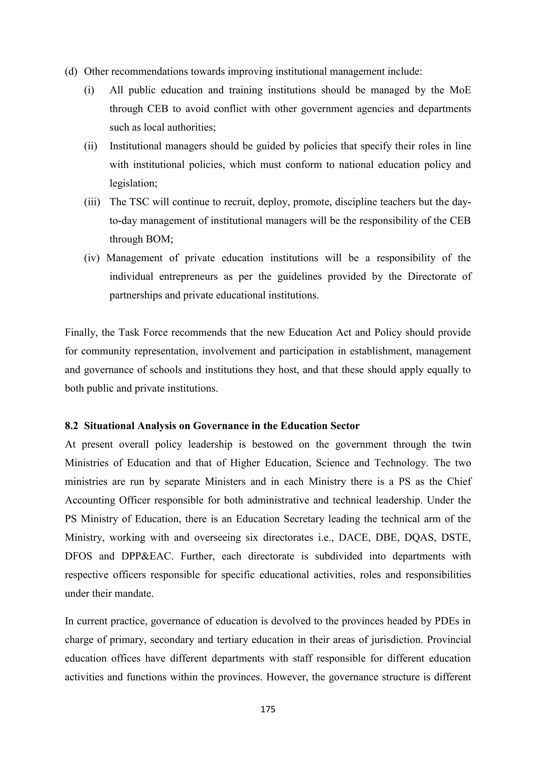 (d) Other recommendations towards improving institutional management include:
(i)

All public education and training institutions should be managed by the MoE
through CEB to avoid conflict with other government agencies and departments
such as local authorities;

(ii)

Institutional managers should be guided by policies that specify their roles in line
with institutional policies, which must conform to national education policy and
legislation;

(iii) The TSC will continue to recruit, deploy, promote, discipline teachers but the dayto-day management of institutional managers will be the responsibility of the CEB
through BOM;
(iv) Management of private education institutions will be a responsibility of the
individual entrepreneurs as per the guidelines provided by the Directorate of
partnerships and private educational institutions.

Finally, the Task Force recommends that the new Education Act and Policy should provide
for community representation, involvement and participation in establishment, management
and governance of schools and institutions they host, and that these should apply equally to
both public and private institutions.

8.2 Situational Analysis on Governance in the Education Sector
At present overall policy leadership is bestowed on the government through the twin
Ministries of Education and that of Higher Education, Science and Technology. The two
ministries are run by separate Ministers and in each Ministry there is a PS as the Chief
Accounting Officer responsible for both administrative and technical leadership. Under the
PS Ministry of Education, there is an Education Secretary leading the technical arm of the
Ministry, working with and overseeing six directorates i.e., DACE, DBE, DQAS, DSTE,
DFOS and DPP&EAC. Further, each directorate is subdivided into departments with
respective officers responsible for specific educational activities, roles and responsibilities
under their mandate.
In current practice, governance of education is devolved to the provinces headed by PDEs in
charge of primary, secondary and tertiary education in their areas of jurisdiction. Provincial
education offices have different departments with staff responsible for different education
activities and functions within the provinces. However, the governance structure is different
175

 