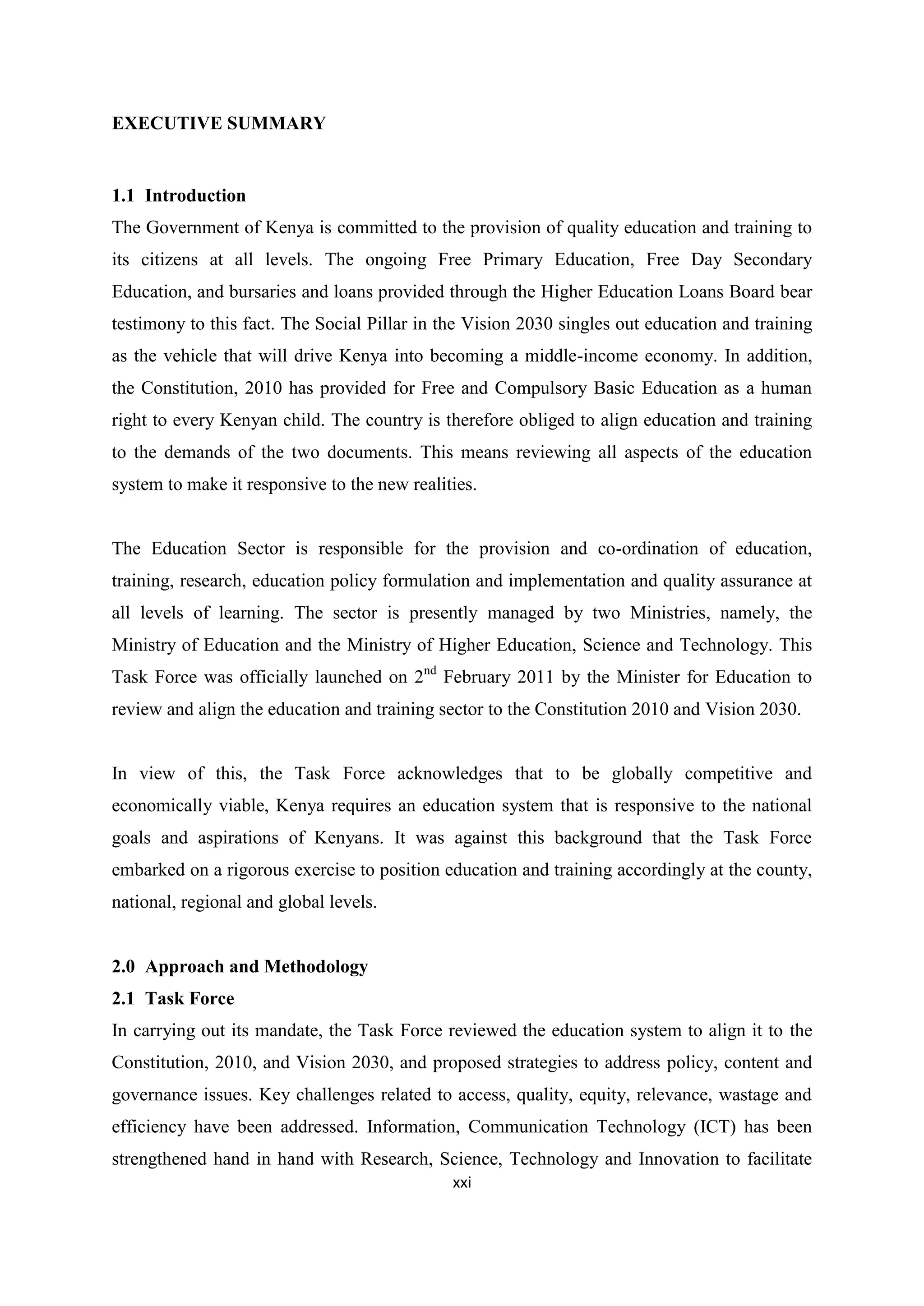 EXECUTIVE SUMMARY

1.1 Introduction
The Government of Kenya is committed to the provision of quality education and training to
its citizens at all levels. The ongoing Free Primary Education, Free Day Secondary
Education, and bursaries and loans provided through the Higher Education Loans Board bear
testimony to this fact. The Social Pillar in the Vision 2030 singles out education and training
as the vehicle that will drive Kenya into becoming a middle-income economy. In addition,
the Constitution, 2010 has provided for Free and Compulsory Basic Education as a human
right to every Kenyan child. The country is therefore obliged to align education and training
to the demands of the two documents. This means reviewing all aspects of the education
system to make it responsive to the new realities.

The Education Sector is responsible for the provision and co-ordination of education,
training, research, education policy formulation and implementation and quality assurance at
all levels of learning. The sector is presently managed by two Ministries, namely, the
Ministry of Education and the Ministry of Higher Education, Science and Technology. This
Task Force was officially launched on 2nd February 2011 by the Minister for Education to
review and align the education and training sector to the Constitution 2010 and Vision 2030.

In view of this, the Task Force acknowledges that to be globally competitive and
economically viable, Kenya requires an education system that is responsive to the national
goals and aspirations of Kenyans. It was against this background that the Task Force
embarked on a rigorous exercise to position education and training accordingly at the county,
national, regional and global levels.

2.0 Approach and Methodology
2.1 Task Force
In carrying out its mandate, the Task Force reviewed the education system to align it to the
Constitution, 2010, and Vision 2030, and proposed strategies to address policy, content and
governance issues. Key challenges related to access, quality, equity, relevance, wastage and
efficiency have been addressed. Information, Communication Technology (ICT) has been
strengthened hand in hand with Research, Science, Technology and Innovation to facilitate
xxi

 
