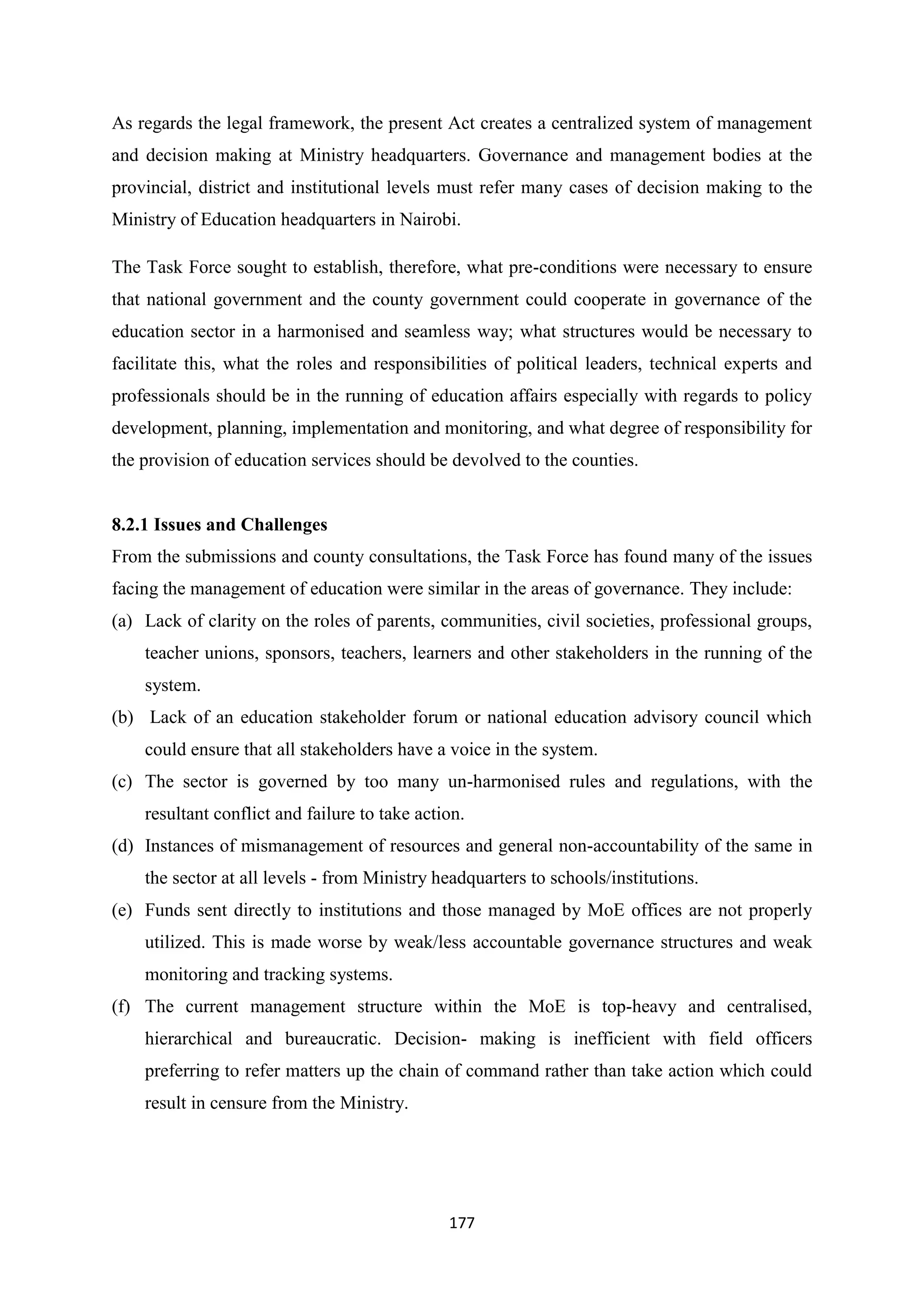 As regards the legal framework, the present Act creates a centralized system of management
and decision making at Ministry headquarters. Governance and management bodies at the
provincial, district and institutional levels must refer many cases of decision making to the
Ministry of Education headquarters in Nairobi.
The Task Force sought to establish, therefore, what pre-conditions were necessary to ensure
that national government and the county government could cooperate in governance of the
education sector in a harmonised and seamless way; what structures would be necessary to
facilitate this, what the roles and responsibilities of political leaders, technical experts and
professionals should be in the running of education affairs especially with regards to policy
development, planning, implementation and monitoring, and what degree of responsibility for
the provision of education services should be devolved to the counties.

8.2.1 Issues and Challenges
From the submissions and county consultations, the Task Force has found many of the issues
facing the management of education were similar in the areas of governance. They include:
(a) Lack of clarity on the roles of parents, communities, civil societies, professional groups,
teacher unions, sponsors, teachers, learners and other stakeholders in the running of the
system.
(b) Lack of an education stakeholder forum or national education advisory council which
could ensure that all stakeholders have a voice in the system.
(c) The sector is governed by too many un-harmonised rules and regulations, with the
resultant conflict and failure to take action.
(d) Instances of mismanagement of resources and general non-accountability of the same in
the sector at all levels - from Ministry headquarters to schools/institutions.
(e) Funds sent directly to institutions and those managed by MoE offices are not properly
utilized. This is made worse by weak/less accountable governance structures and weak
monitoring and tracking systems.
(f) The current management structure within the MoE is top-heavy and centralised,
hierarchical and bureaucratic. Decision- making is inefficient with field officers
preferring to refer matters up the chain of command rather than take action which could
result in censure from the Ministry.

177

 