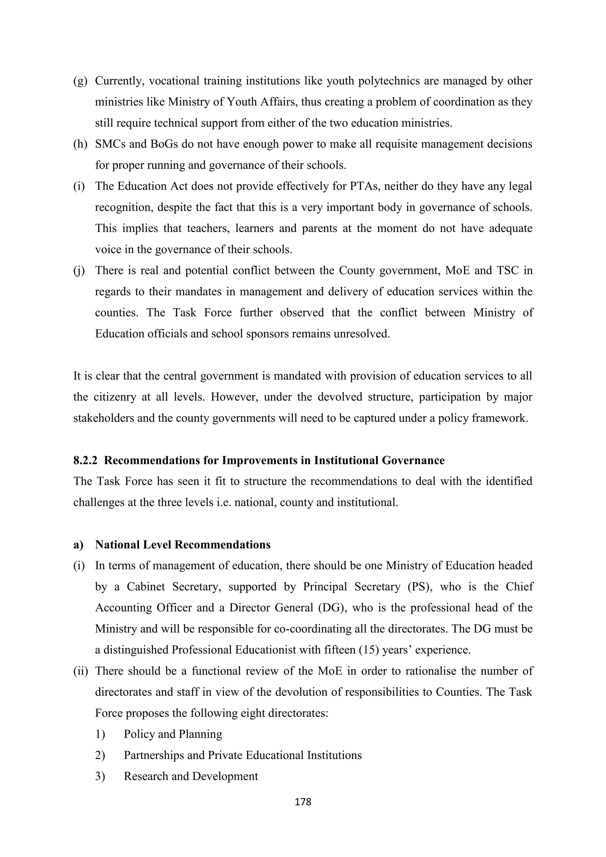 (g) Currently, vocational training institutions like youth polytechnics are managed by other
ministries like Ministry of Youth Affairs, thus creating a problem of coordination as they
still require technical support from either of the two education ministries.
(h) SMCs and BoGs do not have enough power to make all requisite management decisions
for proper running and governance of their schools.
(i) The Education Act does not provide effectively for PTAs, neither do they have any legal
recognition, despite the fact that this is a very important body in governance of schools.
This implies that teachers, learners and parents at the moment do not have adequate
voice in the governance of their schools.
(j) There is real and potential conflict between the County government, MoE and TSC in
regards to their mandates in management and delivery of education services within the
counties. The Task Force further observed that the conflict between Ministry of
Education officials and school sponsors remains unresolved.

It is clear that the central government is mandated with provision of education services to all
the citizenry at all levels. However, under the devolved structure, participation by major
stakeholders and the county governments will need to be captured under a policy framework.

8.2.2 Recommendations for Improvements in Institutional Governance
The Task Force has seen it fit to structure the recommendations to deal with the identified
challenges at the three levels i.e. national, county and institutional.

a) National Level Recommendations
(i) In terms of management of education, there should be one Ministry of Education headed
by a Cabinet Secretary, supported by Principal Secretary (PS), who is the Chief
Accounting Officer and a Director General (DG), who is the professional head of the
Ministry and will be responsible for co-coordinating all the directorates. The DG must be
a distinguished Professional Educationist with fifteen (15) years‘ experience.
(ii) There should be a functional review of the MoE in order to rationalise the number of
directorates and staff in view of the devolution of responsibilities to Counties. The Task
Force proposes the following eight directorates:
1)

Policy and Planning

2)

Partnerships and Private Educational Institutions

3)

Research and Development
178

 