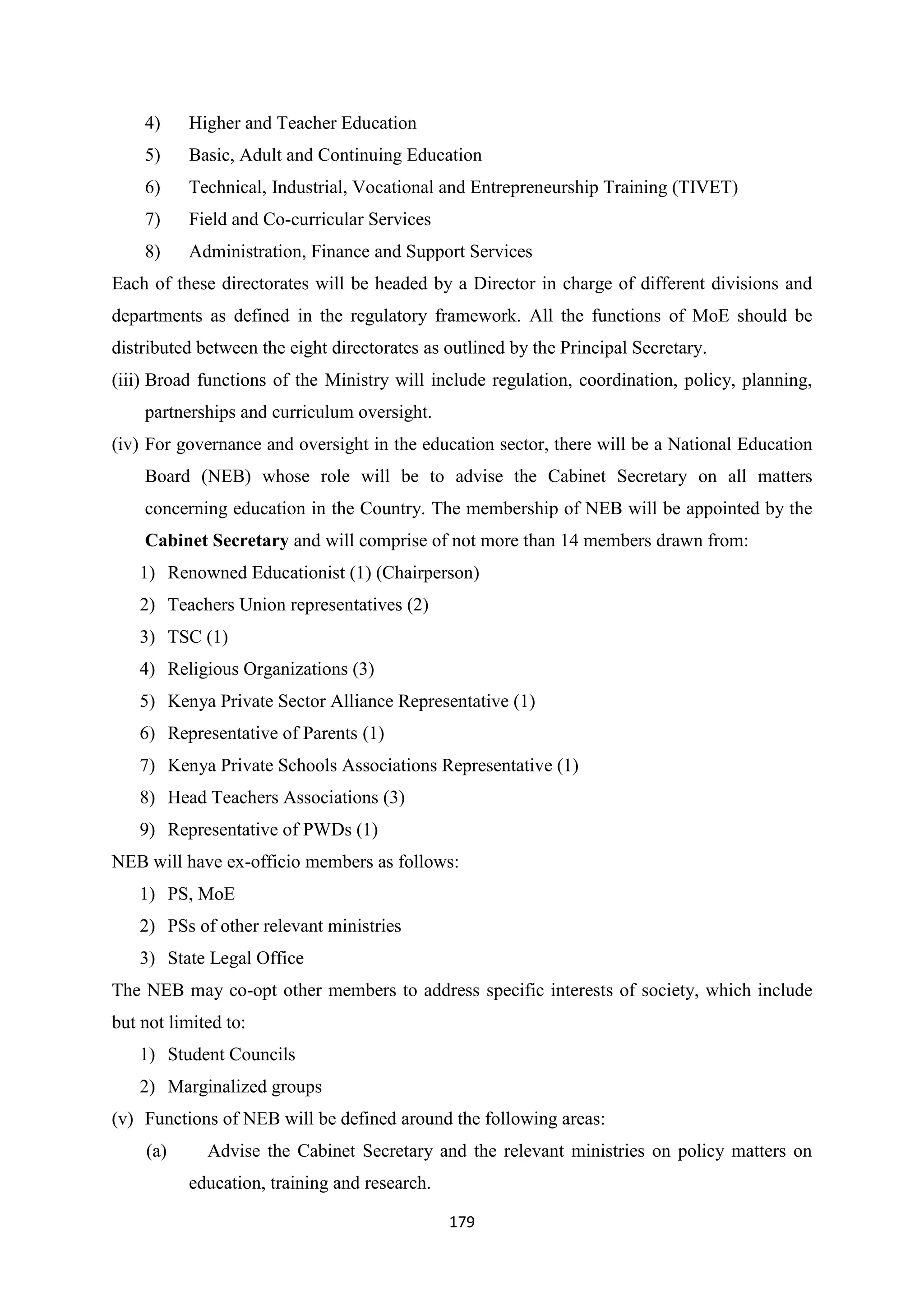 4)

Higher and Teacher Education

5)

Basic, Adult and Continuing Education

6)

Technical, Industrial, Vocational and Entrepreneurship Training (TIVET)

7)

Field and Co-curricular Services

8)

Administration, Finance and Support Services

Each of these directorates will be headed by a Director in charge of different divisions and
departments as defined in the regulatory framework. All the functions of MoE should be
distributed between the eight directorates as outlined by the Principal Secretary.
(iii) Broad functions of the Ministry will include regulation, coordination, policy, planning,
partnerships and curriculum oversight.
(iv) For governance and oversight in the education sector, there will be a National Education
Board (NEB) whose role will be to advise the Cabinet Secretary on all matters
concerning education in the Country. The membership of NEB will be appointed by the
Cabinet Secretary and will comprise of not more than 14 members drawn from:
1) Renowned Educationist (1) (Chairperson)
2) Teachers Union representatives (2)
3) TSC (1)
4) Religious Organizations (3)
5) Kenya Private Sector Alliance Representative (1)
6) Representative of Parents (1)
7) Kenya Private Schools Associations Representative (1)
8) Head Teachers Associations (3)
9) Representative of PWDs (1)
NEB will have ex-officio members as follows:
1) PS, MoE
2) PSs of other relevant ministries
3) State Legal Office
The NEB may co-opt other members to address specific interests of society, which include
but not limited to:
1) Student Councils
2) Marginalized groups
(v) Functions of NEB will be defined around the following areas:
(a)

Advise the Cabinet Secretary and the relevant ministries on policy matters on
education, training and research.
179

 