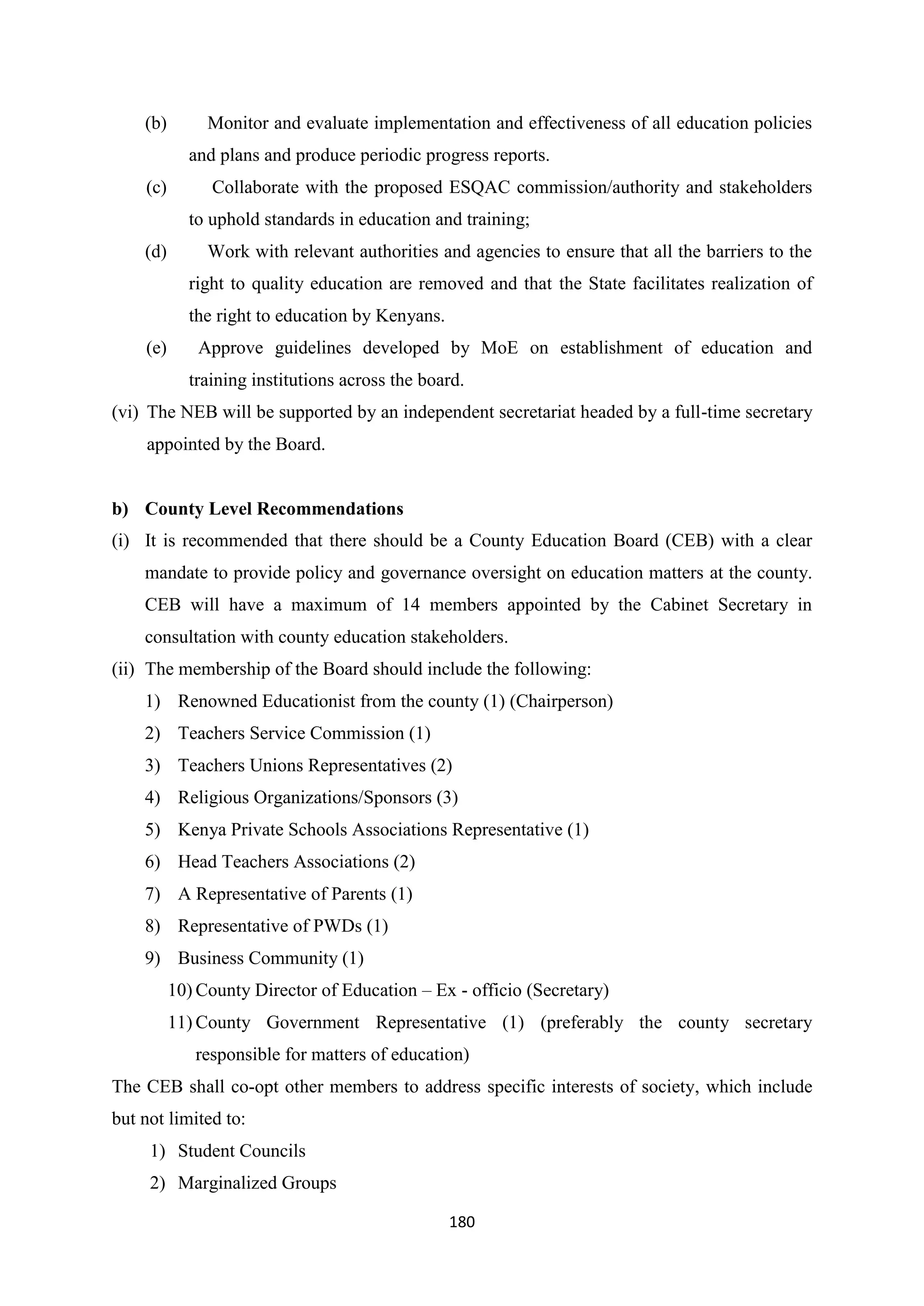 (b)

Monitor and evaluate implementation and effectiveness of all education policies
and plans and produce periodic progress reports.

(c)

Collaborate with the proposed ESQAC commission/authority and stakeholders
to uphold standards in education and training;

(d)

Work with relevant authorities and agencies to ensure that all the barriers to the
right to quality education are removed and that the State facilitates realization of
the right to education by Kenyans.

(e)

Approve guidelines developed by MoE on establishment of education and
training institutions across the board.

(vi) The NEB will be supported by an independent secretariat headed by a full-time secretary
appointed by the Board.

b) County Level Recommendations
(i) It is recommended that there should be a County Education Board (CEB) with a clear
mandate to provide policy and governance oversight on education matters at the county.
CEB will have a maximum of 14 members appointed by the Cabinet Secretary in
consultation with county education stakeholders.
(ii) The membership of the Board should include the following:
1) Renowned Educationist from the county (1) (Chairperson)
2) Teachers Service Commission (1)
3) Teachers Unions Representatives (2)
4) Religious Organizations/Sponsors (3)
5) Kenya Private Schools Associations Representative (1)
6) Head Teachers Associations (2)
7) A Representative of Parents (1)
8) Representative of PWDs (1)
9) Business Community (1)
10) County Director of Education – Ex - officio (Secretary)
11) County Government Representative (1) (preferably the county secretary
responsible for matters of education)
The CEB shall co-opt other members to address specific interests of society, which include
but not limited to:
1) Student Councils
2) Marginalized Groups
180

 
