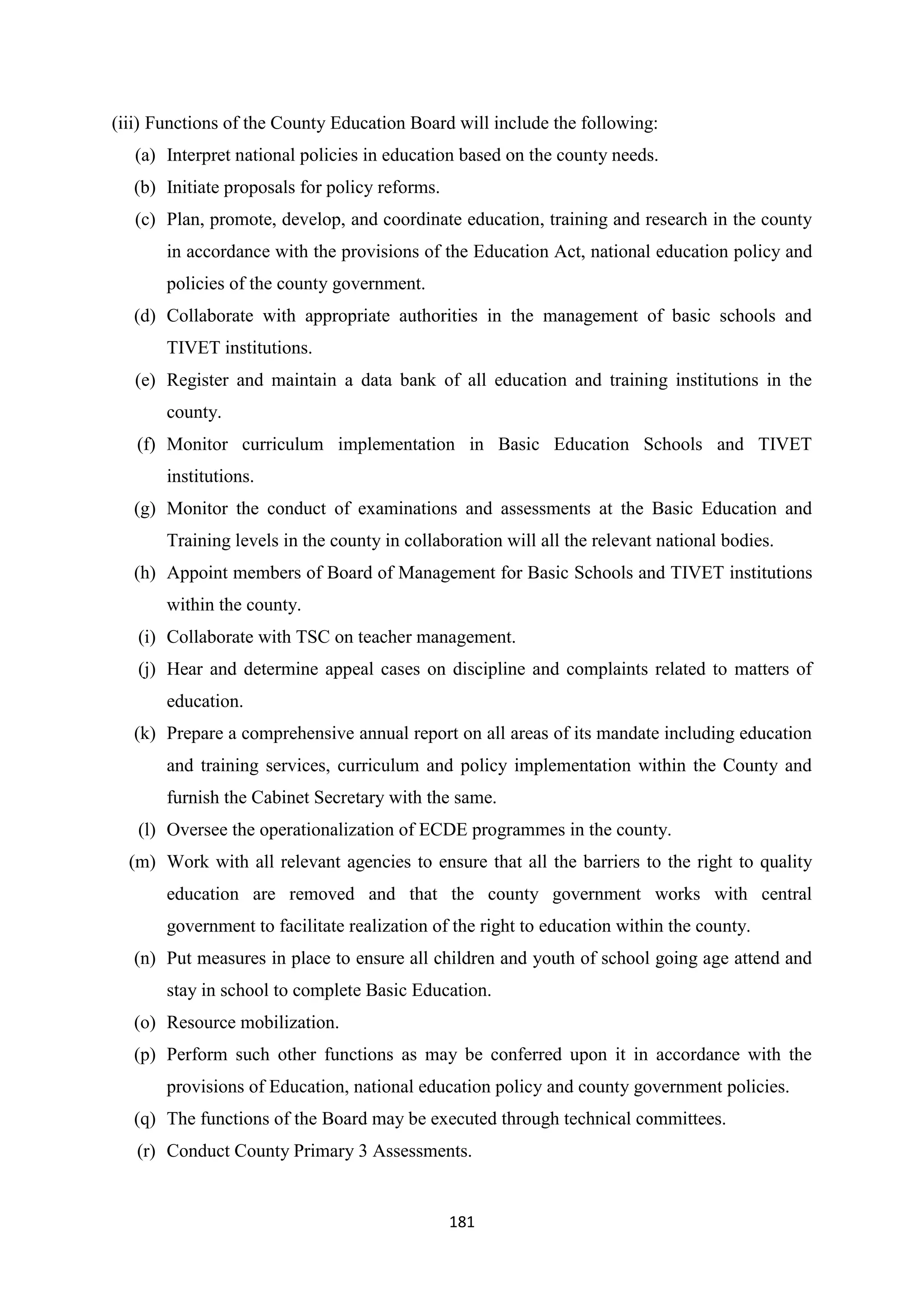 (iii) Functions of the County Education Board will include the following:
(a) Interpret national policies in education based on the county needs.
(b) Initiate proposals for policy reforms.
(c) Plan, promote, develop, and coordinate education, training and research in the county
in accordance with the provisions of the Education Act, national education policy and
policies of the county government.
(d) Collaborate with appropriate authorities in the management of basic schools and
TIVET institutions.
(e) Register and maintain a data bank of all education and training institutions in the
county.
(f) Monitor curriculum implementation in Basic Education Schools and TIVET
institutions.
(g) Monitor the conduct of examinations and assessments at the Basic Education and
Training levels in the county in collaboration will all the relevant national bodies.
(h) Appoint members of Board of Management for Basic Schools and TIVET institutions
within the county.
(i) Collaborate with TSC on teacher management.
(j) Hear and determine appeal cases on discipline and complaints related to matters of
education.
(k) Prepare a comprehensive annual report on all areas of its mandate including education
and training services, curriculum and policy implementation within the County and
furnish the Cabinet Secretary with the same.
(l) Oversee the operationalization of ECDE programmes in the county.
(m) Work with all relevant agencies to ensure that all the barriers to the right to quality
education are removed and that the county government works with central
government to facilitate realization of the right to education within the county.
(n) Put measures in place to ensure all children and youth of school going age attend and
stay in school to complete Basic Education.
(o) Resource mobilization.
(p) Perform such other functions as may be conferred upon it in accordance with the
provisions of Education, national education policy and county government policies.
(q) The functions of the Board may be executed through technical committees.
(r) Conduct County Primary 3 Assessments.

181

 