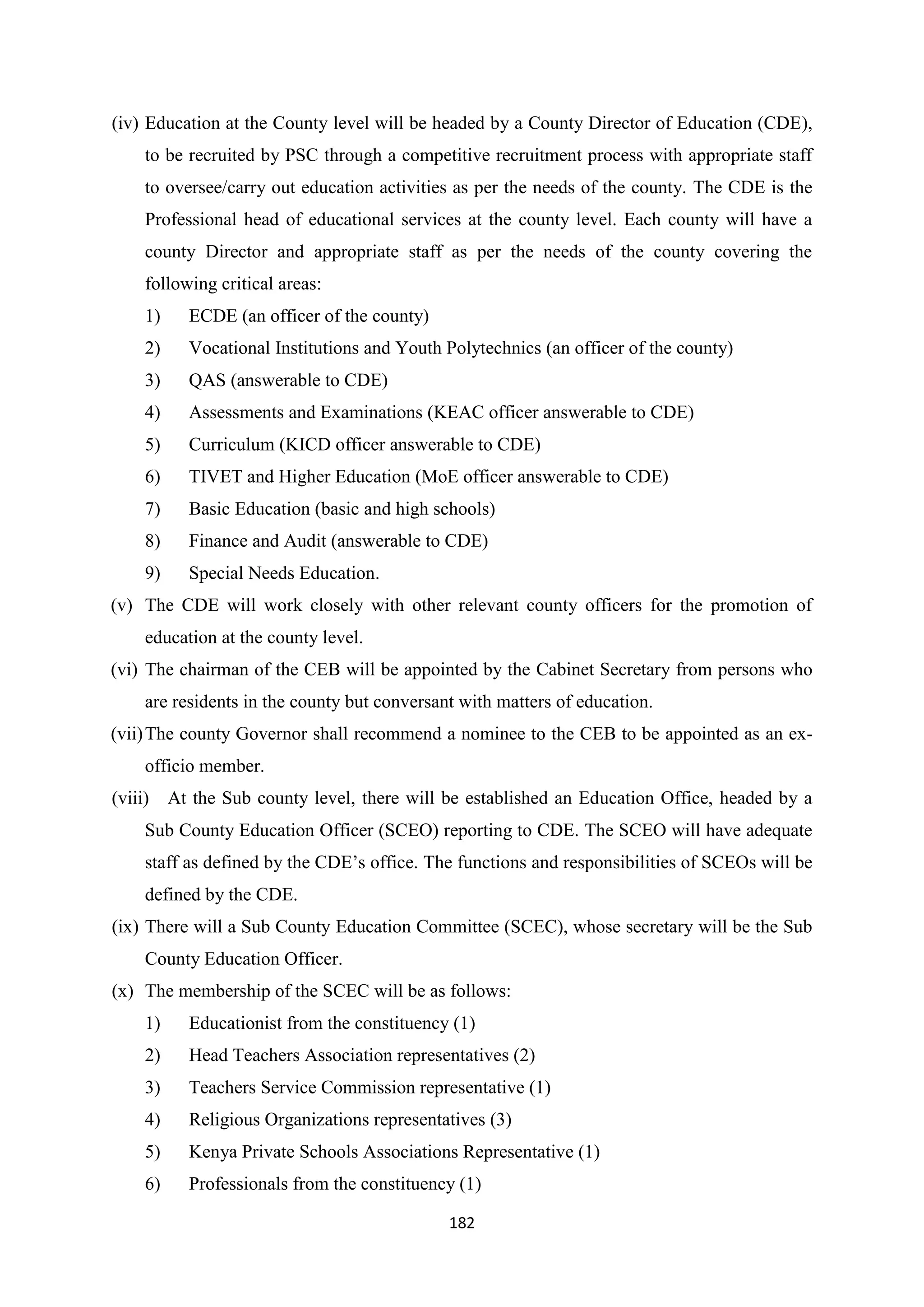 (iv) Education at the County level will be headed by a County Director of Education (CDE),
to be recruited by PSC through a competitive recruitment process with appropriate staff
to oversee/carry out education activities as per the needs of the county. The CDE is the
Professional head of educational services at the county level. Each county will have a
county Director and appropriate staff as per the needs of the county covering the
following critical areas:
1)

ECDE (an officer of the county)

2)

Vocational Institutions and Youth Polytechnics (an officer of the county)

3)

QAS (answerable to CDE)

4)

Assessments and Examinations (KEAC officer answerable to CDE)

5)

Curriculum (KICD officer answerable to CDE)

6)

TIVET and Higher Education (MoE officer answerable to CDE)

7)

Basic Education (basic and high schools)

8)

Finance and Audit (answerable to CDE)

9)

Special Needs Education.

(v) The CDE will work closely with other relevant county officers for the promotion of
education at the county level.
(vi) The chairman of the CEB will be appointed by the Cabinet Secretary from persons who
are residents in the county but conversant with matters of education.
(vii) The county Governor shall recommend a nominee to the CEB to be appointed as an exofficio member.
(viii) At the Sub county level, there will be established an Education Office, headed by a
Sub County Education Officer (SCEO) reporting to CDE. The SCEO will have adequate
staff as defined by the CDE‘s office. The functions and responsibilities of SCEOs will be
defined by the CDE.
(ix) There will a Sub County Education Committee (SCEC), whose secretary will be the Sub
County Education Officer.
(x) The membership of the SCEC will be as follows:
1)

Educationist from the constituency (1)

2)

Head Teachers Association representatives (2)

3)

Teachers Service Commission representative (1)

4)

Religious Organizations representatives (3)

5)

Kenya Private Schools Associations Representative (1)

6)

Professionals from the constituency (1)
182

 