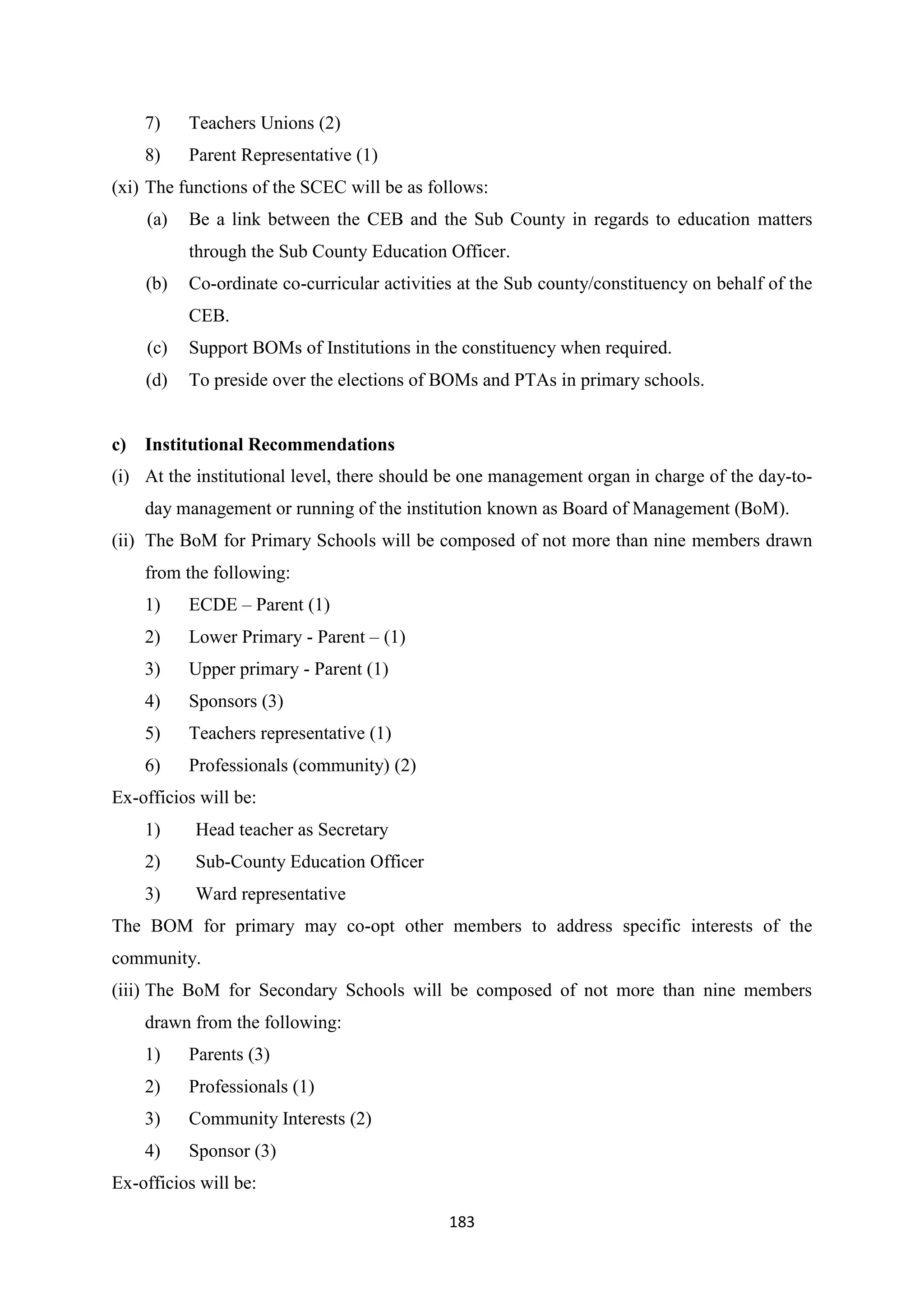 7)

Teachers Unions (2)

8)

Parent Representative (1)

(xi) The functions of the SCEC will be as follows:
(a)

Be a link between the CEB and the Sub County in regards to education matters
through the Sub County Education Officer.

(b)

Co-ordinate co-curricular activities at the Sub county/constituency on behalf of the
CEB.

(c)
(d)

c)

Support BOMs of Institutions in the constituency when required.
To preside over the elections of BOMs and PTAs in primary schools.

Institutional Recommendations

(i) At the institutional level, there should be one management organ in charge of the day-today management or running of the institution known as Board of Management (BoM).
(ii) The BoM for Primary Schools will be composed of not more than nine members drawn
from the following:
1)

ECDE – Parent (1)

2)

Lower Primary - Parent – (1)

3)

Upper primary - Parent (1)

4)

Sponsors (3)

5)

Teachers representative (1)

6)

Professionals (community) (2)

Ex-officios will be:
1)

Head teacher as Secretary

2)

Sub-County Education Officer

3)

Ward representative

The BOM for primary may co-opt other members to address specific interests of the
community.
(iii) The BoM for Secondary Schools will be composed of not more than nine members
drawn from the following:
1)

Parents (3)

2)

Professionals (1)

3)

Community Interests (2)

4)

Sponsor (3)

Ex-officios will be:
183

 