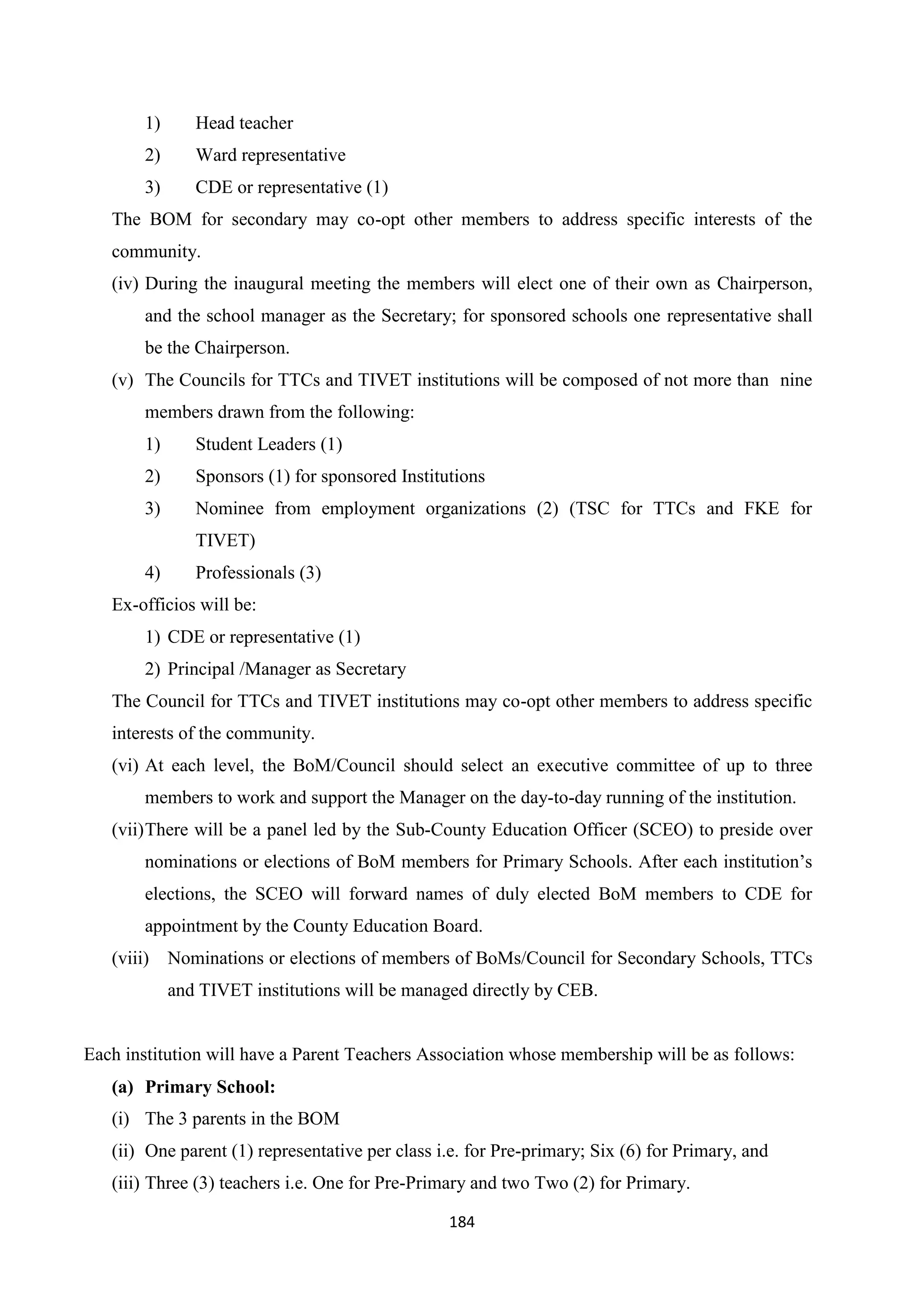 1)

Head teacher

2)

Ward representative

3)

CDE or representative (1)

The BOM for secondary may co-opt other members to address specific interests of the
community.
(iv) During the inaugural meeting the members will elect one of their own as Chairperson,
and the school manager as the Secretary; for sponsored schools one representative shall
be the Chairperson.
(v) The Councils for TTCs and TIVET institutions will be composed of not more than nine
members drawn from the following:
1)

Student Leaders (1)

2)

Sponsors (1) for sponsored Institutions

3)

Nominee from employment organizations (2) (TSC for TTCs and FKE for
TIVET)

4)

Professionals (3)

Ex-officios will be:
1) CDE or representative (1)
2) Principal /Manager as Secretary
The Council for TTCs and TIVET institutions may co-opt other members to address specific
interests of the community.
(vi) At each level, the BoM/Council should select an executive committee of up to three
members to work and support the Manager on the day-to-day running of the institution.
(vii) There will be a panel led by the Sub-County Education Officer (SCEO) to preside over
nominations or elections of BoM members for Primary Schools. After each institution‘s
elections, the SCEO will forward names of duly elected BoM members to CDE for
appointment by the County Education Board.
(viii) Nominations or elections of members of BoMs/Council for Secondary Schools, TTCs
and TIVET institutions will be managed directly by CEB.

Each institution will have a Parent Teachers Association whose membership will be as follows:
(a) Primary School:
(i) The 3 parents in the BOM
(ii) One parent (1) representative per class i.e. for Pre-primary; Six (6) for Primary, and
(iii) Three (3) teachers i.e. One for Pre-Primary and two Two (2) for Primary.
184

 