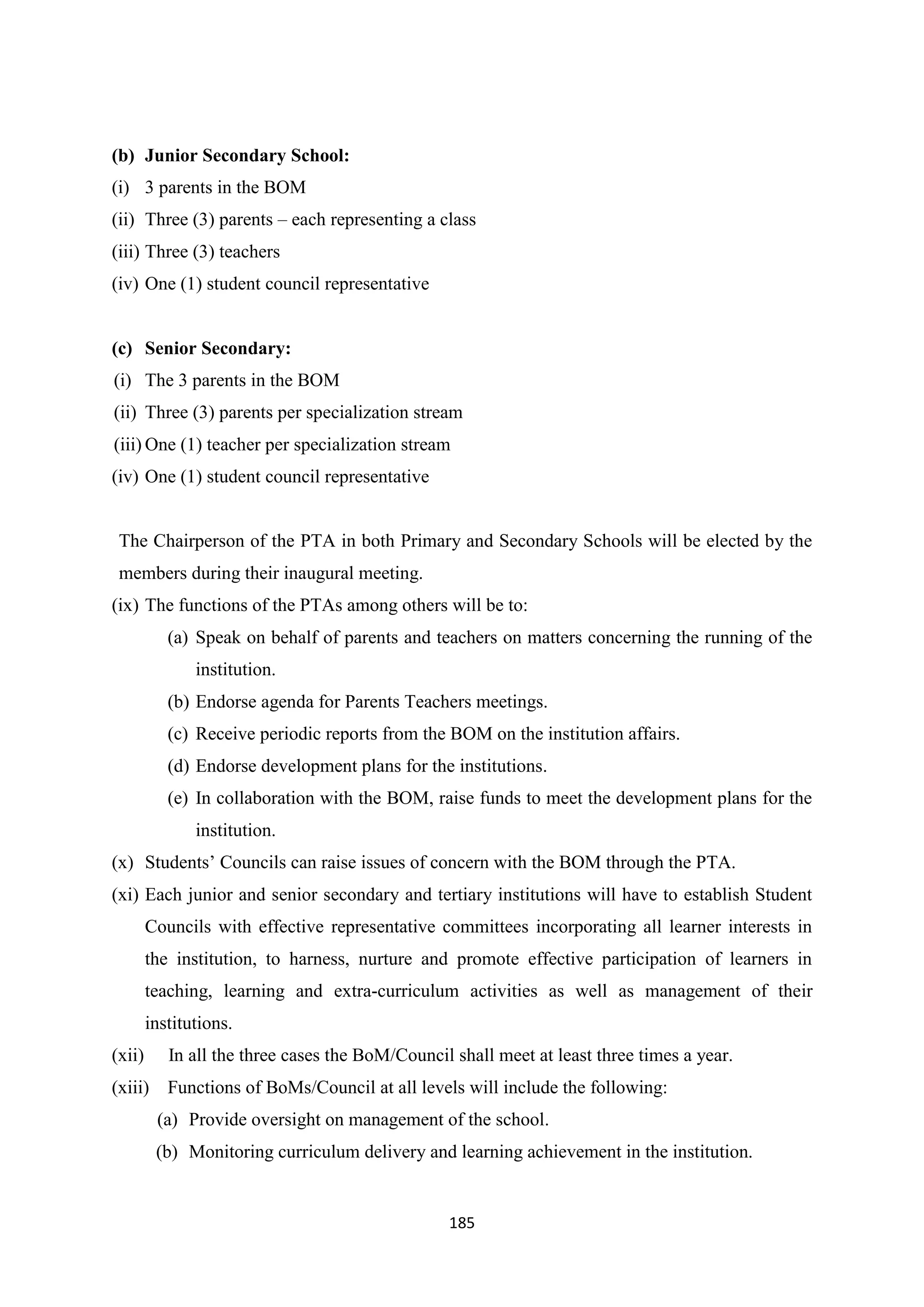 (b) Junior Secondary School:
(i) 3 parents in the BOM
(ii) Three (3) parents – each representing a class
(iii) Three (3) teachers
(iv) One (1) student council representative

(c) Senior Secondary:
(i) The 3 parents in the BOM
(ii) Three (3) parents per specialization stream
(iii) One (1) teacher per specialization stream
(iv) One (1) student council representative

The Chairperson of the PTA in both Primary and Secondary Schools will be elected by the
members during their inaugural meeting.
(ix) The functions of the PTAs among others will be to:
(a) Speak on behalf of parents and teachers on matters concerning the running of the
institution.
(b) Endorse agenda for Parents Teachers meetings.
(c) Receive periodic reports from the BOM on the institution affairs.
(d) Endorse development plans for the institutions.
(e) In collaboration with the BOM, raise funds to meet the development plans for the
institution.
(x) Students‘ Councils can raise issues of concern with the BOM through the PTA.
(xi) Each junior and senior secondary and tertiary institutions will have to establish Student
Councils with effective representative committees incorporating all learner interests in
the institution, to harness, nurture and promote effective participation of learners in
teaching, learning and extra-curriculum activities as well as management of their
institutions.
(xii)

In all the three cases the BoM/Council shall meet at least three times a year.

(xiii) Functions of BoMs/Council at all levels will include the following:
(a) Provide oversight on management of the school.
(b) Monitoring curriculum delivery and learning achievement in the institution.

185

 