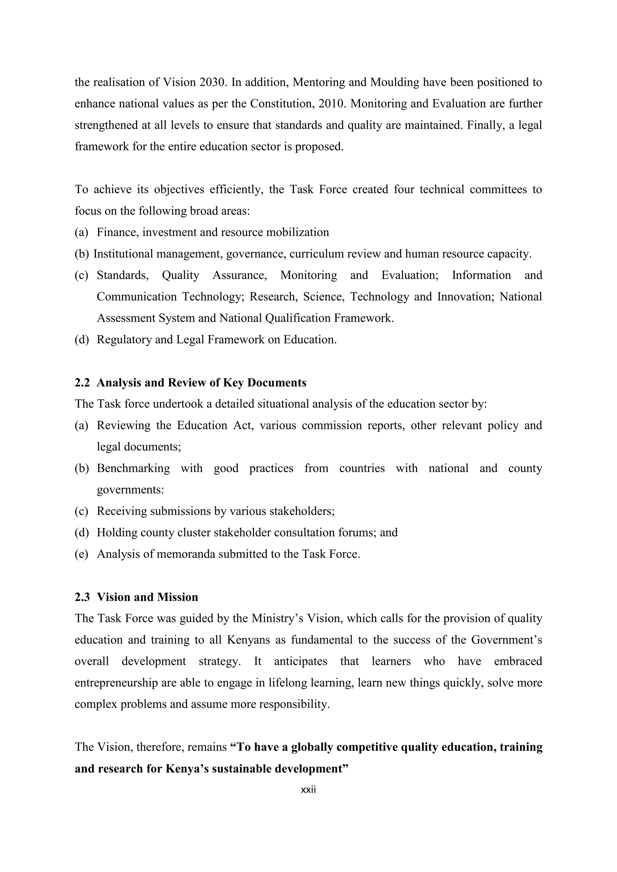 the realisation of Vision 2030. In addition, Mentoring and Moulding have been positioned to
enhance national values as per the Constitution, 2010. Monitoring and Evaluation are further
strengthened at all levels to ensure that standards and quality are maintained. Finally, a legal
framework for the entire education sector is proposed.

To achieve its objectives efficiently, the Task Force created four technical committees to
focus on the following broad areas:
(a) Finance, investment and resource mobilization
(b) Institutional management, governance, curriculum review and human resource capacity.
(c) Standards,

Quality

Assurance,

Monitoring

and

Evaluation;

Information

and

Communication Technology; Research, Science, Technology and Innovation; National
Assessment System and National Qualification Framework.
(d) Regulatory and Legal Framework on Education.

2.2 Analysis and Review of Key Documents
The Task force undertook a detailed situational analysis of the education sector by:
(a) Reviewing the Education Act, various commission reports, other relevant policy and
legal documents;
(b) Benchmarking with good practices from countries with national and county
governments:
(c) Receiving submissions by various stakeholders;
(d) Holding county cluster stakeholder consultation forums; and
(e) Analysis of memoranda submitted to the Task Force.

2.3 Vision and Mission
The Task Force was guided by the Ministry‘s Vision, which calls for the provision of quality
education and training to all Kenyans as fundamental to the success of the Government‘s
overall

development

strategy.

It

anticipates

that

learners

who

have

embraced

entrepreneurship are able to engage in lifelong learning, learn new things quickly, solve more
complex problems and assume more responsibility.
The Vision, therefore, remains ―To have a globally competitive quality education, training
and research for Kenya’s sustainable development‖
xxii

 