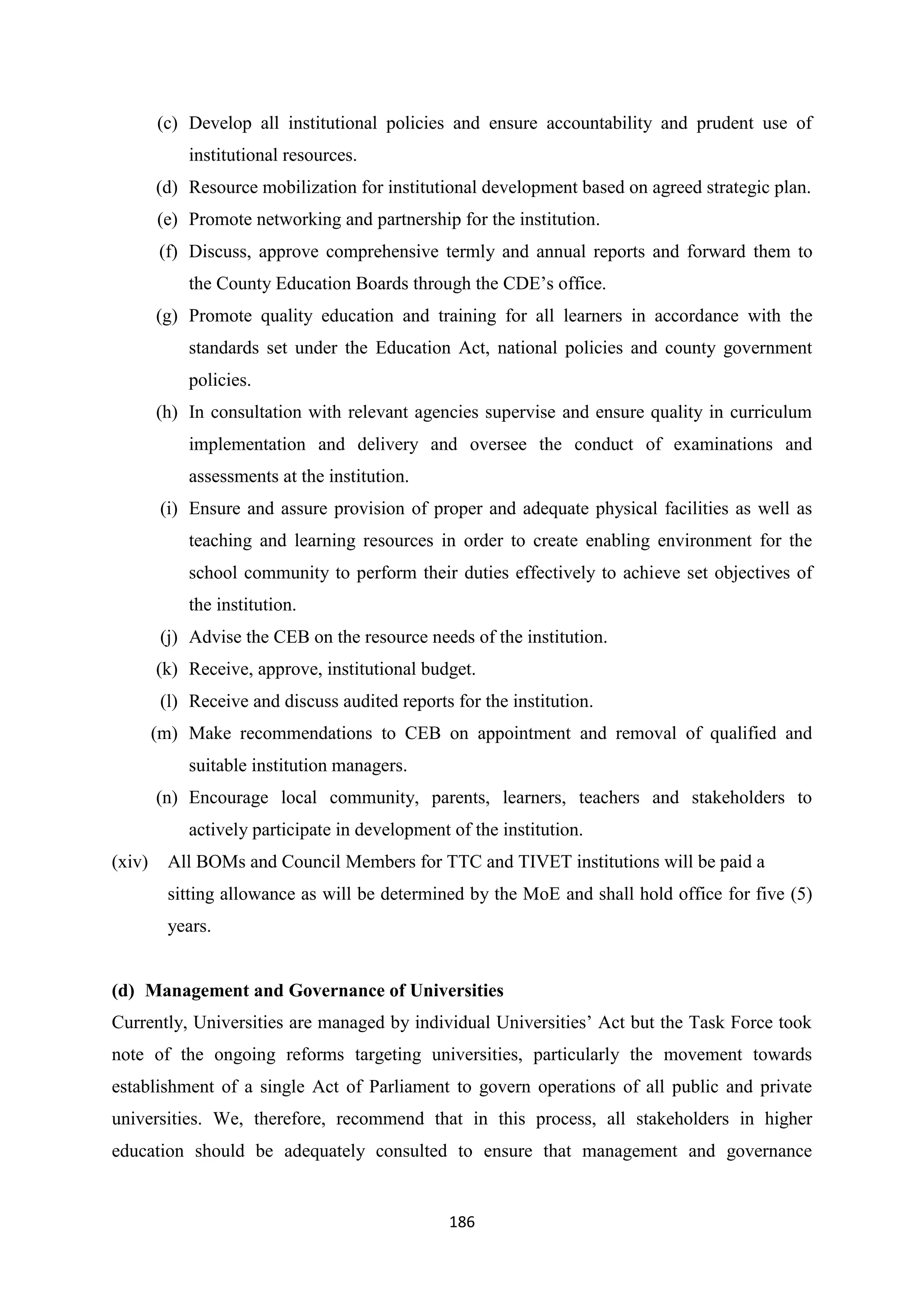 (c) Develop all institutional policies and ensure accountability and prudent use of
institutional resources.
(d) Resource mobilization for institutional development based on agreed strategic plan.
(e) Promote networking and partnership for the institution.
(f) Discuss, approve comprehensive termly and annual reports and forward them to
the County Education Boards through the CDE‘s office.
(g) Promote quality education and training for all learners in accordance with the
standards set under the Education Act, national policies and county government
policies.
(h) In consultation with relevant agencies supervise and ensure quality in curriculum
implementation and delivery and oversee the conduct of examinations and
assessments at the institution.
(i) Ensure and assure provision of proper and adequate physical facilities as well as
teaching and learning resources in order to create enabling environment for the
school community to perform their duties effectively to achieve set objectives of
the institution.
(j) Advise the CEB on the resource needs of the institution.
(k) Receive, approve, institutional budget.
(l) Receive and discuss audited reports for the institution.
(m) Make recommendations to CEB on appointment and removal of qualified and
suitable institution managers.
(n) Encourage local community, parents, learners, teachers and stakeholders to
actively participate in development of the institution.
(xiv)

All BOMs and Council Members for TTC and TIVET institutions will be paid a
sitting allowance as will be determined by the MoE and shall hold office for five (5)
years.

(d) Management and Governance of Universities
Currently, Universities are managed by individual Universities‘ Act but the Task Force took
note of the ongoing reforms targeting universities, particularly the movement towards
establishment of a single Act of Parliament to govern operations of all public and private
universities. We, therefore, recommend that in this process, all stakeholders in higher
education should be adequately consulted to ensure that management and governance

186

 