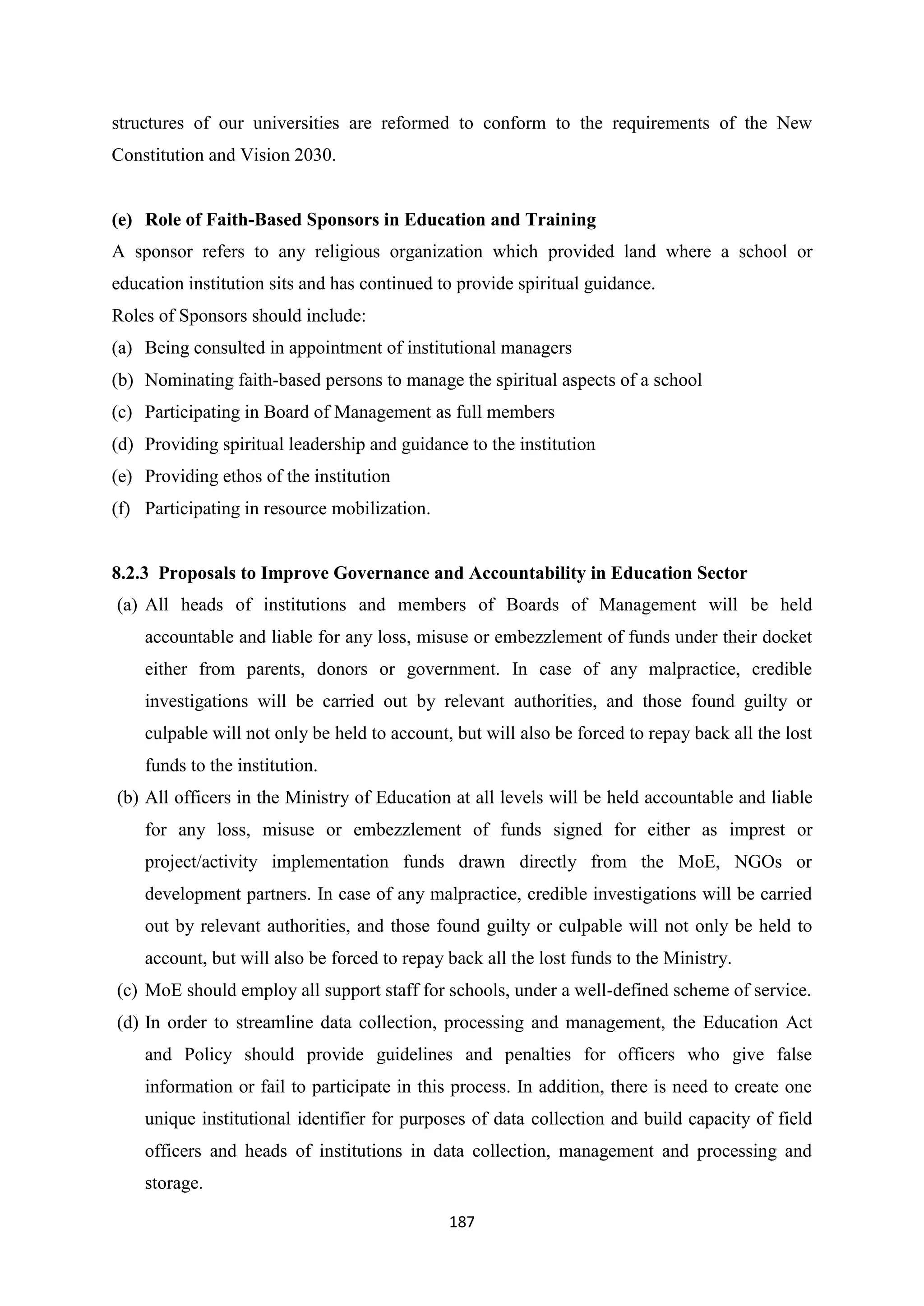 structures of our universities are reformed to conform to the requirements of the New
Constitution and Vision 2030.

(e) Role of Faith-Based Sponsors in Education and Training
A sponsor refers to any religious organization which provided land where a school or
education institution sits and has continued to provide spiritual guidance.
Roles of Sponsors should include:
(a) Being consulted in appointment of institutional managers
(b) Nominating faith-based persons to manage the spiritual aspects of a school
(c) Participating in Board of Management as full members
(d) Providing spiritual leadership and guidance to the institution
(e) Providing ethos of the institution
(f) Participating in resource mobilization.

8.2.3 Proposals to Improve Governance and Accountability in Education Sector
(a) All heads of institutions and members of Boards of Management will be held
accountable and liable for any loss, misuse or embezzlement of funds under their docket
either from parents, donors or government. In case of any malpractice, credible
investigations will be carried out by relevant authorities, and those found guilty or
culpable will not only be held to account, but will also be forced to repay back all the lost
funds to the institution.
(b) All officers in the Ministry of Education at all levels will be held accountable and liable
for any loss, misuse or embezzlement of funds signed for either as imprest or
project/activity implementation funds drawn directly from the MoE, NGOs or
development partners. In case of any malpractice, credible investigations will be carried
out by relevant authorities, and those found guilty or culpable will not only be held to
account, but will also be forced to repay back all the lost funds to the Ministry.
(c) MoE should employ all support staff for schools, under a well-defined scheme of service.
(d) In order to streamline data collection, processing and management, the Education Act
and Policy should provide guidelines and penalties for officers who give false
information or fail to participate in this process. In addition, there is need to create one
unique institutional identifier for purposes of data collection and build capacity of field
officers and heads of institutions in data collection, management and processing and
storage.
187

 