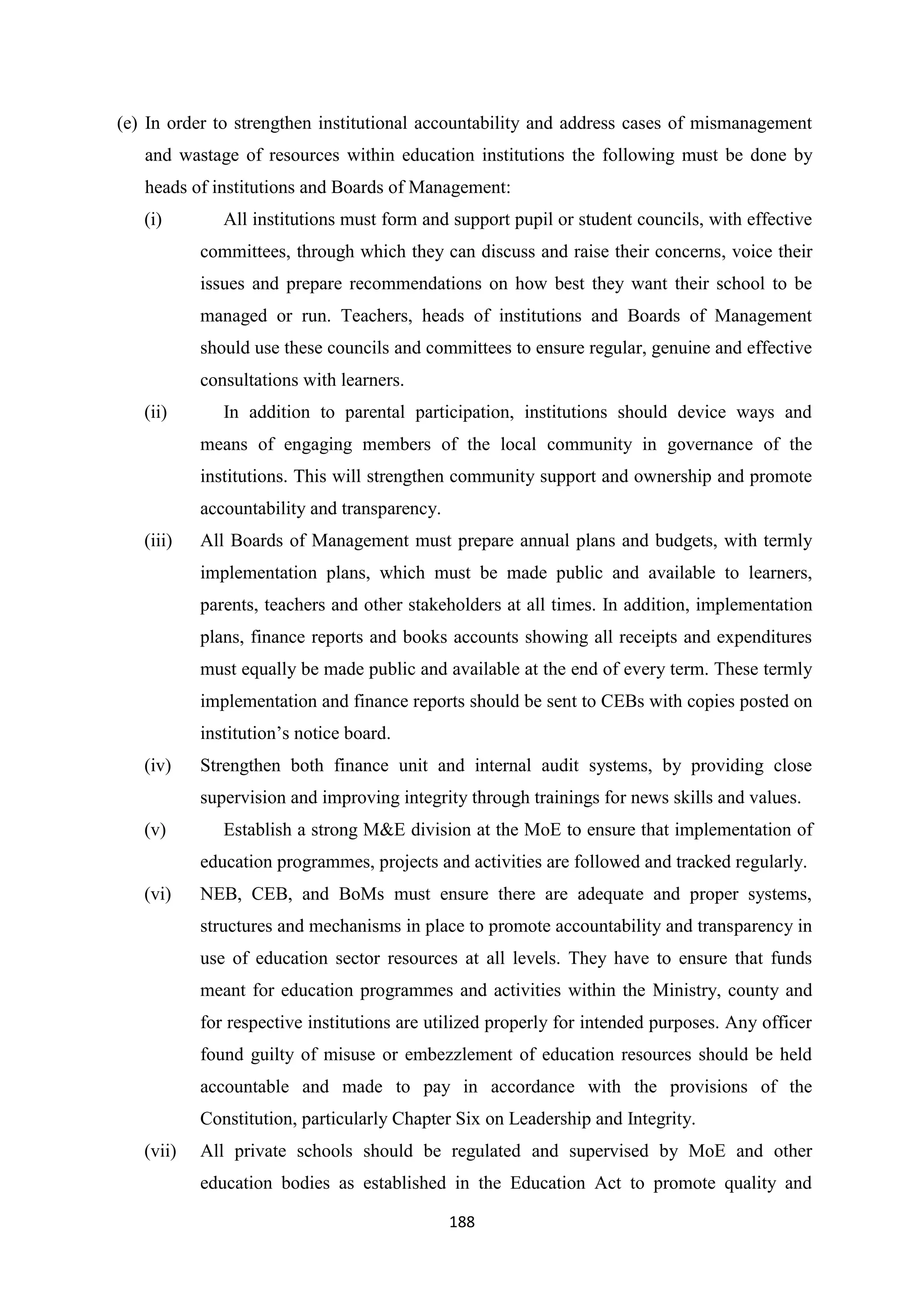 (e) In order to strengthen institutional accountability and address cases of mismanagement
and wastage of resources within education institutions the following must be done by
heads of institutions and Boards of Management:
(i)

All institutions must form and support pupil or student councils, with effective
committees, through which they can discuss and raise their concerns, voice their
issues and prepare recommendations on how best they want their school to be
managed or run. Teachers, heads of institutions and Boards of Management
should use these councils and committees to ensure regular, genuine and effective
consultations with learners.

(ii)

In addition to parental participation, institutions should device ways and
means of engaging members of the local community in governance of the
institutions. This will strengthen community support and ownership and promote
accountability and transparency.

(iii)

All Boards of Management must prepare annual plans and budgets, with termly
implementation plans, which must be made public and available to learners,
parents, teachers and other stakeholders at all times. In addition, implementation
plans, finance reports and books accounts showing all receipts and expenditures
must equally be made public and available at the end of every term. These termly
implementation and finance reports should be sent to CEBs with copies posted on
institution‘s notice board.

(iv)

Strengthen both finance unit and internal audit systems, by providing close
supervision and improving integrity through trainings for news skills and values.

(v)

Establish a strong M&E division at the MoE to ensure that implementation of
education programmes, projects and activities are followed and tracked regularly.

(vi)

NEB, CEB, and BoMs must ensure there are adequate and proper systems,
structures and mechanisms in place to promote accountability and transparency in
use of education sector resources at all levels. They have to ensure that funds
meant for education programmes and activities within the Ministry, county and
for respective institutions are utilized properly for intended purposes. Any officer
found guilty of misuse or embezzlement of education resources should be held
accountable and made to pay in accordance with the provisions of the
Constitution, particularly Chapter Six on Leadership and Integrity.

(vii)

All private schools should be regulated and supervised by MoE and other
education bodies as established in the Education Act to promote quality and
188

 