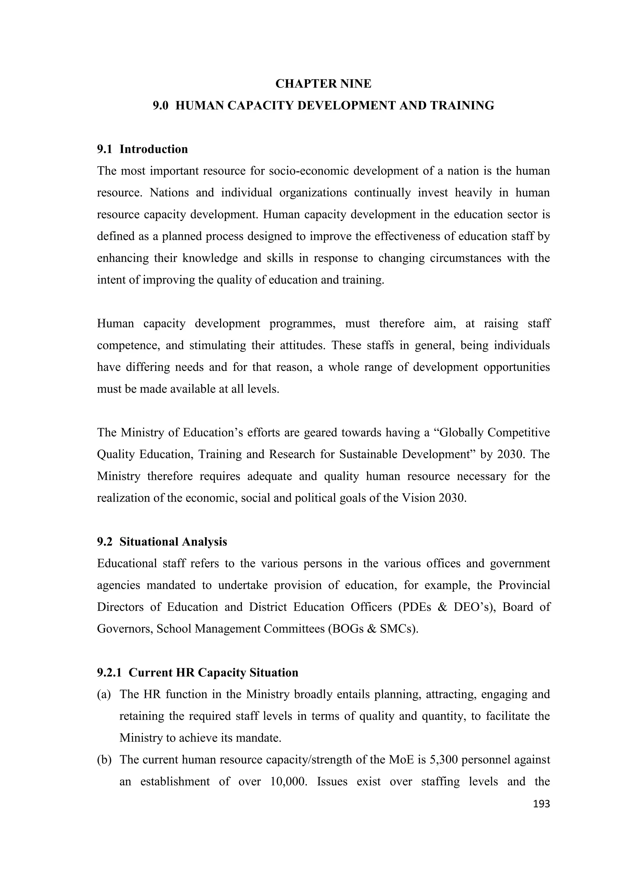 CHAPTER NINE
9.0 HUMAN CAPACITY DEVELOPMENT AND TRAINING

9.1 Introduction
The most important resource for socio-economic development of a nation is the human
resource. Nations and individual organizations continually invest heavily in human
resource capacity development. Human capacity development in the education sector is
defined as a planned process designed to improve the effectiveness of education staff by
enhancing their knowledge and skills in response to changing circumstances with the
intent of improving the quality of education and training.

Human capacity development programmes, must therefore aim, at raising staff
competence, and stimulating their attitudes. These staffs in general, being individuals
have differing needs and for that reason, a whole range of development opportunities
must be made available at all levels.
The Ministry of Education‘s efforts are geared towards having a ―Globally Competitive
Quality Education, Training and Research for Sustainable Development‖ by 2030. The
Ministry therefore requires adequate and quality human resource necessary for the
realization of the economic, social and political goals of the Vision 2030.

9.2 Situational Analysis
Educational staff refers to the various persons in the various offices and government
agencies mandated to undertake provision of education, for example, the Provincial
Directors of Education and District Education Officers (PDEs & DEO‘s), Board of
Governors, School Management Committees (BOGs & SMCs).

9.2.1 Current HR Capacity Situation
(a) The HR function in the Ministry broadly entails planning, attracting, engaging and
retaining the required staff levels in terms of quality and quantity, to facilitate the
Ministry to achieve its mandate.
(b) The current human resource capacity/strength of the MoE is 5,300 personnel against
an establishment of over 10,000. Issues exist over staffing levels and the
193

 