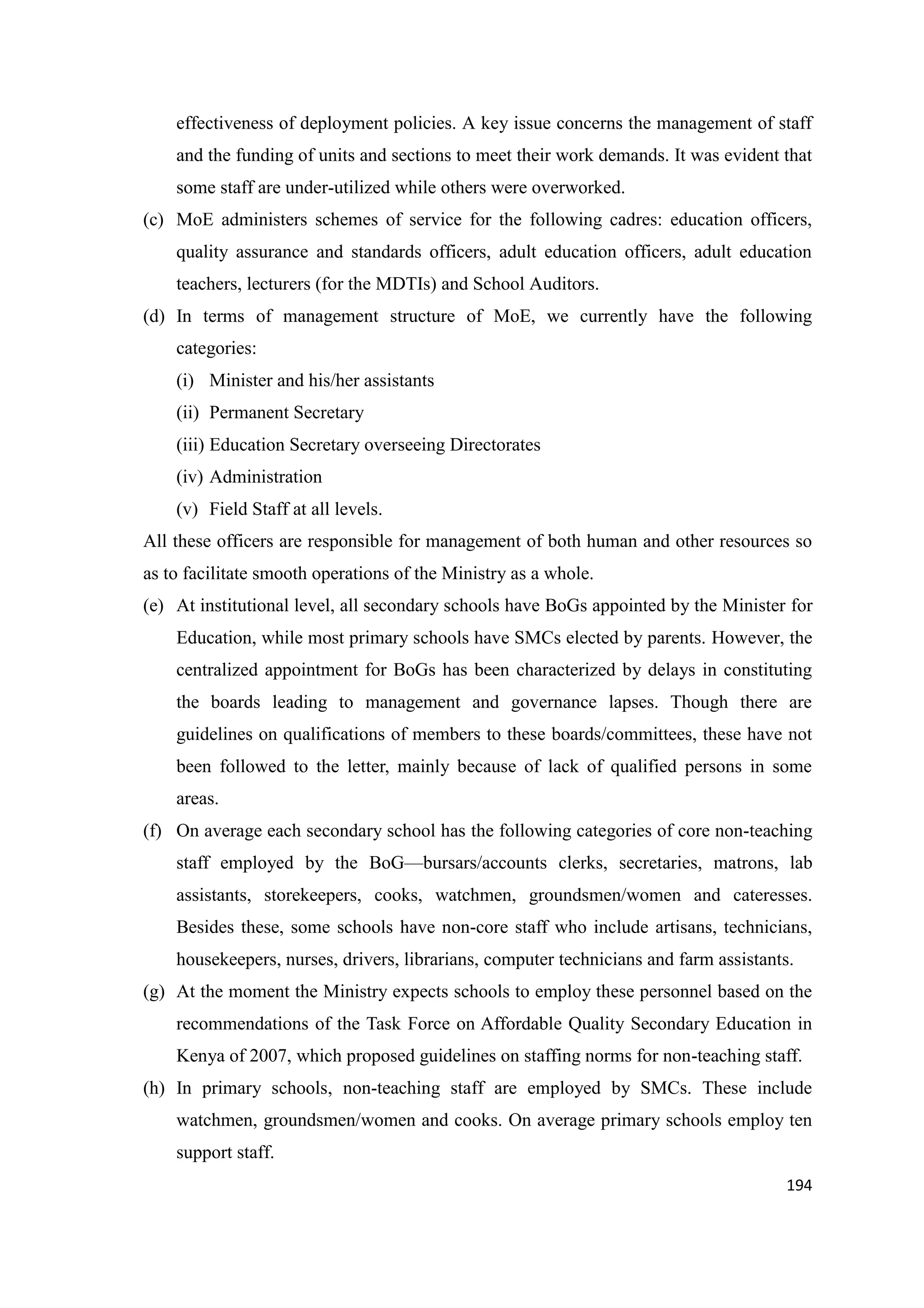 effectiveness of deployment policies. A key issue concerns the management of staff
and the funding of units and sections to meet their work demands. It was evident that
some staff are under-utilized while others were overworked.
(c) MoE administers schemes of service for the following cadres: education officers,
quality assurance and standards officers, adult education officers, adult education
teachers, lecturers (for the MDTIs) and School Auditors.
(d) In terms of management structure of MoE, we currently have the following
categories:
(i) Minister and his/her assistants
(ii) Permanent Secretary
(iii) Education Secretary overseeing Directorates
(iv) Administration
(v) Field Staff at all levels.
All these officers are responsible for management of both human and other resources so
as to facilitate smooth operations of the Ministry as a whole.
(e) At institutional level, all secondary schools have BoGs appointed by the Minister for
Education, while most primary schools have SMCs elected by parents. However, the
centralized appointment for BoGs has been characterized by delays in constituting
the boards leading to management and governance lapses. Though there are
guidelines on qualifications of members to these boards/committees, these have not
been followed to the letter, mainly because of lack of qualified persons in some
areas.
(f) On average each secondary school has the following categories of core non-teaching
staff employed by the BoG—bursars/accounts clerks, secretaries, matrons, lab
assistants, storekeepers, cooks, watchmen, groundsmen/women and cateresses.
Besides these, some schools have non-core staff who include artisans, technicians,
housekeepers, nurses, drivers, librarians, computer technicians and farm assistants.
(g) At the moment the Ministry expects schools to employ these personnel based on the
recommendations of the Task Force on Affordable Quality Secondary Education in
Kenya of 2007, which proposed guidelines on staffing norms for non-teaching staff.
(h) In primary schools, non-teaching staff are employed by SMCs. These include
watchmen, groundsmen/women and cooks. On average primary schools employ ten
support staff.
194

 