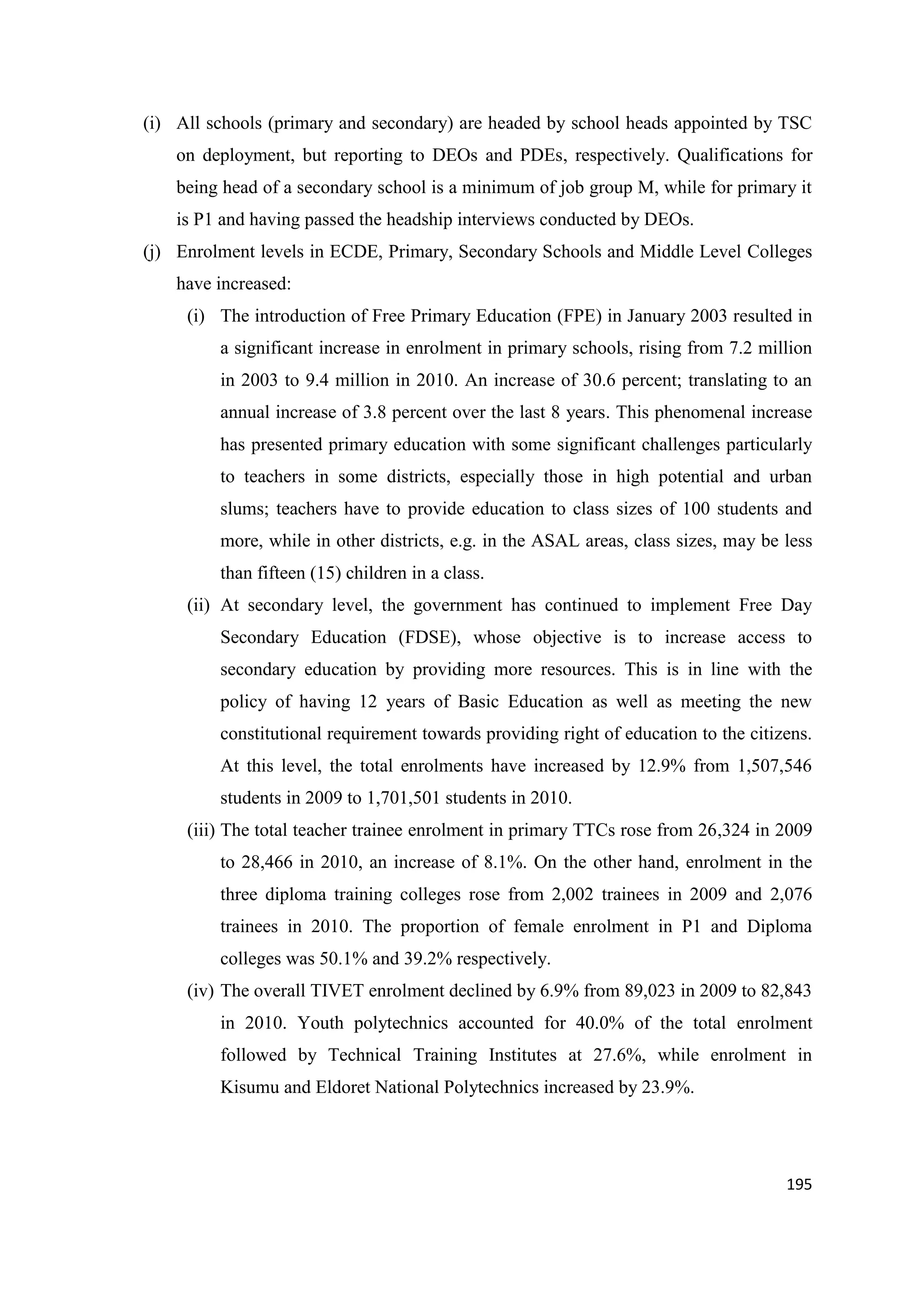 (i) All schools (primary and secondary) are headed by school heads appointed by TSC
on deployment, but reporting to DEOs and PDEs, respectively. Qualifications for
being head of a secondary school is a minimum of job group M, while for primary it
is P1 and having passed the headship interviews conducted by DEOs.
(j) Enrolment levels in ECDE, Primary, Secondary Schools and Middle Level Colleges
have increased:
(i) The introduction of Free Primary Education (FPE) in January 2003 resulted in
a significant increase in enrolment in primary schools, rising from 7.2 million
in 2003 to 9.4 million in 2010. An increase of 30.6 percent; translating to an
annual increase of 3.8 percent over the last 8 years. This phenomenal increase
has presented primary education with some significant challenges particularly
to teachers in some districts, especially those in high potential and urban
slums; teachers have to provide education to class sizes of 100 students and
more, while in other districts, e.g. in the ASAL areas, class sizes, may be less
than fifteen (15) children in a class.
(ii) At secondary level, the government has continued to implement Free Day
Secondary Education (FDSE), whose objective is to increase access to
secondary education by providing more resources. This is in line with the
policy of having 12 years of Basic Education as well as meeting the new
constitutional requirement towards providing right of education to the citizens.
At this level, the total enrolments have increased by 12.9% from 1,507,546
students in 2009 to 1,701,501 students in 2010.
(iii) The total teacher trainee enrolment in primary TTCs rose from 26,324 in 2009
to 28,466 in 2010, an increase of 8.1%. On the other hand, enrolment in the
three diploma training colleges rose from 2,002 trainees in 2009 and 2,076
trainees in 2010. The proportion of female enrolment in P1 and Diploma
colleges was 50.1% and 39.2% respectively.
(iv) The overall TIVET enrolment declined by 6.9% from 89,023 in 2009 to 82,843
in 2010. Youth polytechnics accounted for 40.0% of the total enrolment
followed by Technical Training Institutes at 27.6%, while enrolment in
Kisumu and Eldoret National Polytechnics increased by 23.9%.

195

 