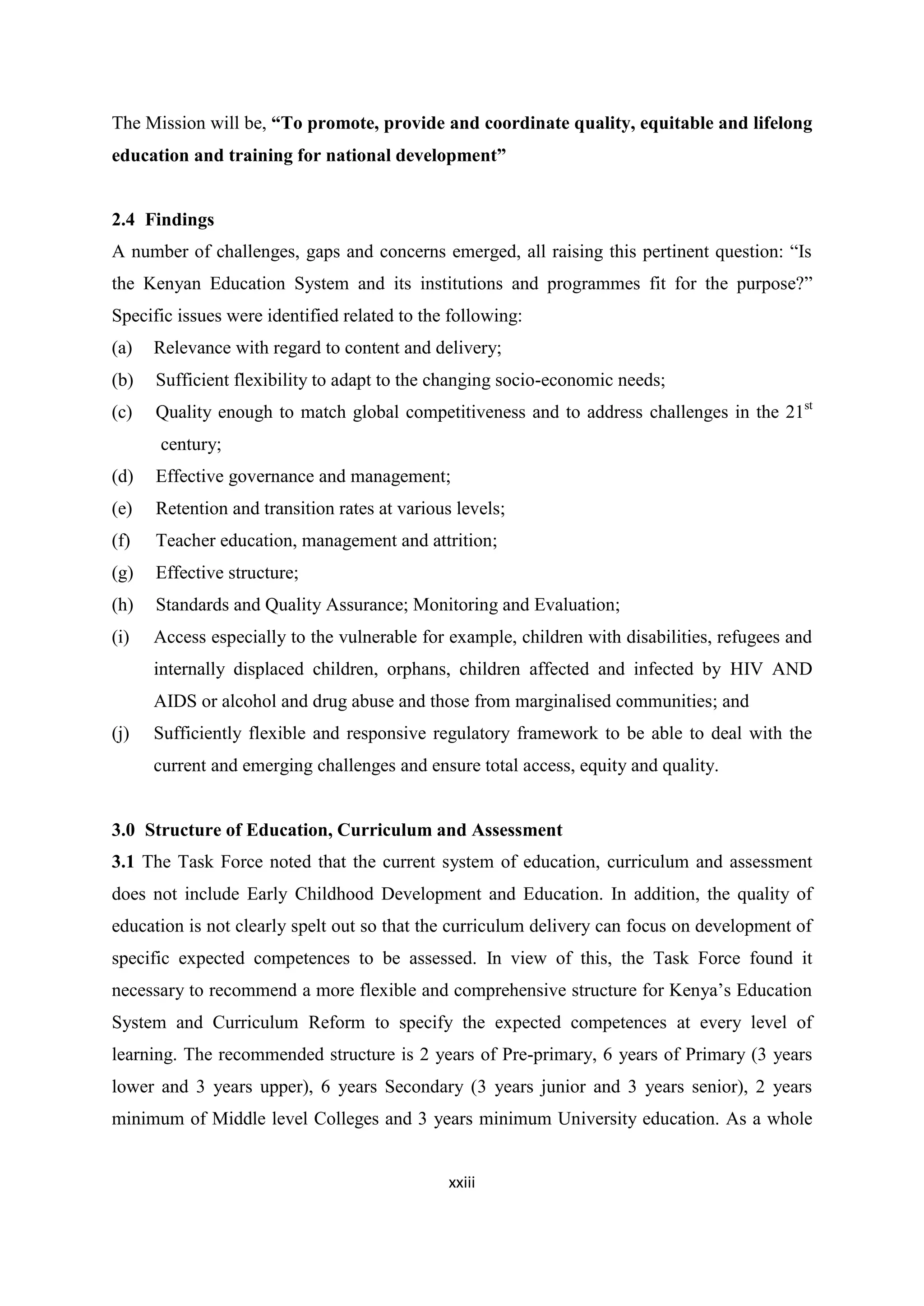 The Mission will be, ―To promote, provide and coordinate quality, equitable and lifelong
education and training for national development‖

2.4 Findings
A number of challenges, gaps and concerns emerged, all raising this pertinent question: ―Is
the Kenyan Education System and its institutions and programmes fit for the purpose?‖
Specific issues were identified related to the following:
(a)

Relevance with regard to content and delivery;

(b)

Sufficient flexibility to adapt to the changing socio-economic needs;

(c)

Quality enough to match global competitiveness and to address challenges in the 21st
century;

(d)

Effective governance and management;

(e)

Retention and transition rates at various levels;

(f)

Teacher education, management and attrition;

(g)

Effective structure;

(h)

Standards and Quality Assurance; Monitoring and Evaluation;

(i)

Access especially to the vulnerable for example, children with disabilities, refugees and
internally displaced children, orphans, children affected and infected by HIV AND
AIDS or alcohol and drug abuse and those from marginalised communities; and

(j)

Sufficiently flexible and responsive regulatory framework to be able to deal with the
current and emerging challenges and ensure total access, equity and quality.

3.0 Structure of Education, Curriculum and Assessment
3.1 The Task Force noted that the current system of education, curriculum and assessment
does not include Early Childhood Development and Education. In addition, the quality of
education is not clearly spelt out so that the curriculum delivery can focus on development of
specific expected competences to be assessed. In view of this, the Task Force found it
necessary to recommend a more flexible and comprehensive structure for Kenya‘s Education
System and Curriculum Reform to specify the expected competences at every level of
learning. The recommended structure is 2 years of Pre-primary, 6 years of Primary (3 years
lower and 3 years upper), 6 years Secondary (3 years junior and 3 years senior), 2 years
minimum of Middle level Colleges and 3 years minimum University education. As a whole
xxiii

 