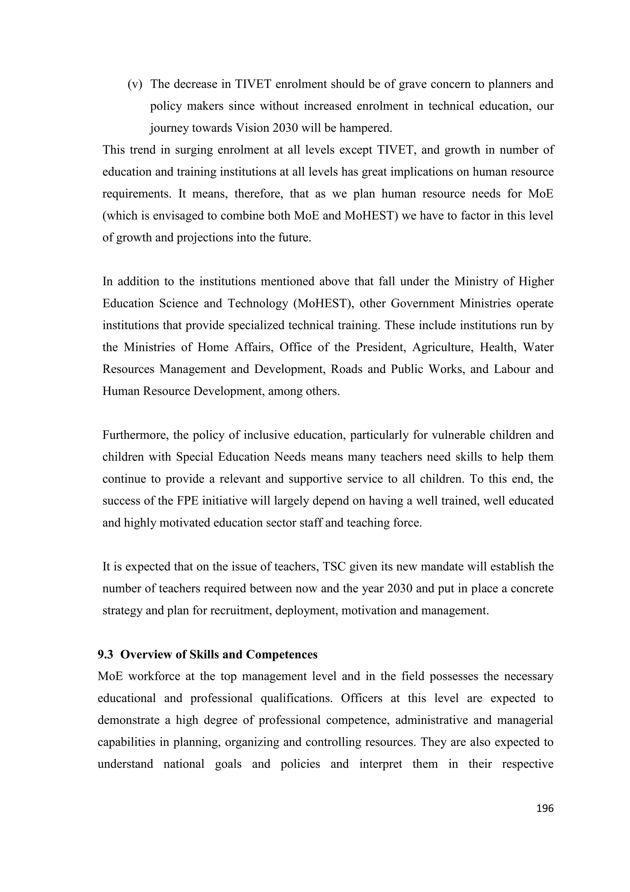 (v) The decrease in TIVET enrolment should be of grave concern to planners and
policy makers since without increased enrolment in technical education, our
journey towards Vision 2030 will be hampered.
This trend in surging enrolment at all levels except TIVET, and growth in number of
education and training institutions at all levels has great implications on human resource
requirements. It means, therefore, that as we plan human resource needs for MoE
(which is envisaged to combine both MoE and MoHEST) we have to factor in this level
of growth and projections into the future.

In addition to the institutions mentioned above that fall under the Ministry of Higher
Education Science and Technology (MoHEST), other Government Ministries operate
institutions that provide specialized technical training. These include institutions run by
the Ministries of Home Affairs, Office of the President, Agriculture, Health, Water
Resources Management and Development, Roads and Public Works, and Labour and
Human Resource Development, among others.

Furthermore, the policy of inclusive education, particularly for vulnerable children and
children with Special Education Needs means many teachers need skills to help them
continue to provide a relevant and supportive service to all children. To this end, the
success of the FPE initiative will largely depend on having a well trained, well educated
and highly motivated education sector staff and teaching force.

It is expected that on the issue of teachers, TSC given its new mandate will establish the
number of teachers required between now and the year 2030 and put in place a concrete
strategy and plan for recruitment, deployment, motivation and management.

9.3 Overview of Skills and Competences
MoE workforce at the top management level and in the field possesses the necessary
educational and professional qualifications. Officers at this level are expected to
demonstrate a high degree of professional competence, administrative and managerial
capabilities in planning, organizing and controlling resources. They are also expected to
understand national goals and policies and interpret them in their respective

196

 
