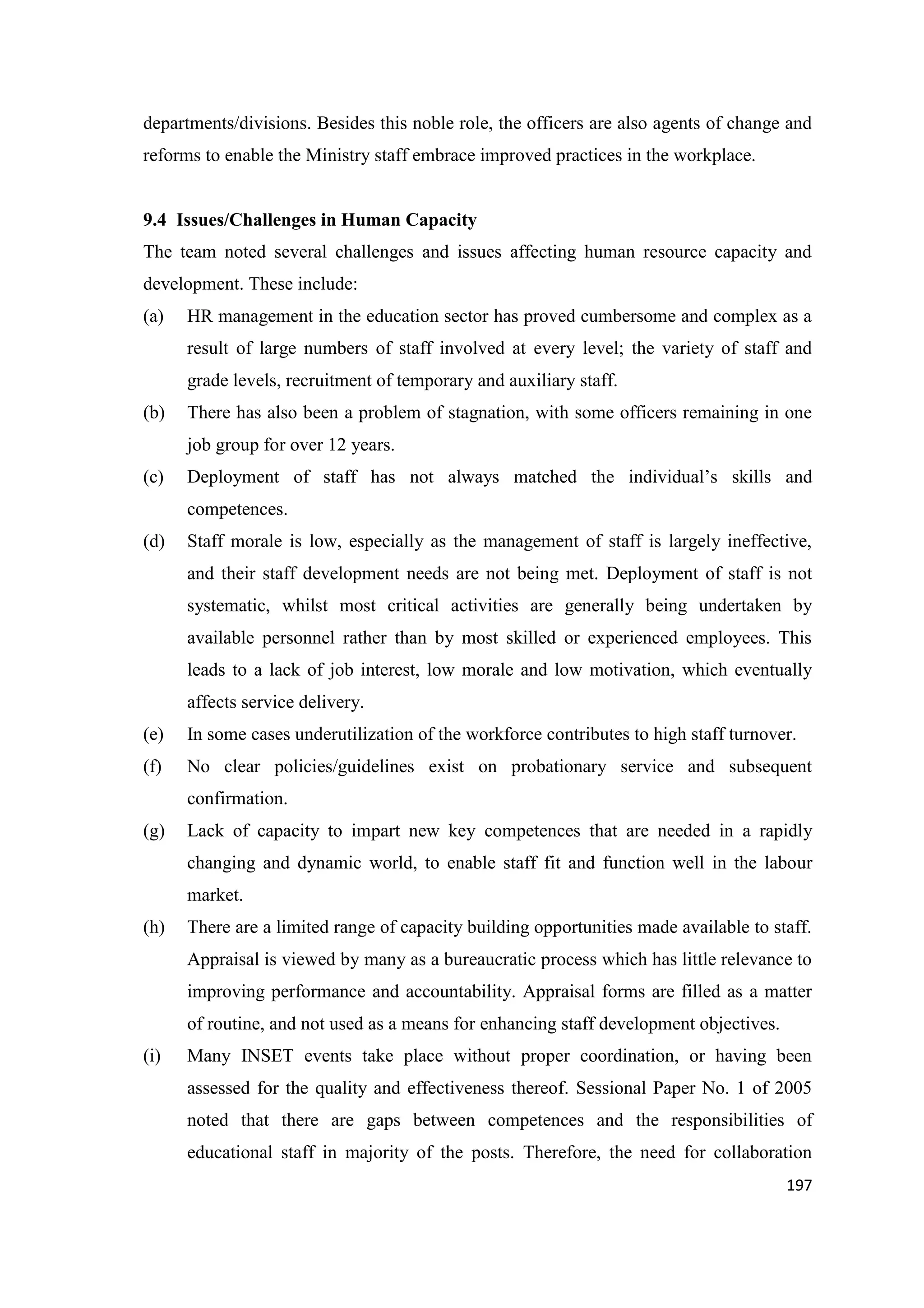 departments/divisions. Besides this noble role, the officers are also agents of change and
reforms to enable the Ministry staff embrace improved practices in the workplace.

9.4 Issues/Challenges in Human Capacity
The team noted several challenges and issues affecting human resource capacity and
development. These include:
(a)

HR management in the education sector has proved cumbersome and complex as a
result of large numbers of staff involved at every level; the variety of staff and
grade levels, recruitment of temporary and auxiliary staff.

(b)

There has also been a problem of stagnation, with some officers remaining in one
job group for over 12 years.

(c)

Deployment of staff has not always matched the individual‘s skills and
competences.

(d)

Staff morale is low, especially as the management of staff is largely ineffective,
and their staff development needs are not being met. Deployment of staff is not
systematic, whilst most critical activities are generally being undertaken by
available personnel rather than by most skilled or experienced employees. This
leads to a lack of job interest, low morale and low motivation, which eventually
affects service delivery.

(e)

In some cases underutilization of the workforce contributes to high staff turnover.

(f)

No clear policies/guidelines exist on probationary service and subsequent
confirmation.

(g)

Lack of capacity to impart new key competences that are needed in a rapidly
changing and dynamic world, to enable staff fit and function well in the labour
market.

(h)

There are a limited range of capacity building opportunities made available to staff.
Appraisal is viewed by many as a bureaucratic process which has little relevance to
improving performance and accountability. Appraisal forms are filled as a matter
of routine, and not used as a means for enhancing staff development objectives.

(i)

Many INSET events take place without proper coordination, or having been
assessed for the quality and effectiveness thereof. Sessional Paper No. 1 of 2005
noted that there are gaps between competences and the responsibilities of
educational staff in majority of the posts. Therefore, the need for collaboration
197

 