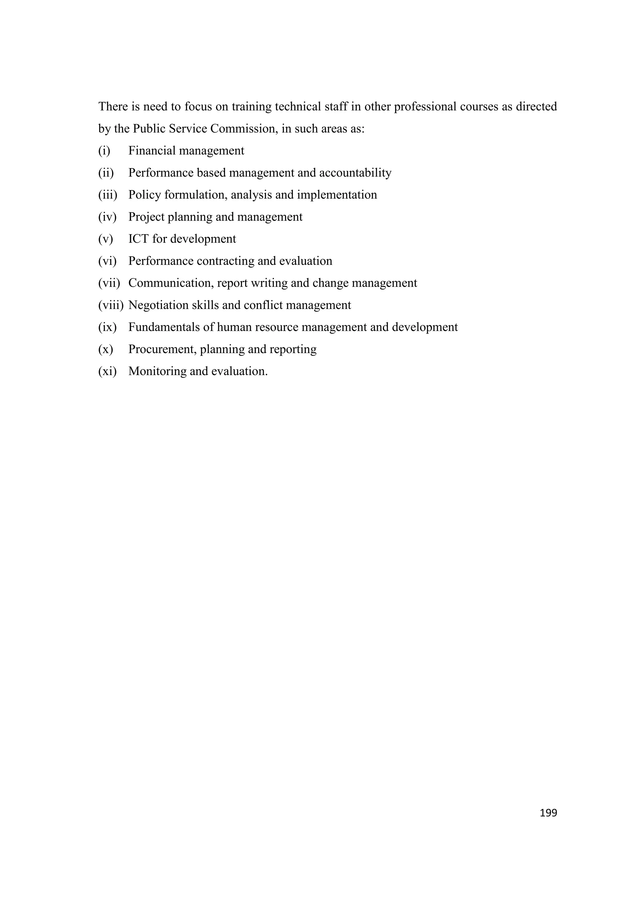 There is need to focus on training technical staff in other professional courses as directed
by the Public Service Commission, in such areas as:
(i)

Financial management

(ii)

Performance based management and accountability

(iii) Policy formulation, analysis and implementation
(iv) Project planning and management
(v)

ICT for development

(vi) Performance contracting and evaluation
(vii) Communication, report writing and change management
(viii) Negotiation skills and conflict management
(ix) Fundamentals of human resource management and development
(x)

Procurement, planning and reporting

(xi) Monitoring and evaluation.

199

 