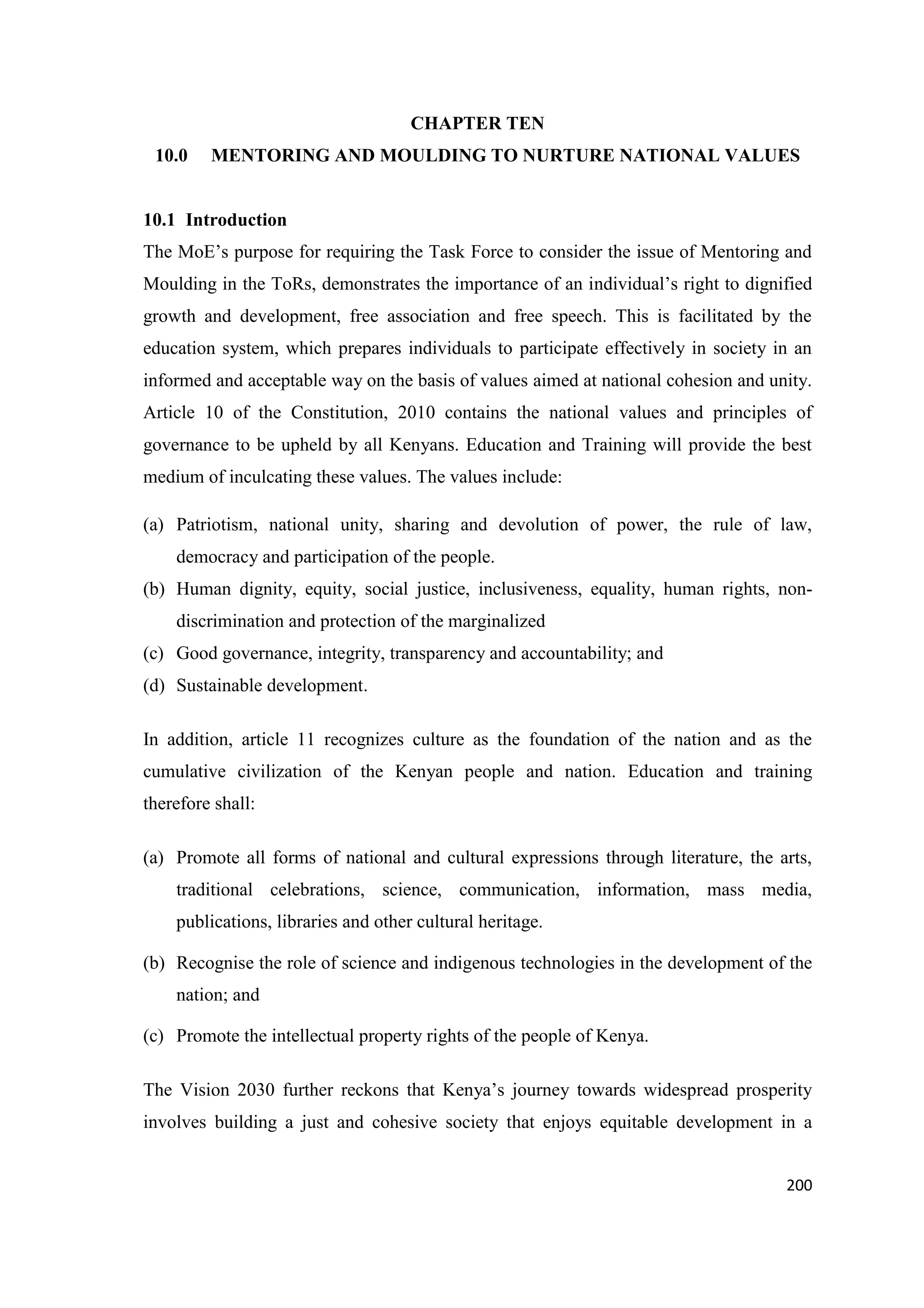 CHAPTER TEN
10.0

MENTORING AND MOULDING TO NURTURE NATIONAL VALUES

10.1 Introduction
The MoE‘s purpose for requiring the Task Force to consider the issue of Mentoring and
Moulding in the ToRs, demonstrates the importance of an individual‘s right to dignified
growth and development, free association and free speech. This is facilitated by the
education system, which prepares individuals to participate effectively in society in an
informed and acceptable way on the basis of values aimed at national cohesion and unity.
Article 10 of the Constitution, 2010 contains the national values and principles of
governance to be upheld by all Kenyans. Education and Training will provide the best
medium of inculcating these values. The values include:
(a) Patriotism, national unity, sharing and devolution of power, the rule of law,
democracy and participation of the people.
(b) Human dignity, equity, social justice, inclusiveness, equality, human rights, nondiscrimination and protection of the marginalized
(c) Good governance, integrity, transparency and accountability; and
(d) Sustainable development.
In addition, article 11 recognizes culture as the foundation of the nation and as the
cumulative civilization of the Kenyan people and nation. Education and training
therefore shall:
(a) Promote all forms of national and cultural expressions through literature, the arts,
traditional celebrations, science, communication, information, mass media,
publications, libraries and other cultural heritage.
(b) Recognise the role of science and indigenous technologies in the development of the
nation; and
(c) Promote the intellectual property rights of the people of Kenya.
The Vision 2030 further reckons that Kenya‘s journey towards widespread prosperity
involves building a just and cohesive society that enjoys equitable development in a
200

 