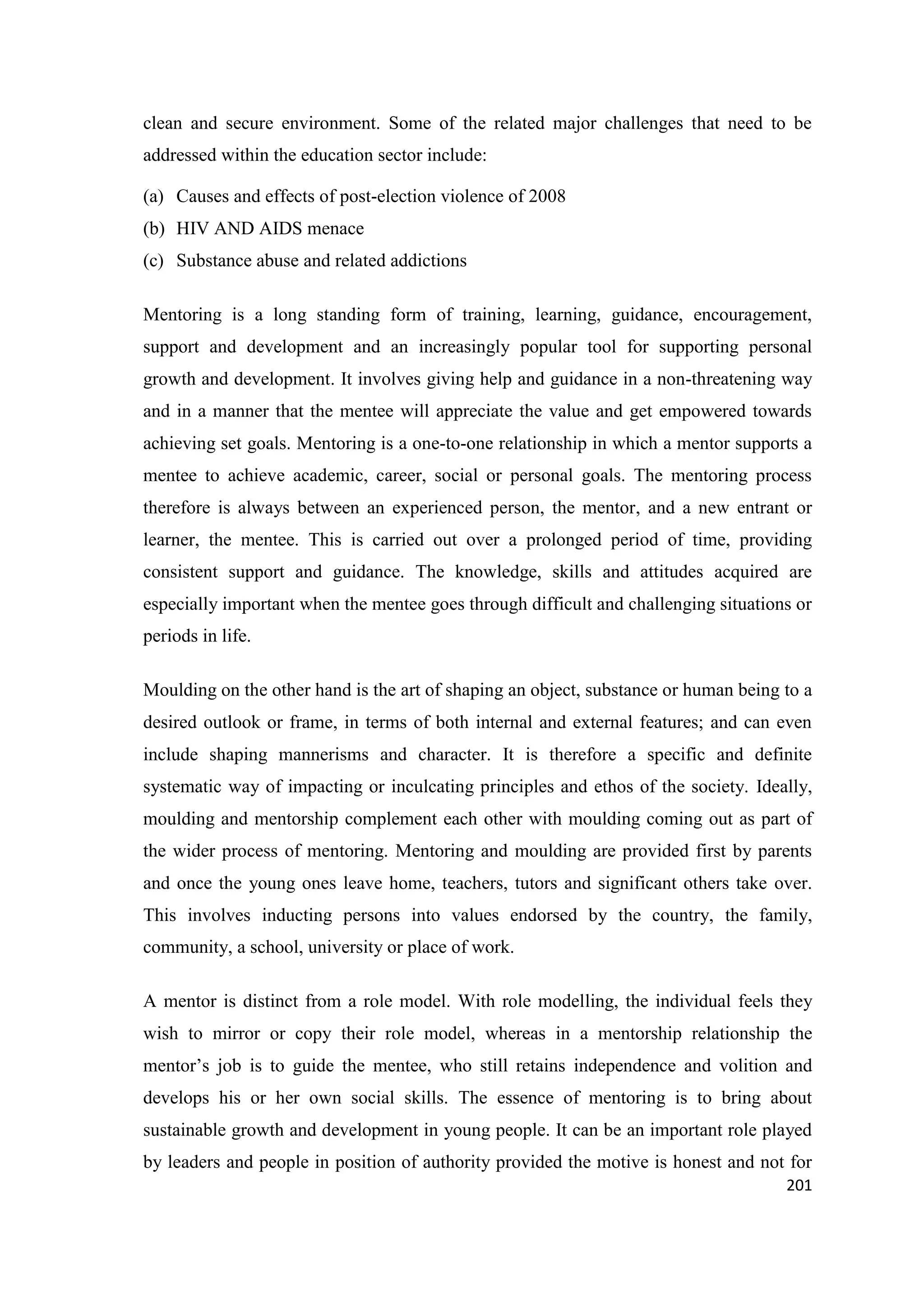 clean and secure environment. Some of the related major challenges that need to be
addressed within the education sector include:
(a) Causes and effects of post-election violence of 2008
(b) HIV AND AIDS menace
(c) Substance abuse and related addictions
Mentoring is a long standing form of training, learning, guidance, encouragement,
support and development and an increasingly popular tool for supporting personal
growth and development. It involves giving help and guidance in a non-threatening way
and in a manner that the mentee will appreciate the value and get empowered towards
achieving set goals. Mentoring is a one-to-one relationship in which a mentor supports a
mentee to achieve academic, career, social or personal goals. The mentoring process
therefore is always between an experienced person, the mentor, and a new entrant or
learner, the mentee. This is carried out over a prolonged period of time, providing
consistent support and guidance. The knowledge, skills and attitudes acquired are
especially important when the mentee goes through difficult and challenging situations or
periods in life.
Moulding on the other hand is the art of shaping an object, substance or human being to a
desired outlook or frame, in terms of both internal and external features; and can even
include shaping mannerisms and character. It is therefore a specific and definite
systematic way of impacting or inculcating principles and ethos of the society. Ideally,
moulding and mentorship complement each other with moulding coming out as part of
the wider process of mentoring. Mentoring and moulding are provided first by parents
and once the young ones leave home, teachers, tutors and significant others take over.
This involves inducting persons into values endorsed by the country, the family,
community, a school, university or place of work.
A mentor is distinct from a role model. With role modelling, the individual feels they
wish to mirror or copy their role model, whereas in a mentorship relationship the
mentor‘s job is to guide the mentee, who still retains independence and volition and
develops his or her own social skills. The essence of mentoring is to bring about
sustainable growth and development in young people. It can be an important role played
by leaders and people in position of authority provided the motive is honest and not for
201

 