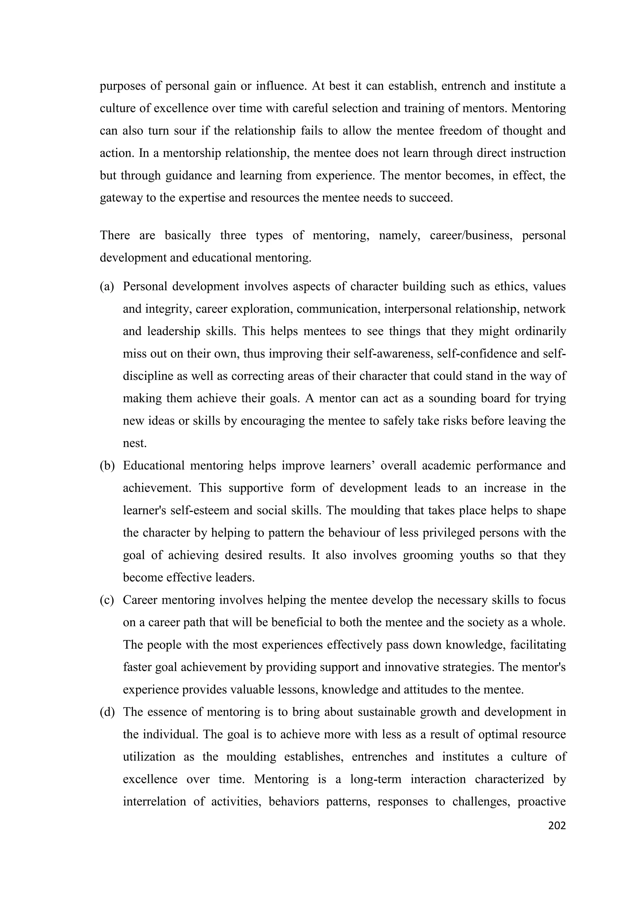 purposes of personal gain or influence. At best it can establish, entrench and institute a
culture of excellence over time with careful selection and training of mentors. Mentoring
can also turn sour if the relationship fails to allow the mentee freedom of thought and
action. In a mentorship relationship, the mentee does not learn through direct instruction
but through guidance and learning from experience. The mentor becomes, in effect, the
gateway to the expertise and resources the mentee needs to succeed.
There are basically three types of mentoring, namely, career/business, personal
development and educational mentoring.
(a) Personal development involves aspects of character building such as ethics, values
and integrity, career exploration, communication, interpersonal relationship, network
and leadership skills. This helps mentees to see things that they might ordinarily
miss out on their own, thus improving their self-awareness, self-confidence and selfdiscipline as well as correcting areas of their character that could stand in the way of
making them achieve their goals. A mentor can act as a sounding board for trying
new ideas or skills by encouraging the mentee to safely take risks before leaving the
nest.
(b) Educational mentoring helps improve learners‘ overall academic performance and
achievement. This supportive form of development leads to an increase in the
learner's self-esteem and social skills. The moulding that takes place helps to shape
the character by helping to pattern the behaviour of less privileged persons with the
goal of achieving desired results. It also involves grooming youths so that they
become effective leaders.
(c) Career mentoring involves helping the mentee develop the necessary skills to focus
on a career path that will be beneficial to both the mentee and the society as a whole.
The people with the most experiences effectively pass down knowledge, facilitating
faster goal achievement by providing support and innovative strategies. The mentor's
experience provides valuable lessons, knowledge and attitudes to the mentee.
(d) The essence of mentoring is to bring about sustainable growth and development in
the individual. The goal is to achieve more with less as a result of optimal resource
utilization as the moulding establishes, entrenches and institutes a culture of
excellence over time. Mentoring is a long-term interaction characterized by
interrelation of activities, behaviors patterns, responses to challenges, proactive
202

 