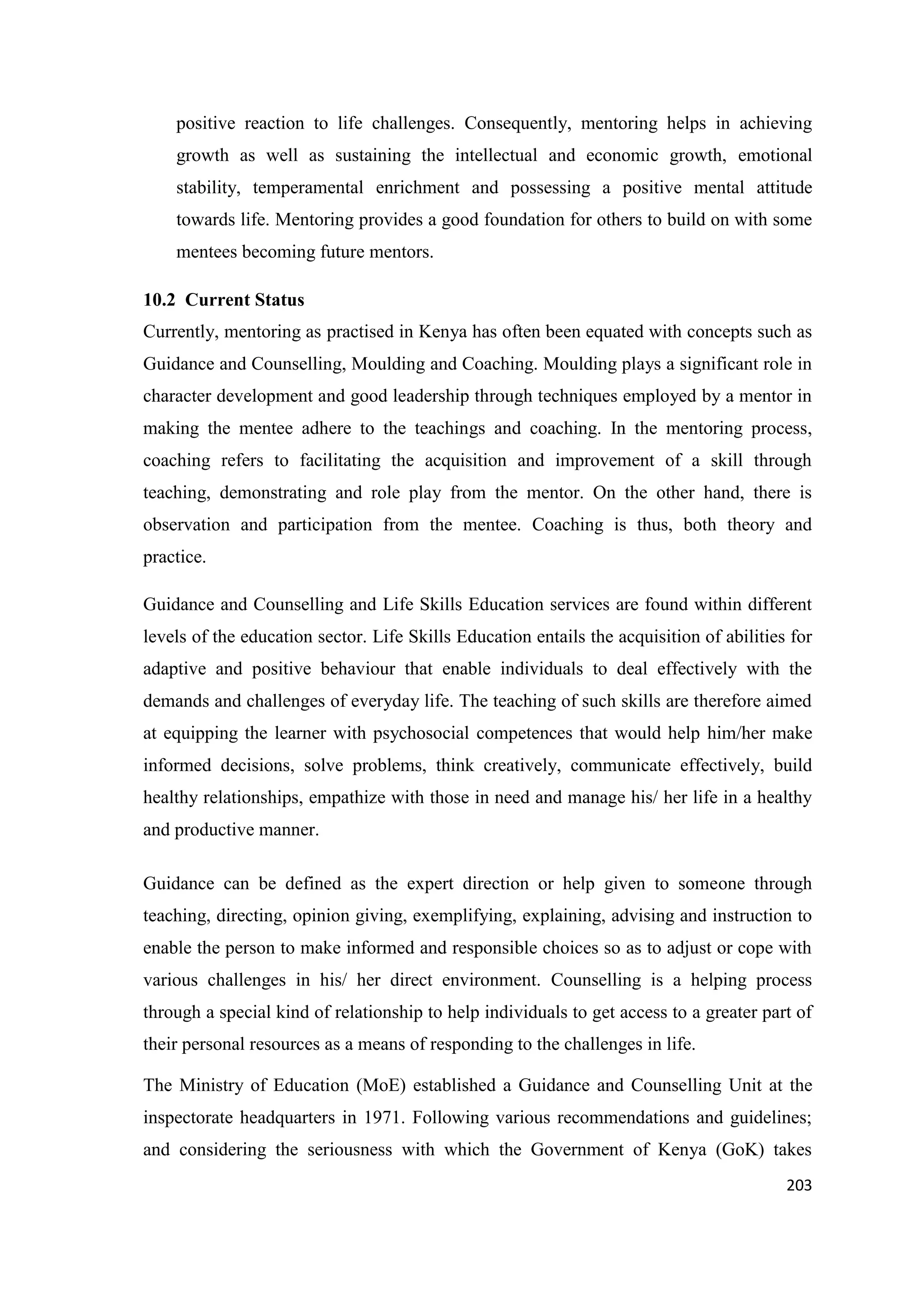positive reaction to life challenges. Consequently, mentoring helps in achieving
growth as well as sustaining the intellectual and economic growth, emotional
stability, temperamental enrichment and possessing a positive mental attitude
towards life. Mentoring provides a good foundation for others to build on with some
mentees becoming future mentors.
10.2 Current Status
Currently, mentoring as practised in Kenya has often been equated with concepts such as
Guidance and Counselling, Moulding and Coaching. Moulding plays a significant role in
character development and good leadership through techniques employed by a mentor in
making the mentee adhere to the teachings and coaching. In the mentoring process,
coaching refers to facilitating the acquisition and improvement of a skill through
teaching, demonstrating and role play from the mentor. On the other hand, there is
observation and participation from the mentee. Coaching is thus, both theory and
practice.
Guidance and Counselling and Life Skills Education services are found within different
levels of the education sector. Life Skills Education entails the acquisition of abilities for
adaptive and positive behaviour that enable individuals to deal effectively with the
demands and challenges of everyday life. The teaching of such skills are therefore aimed
at equipping the learner with psychosocial competences that would help him/her make
informed decisions, solve problems, think creatively, communicate effectively, build
healthy relationships, empathize with those in need and manage his/ her life in a healthy
and productive manner.
Guidance can be defined as the expert direction or help given to someone through
teaching, directing, opinion giving, exemplifying, explaining, advising and instruction to
enable the person to make informed and responsible choices so as to adjust or cope with
various challenges in his/ her direct environment. Counselling is a helping process
through a special kind of relationship to help individuals to get access to a greater part of
their personal resources as a means of responding to the challenges in life.
The Ministry of Education (MoE) established a Guidance and Counselling Unit at the
inspectorate headquarters in 1971. Following various recommendations and guidelines;
and considering the seriousness with which the Government of Kenya (GoK) takes
203

 